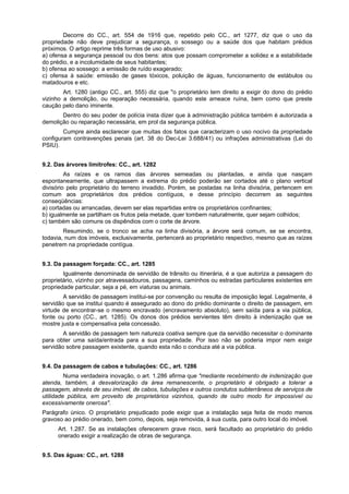 Decorre do CC., art. 554 de 1916 que, repetido pelo CC., art 1277, diz que o uso da
propriedade não deve prejudicar a segurança, o sossego ou a saúde dos que habitam prédios
próximos. O artigo reprime três formas de uso abusivo:
a) ofensa a segurança pessoal ou dos bens: atos que possam comprometer a solidez e a estabilidade
do prédio, e a incolumidade de seus habitantes;
b) ofensa ao sossego: a emissão de ruído exagerado;
c) ofensa à saúde: emissão de gases tóxicos, poluição de águas, funcionamento de estábulos ou
matadouros e etc.
Art. 1280 (antigo CC., art. 555) diz que "o proprietário tem direito a exigir do dono do prédio
vizinho a demolição, ou reparação necessária, quando este ameace ruína, bem como que preste
caução pelo dano iminente.
Dentro do seu poder de polícia insta dizer que à administração pública também é autorizada a
demolição ou reparação necessária, em prol da segurança pública.
Cumpre ainda esclarecer que muitas dos fatos que caracterizam o uso nocivo da propriedade
configuram contravenções penais (art. 38 do Dec-Lei 3.688/41) ou infrações administrativas (Lei do
PSIU).
9.2. Das árvores limítrofes: CC., art. 1282
As raízes e os ramos das árvores semeadas ou plantadas, e ainda que nasçam
espontaneamente, que ultrapassem a extrema do prédio poderão ser cortados até o plano vertical
divisório pelo proprietário do terreno invadido. Porém, se postadas na linha divisória, pertencem em
comum aos proprietários dos prédios contíguos, e desse princípio decorrem as seguintes
conseqüências:
a) cortadas ou arrancadas, devem ser elas repartidas entre os proprietários confinantes;
b) igualmente se partilham os frutos pela metade, quer tombem naturalmente, quer sejam colhidos;
c) também são comuns os dispêndios com o corte de árvore.
Resumindo, se o tronco se acha na linha divisória, a árvore será comum, se se encontra,
todavia, num dos imóveis, exclusivamente, pertencerá ao proprietário respectivo, mesmo que as raízes
penetrem na propriedade contígua.
9.3. Da passagem forçada: CC., art. 1285
Igualmente denominada de servidão de trânsito ou itinerária, é a que autoriza a passagem do
proprietário, vizinho por atravessadouros, passagens, caminhos ou estradas particulares existentes em
propriedade particular, seja a pé, em viaturas ou animais.
A servidão de passagem institui-se por convenção ou resulta de imposição legal. Legalmente, é
servidão que se institui quando é assegurado ao dono do prédio dominante o direito de passagem, em
virtude de encontrar-se o mesmo encravado (encravamento absoluto), sem saída para a via pública,
fonte ou porto (CC., art. 1285). Os donos dos prédios servientes têm direito à indenização que se
mostre justa e compensativa pela concessão.
A servidão de passagem tem natureza coativa sempre que da servidão necessitar o dominante
para obter uma saída/entrada para a sua propriedade. Por isso não se poderia impor nem exigir
servidão sobre passagem existente, quando esta não o conduza até a via pública.
9.4. Da passagem de cabos e tubulações: CC., art. 1286
Numa verdadeira inovação, o art. 1.286 afirma que "mediante recebimento de indenização que
atenda, também, à desvalorização da área remanescente, o proprietário é obrigado a tolerar a
passagem, através de seu imóvel, de cabos, tubulações e outros condutos subterrâneos de serviços de
utilidade pública, em proveito de proprietários vizinhos, quando de outro modo for impossível ou
excessivamente onerosa".
Parágrafo único. O proprietário prejudicado pode exigir que a instalação seja feita de modo menos
gravoso ao prédio onerado, bem como, depois, seja removida, à sua custa, para outro local do imóvel.
Art. 1.287. Se as instalações oferecerem grave risco, será facultado ao proprietário do prédio
onerado exigir a realização de obras de segurança.
9.5. Das águas: CC., art. 1288
 