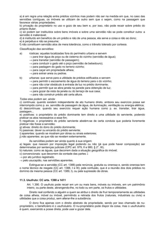 a) é em regra uma relação entre prédios vizinhos mas podem não ser na medida em que, no caso das
servidões contíguas, os imóveis se utilizam de outro sem que o sejam, como na passagem que
favorece várias propriedades;
b) privação do proprietário no uso e gozo de seu bem e, por isso, não pode recair sobre prédio do
próprio titular;
c) só podem ser instituídos sobre bens imóveis e sobre uma servidão não se pode constituir outra: a
servidão é inalienável;
d) é instituído em beneficio de um prédio e não de uma pessoa, ela serve a coisa e não ao dono;
e) é perpétua e não se presume;
f) não constituem servidão atos de mera tolerância, como o trânsito tolerado por cortesia.
Classificação das servidões:
a) rústicas: aquelas localizadas fora do perímetro urbano e servem
→ para tirar água de poço ou de cisterna do vizinho (servidão de água);
→ para transitar (servidão de passagem);
→ para conduzir o gado até o poço (servidão de bebedouro);
→ para pastagem do gado no terreno vizinho;
→ para caçar em propriedade alheia;
→ para extrair areia ou pedras.
b) urbanas: que serve para a utilidade de prédios edificados e servem
→ para permitir o escoamento de água do terreno para o do vizinho;
→ para não criar obstáculo à entrada de luz no prédio dominante;
→ para permitir que se abra janela na parede para obtenção de luz;
→ para gozar da vista da janela ou do terraço de sua casa;
→ para não construir prédio até certa altura.
Todas elas podem ser, ainda:
c) contínuas: quando existem independente de ato humano direto, embora seu exercício possa ser
interrompido como p. ex. servidão de passagem de água, de iluminação, ventilação ou energia elétrica;
d) descontínuas: quando seu exercício requer ação humana como p. ex. transitar, tirar água,
pastagem...
e) positivas: o proprietário do prédio dominante tem direito a uma utilidade do serviente, podendo
praticar os atos necessários a esse fim;
f) negativas: o proprietário do prédio serviente abstém-se de certa conduta que poderia livremente
praticar não fosse a servidão;
g) ativas: direito do dono do prédio dominante;
h) passivas: dever ou encardo do prédio serviente;
i) aparentes: quando se mostram por obras ou sinais exteriores;
j) não aparentes: as que não se revelam externamente.
As servidões podem ser ainda quanto à sua origem:
a) legais: que nascem por imposição legal podendo ou não (já que pode haver composição) ser
determinadas por sentenças judiciais (CPC art. 979, II e 980, § 2°, III);
b) naturais: como as águas, que decorrem dada a situação geográfica do imóvel;
c) convencionais: que decorrem da vontade das partes ↓
→ por ato jurídico registrado.
→ pelo usucapião, nas servidões aparentes.
Extingue-se a servidão (CC art. 1388) pela renúncia, gratuita ou onerosa e, sendo onerosa tem
o nome técnico de resgate (CC art. 1388, I e III); pela confusão, que é a reunião dos dois prédios no
domínio da mesma pessoa (CC art. 1389, I), ou pela supressão de obras.
11.3. Usufruto: CC arts. 1390 a 1411
Art. 1.390. O usufruto pode recair em um ou mais bens, móveis ou imóveis, em um patrimônio
inteiro, ou parte deste, abrangendo-lhe, no todo ou em parte, os frutos e utilidades.
Direito real conferido a alguém a quem se atribui o direito de fruir temporariamente as utilidades
de coisa alheia, móvel ou imóvel, permitindo a retirada dos frutos (naturais, industriais ou civis) e
utilidades que a coisa produz, sem alterar-lhe a substância.
O dono fica apenas com o direito abstrato de propriedade, sendo por isso chamado de nu-
proprietário, o beneficiário é o usufrutuário. O nu-proprietário pode dispor da coisa, mas o usufrutuário
é quem, exercendo a posse direta, pode usar e gozar dela.
 
