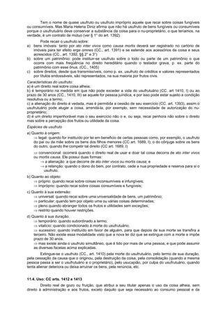 Tem o nome de quase usufruto ou usufruto impróprio aquele que recai sobre coisas fungíveis
ou consumíveis. Mas Maria Helena Diniz afirma que não há usufruto de bens fungíveis ou consumíveis
porque o usufrutuário deve conservar a substância da coisa para o nu-proprietário, o que teríamos, na
verdade, é um contrato de mútuo (ver § 1° do art. 1392).
Pode recair o usufruto sobre:
a) bens imóveis: tanto por ato inter vivos como causa mortis deverá ser registrado no cartório de
imóveis para ter efeito erga omnes (CC., art. 1391) e se estende aos acessórios da coisa e seus
acrescidos (CC., art. 1392, §§ 2° e 3°)
b) sobre um patrimônio: pode instituir-se usufruto sobre o todo ou parte de um patrimônio o que
ocorre com mais freqüência no direito hereditário quando o testador grava, p. ex. parte do
patrimônio com esse ônus. (CC., 1405)
c) sobre direitos, desde que transmissíveis, como p. ex. usufruto de créditos e valores representados
por títulos endossáveis, são representados, na sua maioria por frutos civis.
Características do usufruto:
a) é um direito real sobre coisa alheia;
b) é temporário na medida em que não pode exceder a vida do usufrutuário (CC. art 1410, I) ou ao
prazo de 30 anos (CC., 1410, III) se aquele for pessoa juíridica, e por isso pode estar sujeito a condição
resolutiva ou a termo;
c) a alienação do direito é vedada, mas é permitida a cessão de seu exercício (CC. art. 1393), assim o
usufrutuário pode alugar a coisa, arrendá-la, por exemplo, sem necessidade de autorização do nu-
proprietário;
d) é um direito impenhorável mas o seu exercício não o e, ou seja, recai penhora não sobre o direito
mas sobre a percepção dos frutos ou utilidade da coisa.
Espécies de usufruto
a) Quanto à origem:
⇒ legal: quando for instituído por lei em beneficio de certas pessoas como, por exemplo, o usufruto
do pai ou da mãe sobre os bens dos filhos menores (CC art. 1689, I); o do cônjuge sobre os bens
do outro, quando lhe competir tal direito (CC art. 1689, I)
⇒ convencional: ocorrerá quando o direito real de usar e doar tal coisa decorra de ato inter vivos
ou mortis causa. Ele possui duas formas:
→ a alienação: a que decorre de ato inter vivos ou mortis causa; e
→ a retenção: quando o dono do bem, por contrato, cede a nua propriedade e reserva para si o
usufruto.
b) Quanto ao objeto:
⇒ próprio: quando recai sobre coisas inconsumíveis e infungíveis;
⇒ impróprio: quando recai sobre coisas consumíveis e fungíveis;
c) Quanto à sua extensão:
⇒ universal: quando recai sobre uma universalidade de bens, um patrimônio;
⇒ particular: quando tem por objeto uma ou várias coisas determinadas;
⇒ pleno quando abranger todos os frutos e utilidades sem exceções;
⇒ restrito quando houver restrições.
d) Quanto à sua duração:
⇒ temporário: quando subordinado a termo;
⇒ vitalício: quando condicionado à morte do usufrutuário;
⇒ sucessivo: quando instituído em favor de alguém, para que depois de sua morte se transfira a
terceiro. Não existe essa modalidade visto que a nova lei diz que se extingue com a morte e impõe
prazo de 30 anos.
⇒ mas existe ainda o usufruto simultâneo, que é tido por mais de uma pessoa, e que pode assumir
as diversas facetas acima explicadas.
Extingue-se o usufruto (CC., art. 1410) pela morte do usufrutuário, pelo termo de sua duração,
pela cessação da causa que o originou, pela destruição da coisa, pela consolidação (quando a mesma
pessoa passa a ser o usufrutuário e o proprietário), pelo usucapião, por culpa do usufrutuário, quando
tenta alienar deteriora ou deixa arruinar os bens, pela renúncia, etc.
11.4. Uso: CC arts. 1412 e 1413
Direito real de gozo ou fruição, que atribui a seu titular apenas o uso da coisa alheia, sem
direito à administração e aos frutos, exceto daquilo que seja necessário ao consumo pessoal e da
 