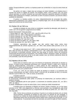 pública. Excepcionalmente o penhor e a hipoteca podem ser constituídos no corpo de certos títulos de
crédito.
No penhor, em regra, o objeto deve ser entregue ao credor (tradição), e na hipoteca deve o
contrato ser inscrito no registro de imóveis. Há exceções, porém, como o penhor rural, que grava
culturas agrícolas, ou o penhor industrial, que recai sobre máquinas e aparelhos utilizados na indústria.
Nestes casos dispensa-se a tradição, continuando os bens na posse do devedor, que assume então a
qualidade de depositário.
O penhor e a hipoteca existem, às vezes, independentemente de convenção das partes,
determinando diretamente a lei o penhor legal ou a hipoteca legal, com o fim de melhor assegurar o
pagamento preferencial de certas dívidas.
12.1. Penhor: CC. art. 1431 e ss.
Consiste na tradição da coisa móvel ou imobilizável, suscetível de alienação, pelo devedor ou
credor, com o fim de garantir o pagamento de um débito.
Existem basicamente 7 tipos de penhor:
1. Penhor legal: CC., arts. 1467 a 1471, CPC., arts 874 a 876, CP art 176;
2. Penhor rural: CC. 1442 a 1446 (agrícola ou pecuário);
3. Penhor industrial: CC., art 1447, 1431, § único e 1448 a 1450;
4. Penhor mercantil: CC., arts 1447 a 1450
5. Penhor de direitos: CC., arts 1451 a 1457
6. Penhor de títulos de crédito: CC., arts 1458 a 1460
7. Penhor de veículos: CC., arts 1461 e 1466.
Credores pignoratícios são aqueles que têm penhor legal sobre certos bens
independentemente de contrato expresso (CC., art. 1467). Seus direitos estão previstos no CC. art.
1.433.
Em cada um dos casos do art. 1.467, o credor poderá tomar em garantia um ou mais objetos
até o valor da dívida. Os credores, compreendidos no art. 1.467, podem fazer efetivo o penhor, antes
de recorrerem à autoridade judiciária, sempre que haja perigo na demora, dando aos devedores
comprovante dos bens de que se apossarem, mas, tomado o penhor, requererá o credor, ato contínuo,
a sua homologação judicial que se faz via de ação cautelar, pois, do contrário estaríamos diante de
uma autotutela, o que não seria permitido.
12.2. Hipoteca: (CC art. 1473)
Incide sobre um imóvel ou bem que a lei entende por hipotecável, pertencente ao devedor ou
terceiro. A posse do bem hipotecado permanece com o devedor, ficando o credor com o direito de
pagar-se preferencialmente, promovendo a venda judicial do bem hipotecado, em caso de
inadimplência. É direito real de garantia de natureza civil que exige a presença de dois sujeitos, onde o
devedor permanece com a posse do bem.
O CC., art. 1.473. diz que podem ser objeto de hipoteca os imóveis e os acessórios dos
imóveis conjuntamente com eles; o domínio direto; o domínio útil; as estradas de ferro; os recursos
naturais a que se refere o art. 1.230; os navios; as aeronaves.
A hipoteca pode ser:
a) legal: instituída por lei ou em razão de sentença;
b) convencional: estabelecida pelas partes na presença de testemunhas, por escritura pública e
posterior inscrição;
c) judicial: estabelecida pela lei para garantir o cumprimento de decisões judiciais (CC., art. 824 e
CPC., art. 466); e
d) celular: estabelecida no corpo de certos títulos, como a cédula de crédito industrial/rural.
A hipoteca deve ser registrada no Registro de Imóveis. Extinta a hipoteca, por um dos meios
previstos no art. 1499, como pagamento ou renúncia, será averbado o seu cancelamento, pelo oficial
do registro, a vista da respectiva prova ou a requerimento de ambas as partes (CC., art. 1500; e art.
167, II da LRP).
OBS.: Penhor não se confunde com penhora. O penhor é um instituto de direito civil, um direito
real de garantia, consistente na entrega de coisa móvel, em garantia de uma obrigação. A
penhora é um instituto de direito processual consistente no "ato pelo qual são apreendidos e
depositados tantos bens do executado quantos bastem para a segurança da execução, ou, em
outras palavras, "na apreensão dos bens do executado, por parte do órgão do Poder Judiciário.
 
