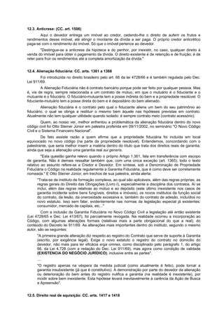 12.3. Anticrese: (CC. art. 1506)
Aqui o devedor entrega um imóvel ao credor, cedendo-lhe o direito de auferir os frutos e
rendimentos desse imóvel, até atingir o montante da dívida a ser paga. O próprio credor anticrético
paga-se com o rendimento do imóvel. Só que o imóvel pertence ao devedor.
"Destingue-se a anticrese da hipoteca e do penhor, por inexistir, no caso, qualquer direito à
venda do imóvel para obter o pagamento da dívida. O direito existente é de retenção e de fruição; é de
reter para fruir os rendimentos até a completa amortização da dívida."
12.4. Alienação fiduciária: CC. arts. 1361 a 1368
Foi introduzida no direito brasileiro pelo art. 66 da lei 4728/66 e é também regulada pelo Dec.
Lei 911/69.
A Alienação Fiduciária não é contrato bancário porque pode ser feito por qualquer pessoa. Mas
é, via de regra, sempre relacionada a um contrato de mútuo, em que o mutuário é o fiduciante e o
mutuante é o fiduciário. O fiduciário-mutuante tem a posse indireta do bem e a propriedade resolúvel. O
fiduciante-mutuário tem a posse direta do bem e é depositário do bem alienado.
Alienação fiduciária é o contrato pelo qual o fiduciante aliena um bem do seu patrimônio ao
fiduciário, o qual se obriga a restituir o mesmo bem àquele nas hipóteses previstas em contrato.
Atualmente não tem qualquer utilidade quando isolado: é sempre contrato meio (contrato acessório).
Quem, ao nosso ver, melhor enfrentou a problemática da alienação fiduciária dentro do novo
código civil foi Otto Steiner Júnior em palestra proferida em 09/11/2002, no seminário "O Novo Código
Civil e o Sistema Financeiro Nacional".
De fato assiste razão a quem afirme que a propriedade fiduciária foi incluída em local
equivocado no novo código (na parte da propriedade resolúvel). Entendemos, concordando com o
palestrante, que seria melhor inserir a matéria dentro do título que trata dos direitos reais de garantia,
ainda que seja a alienação uma garantia real sui generis.
"Esta questão ganha relevo quando o próprio Artigo 1.361, fala em transferência com escopo
de garantia. Não é demais ressaltar também que, com uma única exceção (art. 1365), todo o texto
relativo ao assunto refere-se a Credor e Devedor. Em síntese, sob a Denominação de Propriedade
Fiduciária o Código na realidade regulamente a Garantia Fiduciária, que é como deve ser corretamente
nomeada." E Otto Steiner Júnior, em trechos de sua palestra, ainda alerta:
"Trata-se de instituto de formação complexa, ao qual são aplicáveis, além das regras próprias, as
regras gerais do Direito das Obrigações (Livro I), especialmente a disciplina dos contratos. Aí se
inclui, além das regras relativas ao mútuo e ao depósito (este último inexistente nos casos de
garantia incidente sobre bens fungíveis, direitos e imóveis), os novos institutos da função social
do contrato, da lesão, da onerosidade excessiva e, também do contrato de adesão, incluídos no
novo estatuto. Isso sem falar, evidentemente nas normas da legislação especial já existentes:
consumidor, mercado de capitais, etc..."
Com a inclusão da Garantia Fiduciária no Novo Código Civil a legislação até então existente
(Lei 4728/65 e Dec. Lei 413/67), foi parcialmente revogada. Na realidade ocorreu a incorporação ao
Código, com algumas alterações formais (relativas mais a parte obrigacional do que a real), do
conteúdo do Decreto lei 911/69. As alterações mais importantes dentro do instituto, segundo o mesmo
autor, são as seguintes:
"A primeira grande alteração diz respeito ao registro do Contrato que serve de suporte à Garantia
(escrito, por exigência legal). Exige o novo estatuto o registro do contrato no domicilio do
devedor, não mais para ter eficácia erga omnes, como disciplinado pelo parágrafo 1, do artigo
66, da Lei 4.728 (com a redação do Dec. Lei 911/69), mas agora como condição de validade
(EXISTENCIA DO NEGÓCIO JURÍDICO), inclusive entre as partes".
....
"O registro apenas na véspera da medida judicial (como atualmente é feito), pode tornar a
garantia insubsistente (já que é constitutivo). A demonstração por parte do devedor da alienação
ou deterioração do bem antes do registro nulifica a garantia (na realidade é inexistente), por
incidir sobre bem inexistente. Esta hipótese levará inevitavelmente à carência da Ação de Busca
e Apreensão".
12.5. Direito real de aquisição: CC. arts. 1417 e 1418
 