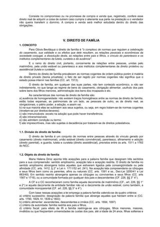 Consiste no compromisso ou na promessa de compra e venda que, registrado, confere esse
direito real de adquirir a coisa de outrem caso cumpra o alienante sua parte na prestação e o vendedor
não queira transferir o domínio. A compra e venda será melhor estudada dentro do direito das
obrigações.
V. DIREITO DE FAMÍLIA
1. CONCEITO
Para Clóvis Beviláqua o direito de família é "o complexo de normas que regulam a celebração
do casamento, sua validade e os efeitos que dele resultam, as relações pessoais e econômicas da
sociedade conjugal, a dissolução desta, as relações entre pais e filhos, o vínculo do parentesco e os
institutos complementares da tutela, curatela e da ausência".
E o ramo do direito civil, portanto, concernente às relações entre pessoas, unidas pelo
matrimônio, pela união estável ou parentesco e aos institutos complementares de direito protetivo ou
assistêncial (tutela e curatela).
Dentro do direito de família prevalecem as normas cogentes de ordem pública porém é matéria
de direito privado (teoria privatista): o fato de ser regido por normas cogentes não significa que o
estado possa intervir nas famílias (CC. art. 1513).
O direito de família, em qualquer das suas partes, não tem conteúdo econômico, a não ser
indiretamente, no que tange ao regime de bens do casamento, obrigação alimentar, usufruto dos pais
sobre bens dos filhos menores, administração dos bens dos incapazes e etc.
As características das normas de direito de família são:
a) ausência de homogeneidade: não existem traços homogêneos entre as normas de direito de família,
estão todas esparsas, as patrimoniais de um lado, as pessoais de outro, as de direito real, as
obrigacionais, o pátrio poder, a adoção, e assim vai.
b) na sua maioria elas se subtraem aos seus sujeitos, ou seja, em regra tratam-se de normas cogentes
(revelam-se por direitos-deveres).
c) são irrenunciáveis: exceto na adoção que pode haver transferência.
d) são intransmissíveis
e) não admitem condição ou termo.
f) são imprescritíveis, mas são sujeitas à decadência por tratarem-se de direitos potestativos.
1.1. Divisão do direito de família:
O direito de família é um conjunto de normas entre pessoas através do vínculo gerado por
casamento (direito matrimonial), união estável (direito convivêncial), parentesco, afinamento e adoção
(direito parental), e guarda, tutela e curatela (direito assistêncial), previstos entre os arts. 1511 a 1783
do NCC.
1.2. Objeto do direito de família
Maria Helena Diniz aponta três acepções para a palavra família que designam três sentidos
para a sua compreensão: sentido amplíssimo, acepção lata e acepção restrita. O direito de família no
sentido amplíssimo abrangeria todos aqueles que estiverem ligados pela consangüinidade ou pela
afinidade (CC. arts. 1412, § 2° e Lei n. 1711/52 art. 241). Na acepção lata compreenderia os cônjuges
e seus filhos bem como os parentes, afins ou naturais (CC. arts. 1591 e ss., Dec-Lei 3200/41 e Lei
883/49). Em sentido restrito abrangeria apenas os cônjuges ou conviventes e seus filhos (CC. arts
1567 e 1716), ou a comunidade formada por qualquer dos pais e descendentes (CF. 226, §§ 3° 4°).
A CF e o CC reconheceram como família aquela decorrente de matrimônio (CF., art. 226, §§ 1°
e 2°) e aquela decorrente de entidade familiar não só a decorrente de união estável, como também, a
comunidade monoparental (CF. art. 226, §§ 3° e 4°).
Com base nessas acepções a lei emprega a palavra família valendo-se de quatro critérios:
a) critério sucessório: designação da palavra família que abrange aqueles que herdam entre si (CC.
arts. 1790, 1829, IV, 1839 a 1843)
b) critério alimentar: ascendentes, descendentes e irmãos (CC. arts. 1694, 1697)
c) critério da autoridade: família restrita aos pais e filhos.
d) critério fiscal: para efeito de IR a família restringe-se aos cônjuges, filhos menores, maiores,
inválidos ou que freqüentam universidades às custas dos pais, até a idade de 24 anos, filhas solteiras e
 
