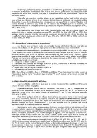 Os pródigos, deficientes mentais, alcoólatras ou toxicômanos, igualmente, serão representados
se menores de 16 anos e assistidos se entre 16 e 18 anos, todavia, por curador. A curatela pode incidir
sobre maiores de 18 anos, também, pois pode, a incapacidade ter causa. superveniente - trata-se de
um múnus público.
Vale notar que quando o indivíduo adquire a sua capacidade de fato nada poderá retirar-lhe
esse atributo que não seja através de um processo de interdição, de modo que o pressuposto jurídico
da curatela, in casu, é uma decisão judicial pois aquele que era capaz toma-se incapaz. O pedido será
sempre deferido, a critério do juiz, dentro de um processo de interdição (que visa a curatela), um
procedimento especial de jurisdição voluntária que necessita obrigatoriamente de prova pericial (CPC.,
arts. 1181 e 1183).
São legitimados para propor essa ação, taxativamente mas não na mesma ordem, os
genitores, o tutor, o cônjuge ou qualquer parente (CC., arts 1768, II e III) e o MP (CC. art. 1769). Por
qualquer parente deve-se entender os parentes sucessíveis abrangendo até o limite da ordem da
vocação hereditária, ou seja, os colaterais até 4° grau (CC., arts. 1829, IV, 1830 e 1839), excluindo-se
os afins (CPC., art. 1182).
2.1.3. Cessação da incapacidade ou emancipação
Aos dezoito anos completos acaba a menoridade, ficando habilitado o indivíduo para todos os
atos da vida civil (CC., art. 5°), porém, o parágrafo único diz quando cessa essa incapacidade.
a) a primeira forma de emancipação a que se refere o inciso I do parágrafo único do art. 5° do Código
Civil é aquela que consiste na aquisição da capacidade civil antes da idade legal, em razão da extinção
do poder familiar (que se dá, na verdade, pela renúncia dos pais desse poder), fazendo cessar
igualmente a condição de pupilo na tutela, em que, a partir dos 16 anos o menor adquire a maioridade.
Pode ser por instrumento público ou na divergência dos pais em concedê-la (CPC., arts. 1103 a 1112 -
jurisdição voluntária), por sentença.
b) a segunda se dá em razão do casamento,
c) a terceira pelo exercício de emprego ou função pública, excetuadas as funções exercidas em
órgãos autárquicos ou entidades paraestatais,
d) depois, pela colação de grau no ensino superior, e
e) pelo exercício de atividade comercial.
OBS.: O art. 73 da Lei 4375/64 (Dec. n. 57.654/66 art. 239) diz: "Para efeito de serviço militar cessará a
incapacidade civil do menor na data em que completar 17 anos", porque o ano em que completa 18
deve se alistar,
3. COMEÇO DA PERSONALIDADE NATURAL
A personalidade é atributo de que goza a pessoa, representando a aptidão genérica para
adquirir direitos e contrair obrigações.
A personalidade tem inicio a partir do nascimento com vida (CC., art. 2°), independente de
perfeição ou não, integridade física ou moral, terminando com a morte (CC., art. 6°), ou ainda com a
presunção de sua morte, como ocorre no caso de ausentes (CC., art. 7°), para efeitos de sucessão
(CC., arts. 22 a 39).
Para dirimir qualquer dúvida em relação á uma criança ter nascido morta ou ter morrido logo
após o seu nascimento, utilizava-se o processo conhecido por Docemasia Hidrostática de Galeno,
que baseia-se no princípio de que o feto, depois de ter respirado, teria os pulmões cheios de ar e,
portanto, imersos em água, sobrenadariam, o que não acontece com os pulmões que nunca
respiraram. Hoje, técnicas mais modernas, existem.
Não obstante assim seja, a lei assegura os direitos do nascituro, isto é, o feto que se encontra
no ventre materno e que ainda não possua personalidade jurídica (CC., art. 2°). O nascituro é pessoa
condicional uma vez que a aquisição de personalidade acha-se condicionada ao nascimento com vida.
Porém, o nascituro é herdeiro, pode receber doações e legados, pode ser adotado e reconhecido.
Pode agir através de seu curador (CC., art. 1779), e assim, figurar como sujeito ativo e passivo de
obrigações, ressalvado que a eficácia de tudo ficará condicionada ao seu nascimento com vida.
Todo o nascimento deve ser registrado (Lei 6.015/73 art. 50 e 53; CC., art. 9°, I, CF., art. 5°,
LXXVI, a) mesmo que a criança tenha nascido morta ou falecido durante o parto (Lei 6.015/73 arts. 33,
V e 73). O registro se faz no local do nascimento ou no da residência dos pais. Em regra o registro se
dá no prazo de 15 dias, mas se os pais residirem em distância maior do que 30 Km do cartório mais
próximo esse prazo prorroga-se por 3 meses. Na falta dos pais o registro caberá aos parentes mais
 
