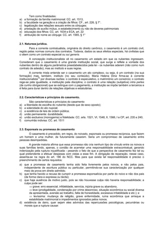Tem como finalidades:
a) a formação da família matrimonial: CC. art. 1513,
b) a faculdade na geração e a criação de filhos: CF., art. 226, § 7°.
c) legalização das relações sexuais entre os cônjuges;
d) prestação de auxílio mútuo, e estabelecimento ou não de deveres patrimoniais
e) educação dos filhos: CC. art. 1634 e ECA, art. 22
f) atribuição de nome ao cônjuge: CC. art. 1565, § 1°
2.1. Natureza jurídica.
Para a corrente contratualista, originária do direito canônico, o casamento é um contrato civil,
regido pelas normas comuns dos contratos. Todavia, dados os seus efeitos especiais, há civilistas que
o vêem como um contrato especial ou sui generis.
A concepção institucionalista vê no casamento um estado em que os nubentes ingressam.
Consideram que o casamento é uma grande instituição social, que surge e reflete a vontade dos
nubentes dentro de alguns parâmetros preestabelecidos pela lei - os nubentes aderem (não como num
contrato de adesão), mas ao instituto e suas regras.
A corrente mista entende ser o casamento um ato complexo, ou seja, é um contrato (na sua
formação) mas, também, instituto (no seu conteúdo). Maria Helena Diniz firma-se à corrente
institucionalista72
por diversas razões: o contrato é especulativo, o matrimônio um consórcio; o contrato
rege-se pela igualdade, a instituição pela disciplina; o contrato é uma relação (subjetiva) intra partes
(de cunho obrigacional) que se extingue com o pagamento, a instituição se impõe também a terceiros e
é feita para durar dentro de relações objetivas e estatutárias.
2.2. Características e princípios do casamento.
São características e princípios do casamento
a) a liberdade de escolha do nubente (desde que de sexo oposto);
b) a solenidade do ato nupcial;
c) a existência de leis de ordem pública;
d) união permanente: durabilidade;
e) união exclusiva (monogamia) e fidelidade: CC. arts. 1521, VI, 1548, II, 1566, I e CP, art. 235 e 240;
f) comunhão indivisa: CC. art. 1511
2.3. Esponsais ou promessa de casamento
O casamento é precedido, em regra, do noivado, esponsais ou promessa recíproca, que fazem
um homem e uma mulher, de futuramente casarem. Seria um compromisso de casamento entre
pessoas desimpedidas.
A grande maioria afirma que essa promessa não cria nenhum tipo de vínculo entre os noivos e
suas famílias tendo, apenas, o condão de acarretar uma responsabilidade extracontratual, gerando
indenização pela ruptura injustificada - pesando o fato de que a perspectiva de casamento fez tal ou
qual pretendente a efetuar despesas com vistas a esse fim. A obrigação de reparação, nesse caso,
assenta-se na regra do art. 186 do NCC. Mas para que exista tal responsabilidade é preciso o
preenchimento de certos requisitos:
a) que a promessa de casamento tenha sido feita livremente pelos noivos, e não pelos pais,
independente de escritura pública ou particular, permitindo-se sua caracterização por qualquer
meio de prova em direito admitido.
b) que tenha havido a recusa de cumprir a promessa esponsalícia por parte do noivo e não dos pais
(de forma clara e expressa ou tácita);
c) que haja ausência de motivo justo, pois se não houvesse culpa não haveria responsabilidade; a
culpa pode ser:
⇒ grave: erro essencial, infidelidade, servícia, injúria grave ou abandono,
⇒ leve (prodigalidade, condenação por crime desonroso, situação econômica ou social diversa
da apresentada, aversão ao trabalho, falta de honestidade, excessiva irritabilidade e etc.); e
⇒ levíssima: mudança de religião, grave enfermidade, ruína econômica que arrisque a
estabilidade matrimonial e impedimentos ignorados pelos noivos.
d) existência de dano, quer sejam eles advindos das repercussões psicológicas, pecuniárias ou
morais que a ruptura causar.
 