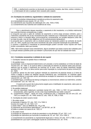 OBS.: o desfazimento acarreta na devolução dos presentes trocados, das fotos, cartas e retratos e
a indenização de todo e qualquer dano causado pelo culpado
2.4. Condições de existência, regularidade e validade do casamento:
As condições indispensáveis à existência jurídica do casamento são:
a) a necessidade de sexo oposto: CC. art. 1514;
b) o atendimento aos requisitos da celebração (CC. arts. 1533 a 1535)
c) o consentimento dos nubentes sem existência de vícios.
Sem o atendimento desses requisitos o casamento é dito inexistente, e no âmbito matrimonial
isso acarreta diversas conseqüências, a saber:
a) enquanto que para a ação de nulidade de casamento a norma exige processo ordinário, para o
matrimônio inexistente não se faz necessária tal ação, bastando que o interessado requeira ao juiz que
examine o título e a situação fática, pronunciando-se, sumariamente, em simples despacho (visto não
se tratar de ação, mas de mera diligência com fim exclusivamente declaratório);
b) enquanto que o casamento nulo ou anulável possa ser declarado putativo se contraído de boa-fé
(CC, art. 1561), aquele que é tido como inexistente não pode comportar declaração de putatividade;
c) quando o casamento é inexistente os pseudocônjuges podem convolar novas núpcias sem fazer
anular a precedente, dado que inexiste;
OBS.: Nem todos esposam esse entendimento, alguns acreditam que basta a teoria das nulidades para
a solução dessas questões posto que afastam o preconceito de que não há nulidade sem texto.
2.4.1. Condições necessárias à validade do ato nupcial
I - Condições naturais de aptidão física e intelectual
1. De aptidão tísica:
a) puberdade: como é impossível determiná-la com precisão a norma estabelece um limite de idade de
16 anos (CC. art. 1550, I), ao qual se atribui a presunção de estarem as pessoas aptas para procriar,
deforma que se proíbe o casamento de menores de 16 anos, salvo se desse casamento resultar
gravidez (CC. art. 1551), ou deva ocorrer para evitar imposição ou cumprimento de pena criminal (CC.
art. 1520)
b) potência: apesar de não haver qualquer restrição ao casamento de pessoas idosas ou à beira da
morte e inaptas à prática de relações sexuais entende-se que, normalmente, os nubentes sejam
capazes de efetivar a conjunção carnal, admitindo-se anulação do casamento nos casos de impotência
coeundi (CC. art. 1557, III).
c) sanidade física: a existência de doença contagiosa ou transmissível, anterior ao matrimônio, constitui
erro essencial75
(CC. art. 1557, III).
O exame pré-nupcial não é documento exigido para a habilitação do casamento, salvo para os
parentes colaterais do terceiro grau76
.
2. De aptidão intelectual:
a) grau de maturidade intelectual e sanidade mental (CC. arts. 1548, I e 1557, IV) que possibilite a
compreensão, pelos nubentes, do ato e das responsabilidades que estão a assumir.
b) consentimento íntegro77
, isento de vícios, anulando-se pois, o casamento tido em erro (CC. art.
1557) e a coação (CC. art. 1558): ainda CC. arts. 1550, III, 1556, e 1559.
II - Condições de ordem social e moral.
1. De ordem social:
a) repressão à bigamia: CC. arts. 1521, VI e 1548, II;
b) prazo de viuvez: CC. art. 1523, I e II
c) idade militar79
: Dec-Lei 9698/46 arts. 101 a 106
d) casamento de funcionários diplomáticos80
: Lei 3917/61, art. 36
e) tutela e curatela nos casos do art. 1523, IV
2. De ordem moral:
a) proibição de casamento em virtude de parentesco ou de afinidade: CC art. 1521, I a V;
b) proibição de matrimônio por homicídio ou tentativa de: CC. art. 1521, VII e 1548, II;
c) consentimento do ascendente ou representante legal para o menor: CC arts. 1517 e 1550, II, com a
possibilidade de o juiz suprir a denegação injusta do consentimento (CC. art. 1519)
 