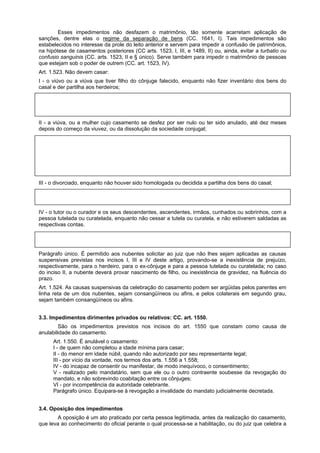 Esses impedimentos não desfazem o matrimônio, tão somente acarretam aplicação de
sanções, dentre elas o regime da separação de bens (CC. 1641, I). Tais impedimentos são
estabelecidos no interesse da prole do leito anterior e servem para impedir a confusão de patrimônios,
na hipótese de casamentos posteriores (CC arts. 1523, I, III, e 1489, II) ou, ainda, evitar a turbatio ou
confusio sanguinis (CC. arts. 1523, II e § único). Serve também para impedir o matrimônio de pessoas
que estejam sob o poder de outrem (CC. art. 1523, IV).
Art. 1.523. Não devem casar:
I - o viúvo ou a viúva que tiver filho do cônjuge falecido, enquanto não fizer inventário dos bens do
casal e der partilha aos herdeiros;
A violação desse preceito força o viúvo a celebrar o casamento em regime de separação de bens (CC.
art. 1641, I) e força a hipoteca legal de seus imóveis em favor dos filhos (CC. art. 1489, II). Se fizer
inventário não incide na regra acima.
II - a viúva, ou a mulher cujo casamento se desfez por ser nulo ou ter sido anulado, até dez meses
depois do começo da viuvez, ou da dissolução da sociedade conjugal;
A violação desse preceito força o regime de separação de bens (CC. art. 1641, I). A idéia é a de que a
mulher deve esperar o prazo para não confundir a prole, já que o CC. art. 1598 diz que "se a mulher
contrair novas núpcias e lhe nascer algum filho, este se presume do primeiro marido, se nascido dentro
dos 300 dias a contar da data do falecimento deste e, do segundo, se após esse período já tiver
decorrido o prazo de 180 dias de convivência conjugal" (CC. art. 1597, I). Se a viúva provar que não
está grávida, nem tinha como estar, foge da regra imposta por este inciso.
III - o divorciado, enquanto não houver sido homologada ou decidida a partilha dos bens do casal;
Enquanto não se homologue a partilha só poderá casar o separando se demonstrar que do casamento
posterior não resultará qualquer dano ao ex-cônjuge (parágrafo único).
IV - o tutor ou o curador e os seus descendentes, ascendentes, irmãos, cunhados ou sobrinhos, com a
pessoa tutelada ou curatelada, enquanto não cessar a tutela ou curatela, e não estiverem saldadas as
respectivas contas.
Também só excetua a regra se ficar provado que o casamento não vai gerar qualquer tipo de dano ao
tutelado ou curatelado (parágrafo único).
Parágrafo único. É permitido aos nubentes solicitar ao juiz que não lhes sejam aplicadas as causas
suspensivas previstas nos incisos I, III e IV deste artigo, provando-se a inexistência de prejuízo,
respectivamente, para o herdeiro, para o ex-cônjuge e para a pessoa tutelada ou curatelada; no caso
do inciso II, a nubente deverá provar nascimento de filho, ou inexistência de gravidez, na fluência do
prazo.
Art. 1.524. As causas suspensivas da celebração do casamento podem ser argüidas pelos parentes em
linha reta de um dos nubentes, sejam consangüíneos ou afins, e pelos colaterais em segundo grau,
sejam também consangüíneos ou afins.
3.3. Impedimentos dirimentes privados ou relativos: CC. art. 1550.
São os impedimentos previstos nos incisos do art. 1550 que constam como causa de
anulabilidade do casamento.
Art. 1.550. É anulável o casamento:
I - de quem não completou a idade mínima para casar;
II - do menor em idade núbil, quando não autorizado por seu representante legal;
III - por vício da vontade, nos termos dos arts. 1.556 a 1.558;
IV - do incapaz de consentir ou manifestar, de modo inequívoco, o consentimento;
V - realizado pelo mandatário, sem que ele ou o outro contraente soubesse da revogação do
mandato, e não sobrevindo coabitação entre os cônjuges;
VI - por incompetência da autoridade celebrante.
Parágrafo único. Equipara-se à revogação a invalidade do mandato judicialmente decretada.
3.4. Oposição dos impedimentos
A oposição é um ato praticado por certa pessoa legitimada, antes da realização do casamento,
que leva ao conhecimento do oficial perante o qual processa-se a habilitação, ou do juiz que celebra a
 