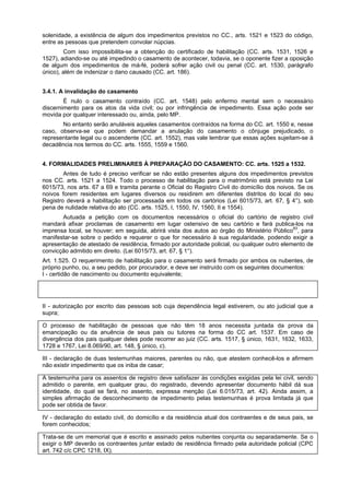 solenidade, a existência de algum dos impedimentos previstos no CC., arts. 1521 e 1523 do código,
entre as pessoas que pretendem convolar núpcias.
Com isso impossibilita-se a obtenção do certificado de habilitação (CC. arts. 1531, 1526 e
1527), adiando-se ou até impedindo o casamento de acontecer, todavia, se o oponente fizer a oposição
de algum dos impedimentos de má-fé, poderá sofrer ação civil ou penal (CC. art. 1530, parágrafo
único), além de indenizar o dano causado (CC. art. 186).
3.4.1. A invalidação do casamento
É nulo o casamento contraído (CC. art. 1548) pelo enfermo mental sem o necessário
discernimento para os atos da vida civil; ou por infringência de impedimento. Essa ação pode ser
movida por qualquer interessado ou, ainda, pelo MP.
No entanto serão anuláveis aqueles casamentos contraídos na forma do CC. art. 1550 e, nesse
caso, observa-se que podem demandar a anulação do casamento o cônjuge prejudicado, o
representante legal ou o ascendente (CC. art. 1552), mas vale lembrar que essas ações sujeitam-se à
decadência nos termos do CC. arts. 1555, 1559 e 1560.
4. FORMALIDADES PRELIMINARES À PREPARAÇÃO DO CASAMENTO: CC. arts. 1525 a 1532.
Antes de tudo é preciso verificar se não estão presentes alguns dos impedimentos previstos
nos CC. arts. 1521 a 1524. Todo o processo de habilitação para o matrimônio está previsto na Lei
6015/73, nos arts. 67 a 69 e tramita perante o Oficial do Registro Civil do domicílio dos noivos. Se os
noivos forem residentes em lugares diversos ou residirem em diferentes distritos do local do seu
Registro deverá a habilitação ser processada em todos os cartórios (Lei 6015/73, art. 67, § 4°), sob
pena de nulidade relativa do ato (CC. arts. 1525, I, 1550, IV, 1560, II e 1554).
Autuada a petição com os documentos necessários o oficial do cartório de registro civil
mandará afixar proclamas de casamento em lugar ostensivo de seu cartório e fará publica-los na
imprensa local, se houver; em seguida, abrirá vista dos autos ao órgão do Ministério Público83
, para
manifestar-se sobre o pedido e requerer o que for necessário à sua regularidade, podendo exigir a
apresentação de atestado de residência, firmado por autoridade policial, ou qualquer outro elemento de
convicção admitido em direito. (Lei 6015/73, art. 67, § 1°).
Art. 1.525. O requerimento de habilitação para o casamento será firmado por ambos os nubentes, de
próprio punho, ou, a seu pedido, por procurador, e deve ser instruído com os seguintes documentos:
I - certidão de nascimento ou documento equivalente;
Como esse documento indica o local, a data de nascimento e a filiação, possibilita que Se verifique
inexistência de impedimento.
II - autorização por escrito das pessoas sob cuja dependência legal estiverem, ou ato judicial que a
supra;
O processo de habilitação de pessoas que não têm 18 anos necessita juntada da prova da
emancipação ou da anuência de seus pais ou tutores na forma do CC art. 1537. Em caso de
divergência dos pais qualquer deles pode recorrer ao juiz (CC. arts. 1517, § único, 1631, 1632, 1633,
1728 e 1767, Lei 8.069/90, art. 148, § único, c).
III - declaração de duas testemunhas maiores, parentes ou não, que atestem conhecê-los e afirmem
não existir impedimento que os iniba de casar;
A testemunha para os assentos de registro deve satisfazer às condições exigidas pela lei civil, sendo
admitido o parente, em qualquer grau, do registrado, devendo apresentar documento hábil dá sua
identidade, do qual se fará, no assento, expressa menção (Lei 6.015/73, art. 42). Ainda assim, a
simples afirmação de desconhecimento de impedimento pelas testemunhas é prova limitada já que
pode ser obtida de favor.
IV - declaração do estado civil, do domicílio e da residência atual dos contraentes e de seus pais, se
forem conhecidos;
Trata-se de um memorial que é escrito e assinado pelos nubentes conjunta ou separadamente. Se o
exigir o MP deverão os contraentes juntar estado de residência firmado pela autoridade policial (CPC
art. 742 c/c CPC 1218, IX).
 