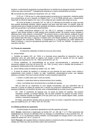 doutrina, o entendimento dominante na jurisprudência é no sentido de se assegurar pensão alimentar à
mulher que casou de boa-fé"92
. Analogamente estende-se o mesmo entendimento ao homem.
VII. Conversão da união estável em casamento. (CC. art. 1726)
O CC art. 1.726 diz que "a união estável poderá converter-se em casamento, mediante pedido
dos companheiros ao juiz e assento no Registro Civil." A Lei 9.278/96 permitia que o requerimento
fosse feito ao oficial do registro civil, mas o novo código diz que o pedido deve dirigir-se ao juiz.
Ao invés de facilitar a conversão (CF. art. 226, § 3°) dificultou-se tal pedido ao exigir que seja
feito perante autoridade judiciária. Alguns sugerem que seria mais fácil casar, no entanto, pode ser
imprescindível para a fixação de datas de aquisição de direitos e deveres que uma sentença delimite a
partir de que período o concubinato é experimentado.
O código, tentando-se adequar a CF. art. 226, § 3°, extingue o conceito de "casamento
legítimo" para aceitar também a união estável como entidade familiar. No entanto cumpre ressaltar a
diferença entre união estável e concubinato93
. No primeiro temos a união informal, existente há pelo
menos cinco anos entre pessoas que não sejam impedidas legalmente de casar (a união com filhos
será estável após três anos); o segundo, é tratado como uma relação adulterina, não gerando direitos
para quaisquer dos concubinos. Portanto, a companheira ou o companheiro em união estável terá
direito a herança - o que já é parcialmente permitido pela Lei n° 9.278, de 10/05/96 - ao passo que a
concubina não terá.
4.3. Provas do casamento.
O casamento celebrado no Brasil se prova por dois modos:
a) provas diretas:
⇒ Certidão de registro (CC. art. 1543): é a chamada prova específica do casamento vez que,
celebrado, deve ser, pelo oficial do registro civil, levado a termo no assento do livro de registro
atendendo aos requisitos do CC. art. 1536 e da lei 6015/73, art. 70.
⇒ Provas supletórias: na impossibilidade de se provar documentalmente o casamento será
admissível qualquer outro tipo de prova (CC. art. 1543, § único), como a certidão das proclamas, o
passaporte, testemunhas do ato e documentos.
b) prova indireta: posse do estado de casado. (CC. art. 1545)
⇒ A posse do estado de casados é a situação em que pessoas de sexo oposto vivem notória e
publicamente como marido e mulher, ou seja, "coabitando, apresentado-se juntos, nas relações
públicas e privadas. Para isso é preciso atender a certos requisitos específicos:
→ nomem: a mulher deve usar o nome do marido;
→ tractatus: o casal deve tratar-se ostensivamente como casados;
→ fama: a sociedade deve reconhecer-lhes a condição de casados.
Não se trata de um casamento ou uma relação concubinária, vez que matrimônio não se
presume. A posse do estado de casado tem o escopo de comprovar indiretamente o casamento de
pessoas já falecidas, em beneficio da prole, ante a impossibilidade de se obter prova direta.
Art. 1.545. O casamento de pessoas que, na posse do estado de casadas, não possam
manifestar vontade, ou tenham falecido, não se pode contestar em prejuízo da prole comum,
salvo mediante certidão do Registro Civil que prove que já era casada alguma delas, quando
contraiu o casamento impugnado.
Em litígio, para eliminar dúvidas entre as provas a favor ou contra o casamento deve-se inclinar
pela sua existência (CC. art. 1546 e 1547; RT 197:219).
4.4. Efeitos jurídicos do casamento:
A exteriorização do casamento apresenta-se sob três aspectos principais:
4.4.1. Sociais: determinam a legitimação da família (CF, art. 226, §§ 1° e 2°). Pelo casamento são
estabelecidos os vínculos de afinidade entre os cônjuges ou companheiros e seus parentes (CC. art.
1595, §§ 1° e 2°). O casamento implica, também, na emancipação do cônjuge menor e cria, ainda, o
estado de casado (CC. art. 5°, § único, II)
4.4.2. Pessoais: são aqueles direitos e deveres próprios e recíprocos entre os cônjuges e dos pais em
relação aos Filhos que não se permitem auferir valor econômico.
 