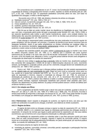 Em consonância com o estabelecido no art. 5°, inciso I da Constituição Federal que estabelece
a igualdade de direitos e obrigações entre homem e mulher, repetido no direito de família pelo art. 226,
§ 5°, o CC. (art. 1.509) diz que: "O casamento estabelece comunhão plena de vida, com base na
igualdade dos cônjuges, e institui a família legítima".
De acordo com o CC art. 1566, são direitos e deveres de ambos os cônjuges:
a) fidelidade recíproca94
: CC. arts. 1600 e 1723, § 1°;
b) vida em comum, no domicílio conjugal: CC. arts. 1511 e 1566, II, 1569, 1573, III e IV;
c) mútua assistência: CC. art. 1573, III;
d) sustento, guarda e educação dos filhos;
e) respeito e consideração mútuos: CC. art. 1573, III.
Não há que se falar em poder marital, dever de obediência ou fragilidade de sexo. Vale notar
que, com isso, a expressão pátrio poder dá lugar a expressão poder familiar (CC. arts. 1630 a 1638), a
ser exercido igualmente pela mulher e pelo marido mantendo-se, assim, uma unidade diretiva nas
deliberações dos assuntos domésticos podendo o juiz dirimir as dúvidas que porventura surgirem no
exercício do poder familiar (CC. art. 1567, § único).
Cada cônjuge é responsável pelas conseqüências dos atos praticados no exercício regular do
poder doméstico, por lhe competir, em princípio, o sustento da família já que devem concorrer para as
despesas familiares. Assim é que pelos empréstimos ou dívidas contraídas por qualquer deles no
beneficio da economia doméstica responderão solidariamente ambos os cônjuges (CC. art. 1644),
podendo o credor cobrar a dívida de qualquer deles.
Qualquer dos nubentes poderá, se quiser, adotar o sobrenome do outro ou manter o seu nome
de solteiro enquanto casado (CC. art. 1565, § 1°). Note-se que o consorte não pode suprimir
sobrenome seu ao adotar o do outro visto que a lei lhe faculta "acrescentar" ao seu o nome da família
do outro. A fim de impedir que, alterando o nome, o consorte possa ludibriar terceiro será obrigatória a
consignação da observação na certidão de casamento.96
Antes do novo código a opção em fixar o domicílio cabia ao marido mas, atualmente qualquer
dos consortes têm assegurado o direito de se opor a determinações abusivas do outro, recorrendo
sempre, na divergência, à decisão judicial, pois por lei o domicílio conjugal deverá ser estabelecido por
ambos (CC. art. 1569 e 1567, § único)
Como o art. 1642, VI autoriza que o cônjuge pratique qualquer ato não vedado expressamente
por lei, poderá cada um, sem autorização do outro, litigar em juízo cível ou comercial, como autor ou
réu, exceto se a causa tiver conteúdo real (CPC, art. 10 e CC. art. 1647, II). E pode também propor
ação de separação e divórcio; requerer a interdição do cônjuge (CC. art. 1768, II); promover a
declaração de ausência de seu consorte (CC. arts. 22 e 27, I); reconhecer filho havido fora do
casamento97
(CC. art. 1607); praticar atos relativos à tutela e curatela; aceitar ou repudiar herança ou
legado; aceitar mandato; ingressar reclamação trabalhista sem precisar estar assistido pelo outro;
requerer seu alistamento na justiça eleitoral; na justiça criminal poderá exercer o direito de defesa sem
anuência marital ou uxória.
4.4.2.1. Em relação aos filhos:
Com o surgimento da família marital surge o dever dos pais em sustentar, guardar e educar os
filhos (CF. art. 226, § 7°, 229; CC. arts. 1566, IV e 1568 e Lei n. 8069, arts. 19 e 20 ECA). Incumbe a
ambos essa tarefa de dirigir-lhes a educação nos termos do CC. art. 1634. Esse poder familiar só pode
ser limitado a um cônjuge por determinação judicial (CC. arts. 1631, § único e 1690, § único).
4.4.3. Patrimoniais: dizem respeito à obrigação de sustento, ao regime de bens, aos atos que não
podem ser praticados na ausência do cônjuge, e também, aos relativos ao direito sucessório.
4.4.3.1. Regime de Bens
O regime de bens entre os cônjuges começa a vigorar na data do casamento (CC. art. 1639, §
1°, RT 438/248, 566/61), e é o estatuto que regula os interesses patrimoniais dos cônjuges durante o
casamento. O conjunto de normas que regula a parte patrimonial do casamento (um dos seus eleitos
econômicos), que só termina com a sua respectiva dissolução ou alteração justificada.
Na habilitação de casamento podem os nubentes optar o que lhes aprouver quanto aos seus
bens. Mas se nada convencionarem a respeito, vigorará o regime da comunhão parcial. O mesmo
ocorre se a convenção não foi adequadamente formalizada, em pacto antenupcial, por escritura pública
válida, na ocasião da habilitação (CC. art. 1640).
Os princípios próprios do regime de bens são:
a) variedade de regimes: comunhão universal, comunhão parcial, separação e participação final dos
aqüestos98
(CC. arts. 1672 a 1686);
 