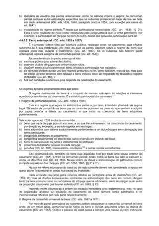 b) liberdade de escolha dos pactos antenupciais: como no silêncio impera o regime da comunhão
parcial qualquer outra estipulação específica que os nubentes pretenderem fazer deverá ser feita
em pacto antenupcial (CC. arts 1639, 1640, parágrafo único e 1655, com exceção dos casos do
art. 1641)
c) mutabilidade do regime adotado,99
desde que justificada tal necessidade (CC. art. 1639, § 2°).
Essa é uma novidade do novo codex introduzida pala jurisprudência que já vinha permitindo, por
exemplo, a participação do cônjuge no bem do outro, desde que provasse participação para tal.
4.4.3.2. Pacto antenupcial: (CC. arts. 1653 a 1657)
É o contrato solene feito por escritura publica, realizado antes do casamento, cuja eficácia
subordina-se à sua celebração, por meio do qual as partes dispõem sobre o regime de bens que
vigorará entre elas durante o matrimônio. (CC. art. 1653). Se os nubentes não fizerem pacto
antenupcial vigorará o regime de comunhão parcial (CC. art. 1640).
As características do pacto antenupcial são:
a) escritura pública (ato solene) facultativo;
b) assinam os dois cônjuges que tenham idade núbia;
c) dispõem sobre a parte patrimonial: bens, dívidas e participação nos aqüestos;
d) os cônjuges podem adotar um dos regimes prescritos na lei, como também, mesclá-los, mas para
ter efeito perante terceiros com relação a bens imóveis deve ser registrado no respectivo registro
imobiliário (CC. art. 1657);
e) fica sob condição suspensiva, pois depende da celebração do casamento.
Os regimes de bens propriamente ditos são estes:
O regime matrimonial de bens é o conjunto de normas aplicáveis às relações e interesses
econômicos resultantes do casamento. É o estatuto patrimonial dos consortes.
I. Regime da comunhão parcial: (CC. arts. 1658 a 1666)
Este é o regime que vigora no silêncio das partes e, por isso, é também chamado de regime
legal. Ele exclui da comunhão os bens que os consortes possuem ao casar ou que venham a adquirir
por causa anterior e alheia ao casamento, e que inclui na comunhão os bens adquiridos
posteriormente.
Vale notar que o art. 1659 exclui da comunhão:
a) bens que cada cônjuge possuir ao casar, e os que lhe sobrevierem, na constância do casamento,
por doação ou sucessão, e os sub-rogados em seu lugar;
b) bens adquiridos com valores exclusivamente pertencentes a um dos cônjuges em sub-rogação dos
bens particulares;
c) obrigações anteriores ao casamento;
d) obrigações provenientes de atos ilícitos, salvo reversão em proveito do casal;
e) bens de uso pessoal, os livros e instrumentos de profissão;
f) proventos do trabalho pessoal de cada cônjuge;
g) pensões (CC. art. 803), meios-soldos, montepios100
e outras rendas semelhantes.
São incomunicáveis, também, os bens cuja aquisição tiver por título uma causa anterior ao
casamento (CC. art. 1661). Entram na comunhão parcial, então, todos os bens que não se excluem e,
ainda, os descritos pelo CC. art. 1660. Nessa ordem de idéias a administração do patrimônio comum
compete a qualquer dos cônjuges (CC. art. 1662, 1663, §§ 2° e 3°).
No que se refere ao passivo do casal ou de cada consorte deverá ser considerada a época em
que o débito foi contraído e, ainda, sua causa ou finalidade.
Cada consorte responde pelos próprios débitos se contraídos antes do matrimônio (CC. art.
1659, III), mas as dívidas subsequentes contraídas na administração dos bens em comum obrigam
tanto os bens comuns como os particulares do cônjuge que os administra, além de obrigar os do outro
na proporção do proveito que houver auferido (CC. art. 1663, § 1°).
Havendo morte observa-se a ordem da vocação hereditária e/ou testamentária, mas no caso
de separação, divórcio ou anulação do casamento os bens comuns serão partilhados e os
incomunicados retirados por cada parte respectivamente.
II. Regime da comunhão universal de bens: (CC. arts. 1667 a 1671)
Por meio de pacto antenupcial os nubentes podem estabelecer a comunhão universal de bens
onde, de um modo geral, comunicar-se-ão todos os bens e dívidas adquiridos antes ou depois do
casamento (CC. art. 1667). O ativo e passivo do casal passa a compor uma massa, a priori, indivisível,
 