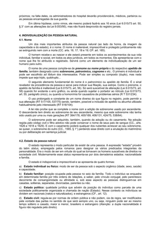 próximos; na falta deles, os administradores do hospital deverão providenciá-lo, médicos, parteiros ou
as pessoas encarregadas de sua guarda.
Em última hipótese, como vimos, ele mesmo poderá fazê-lo aos 16 anos (Lei 6.015/73 art. 50,
§ 3° com as alterações da Lei 9.053/95), mas não ficará desprovido do registro jamais.
4. INDIVIDUALIZAÇÃO DA PESSOA NATURAL
4.1. Nome
Um dos mais importantes atributos da pessoa natural (ao lado da honra, da imagem da
capacidade e do estado), é o nome. O nome é inalienável, imprescritível e protegido juridicamente não
se extinguindo nem com a morte (CC. arts. 16, 17, 18 e 19; CP. art. 185).
O homem recebe-o ao nascer e ele estará presente em todos os acontecimentos da sua vida
individual, familiar e social, em todos os atos jurídicos, em todos os momentos. Ele apresenta-se com o
nome que lhe foi atribuído e registrado. Servirá como um elemento de individualização de um ser
humano para outro.
O nome de uma pessoa compõe-se de prenome ou nome próprio e do respectivo apelido de
família, também designado como sobrenome, patronímico, cognome e etc.. O primeiro é individual e
pode ser escolhido ad libitum dos interessados. Pode ser simples ou composto (duplo), mas nada
impede que seja triplo, quádruplo...
O segundo elemento fundamental do nome é o patronímico ou apelido de família. É o sinal
revelador da procedência da pessoa e serve para indicar sua filiação, sua estirpe. Como o prenome, o
apelido de família é inalterável (Lei 6.015/73, art, 56). Só será suscetível de alteração (Lei 6.015/73, art.
58) quando for evidente o erro gráfico, ou ainda quando sujeitar o portador ao ridículo (Lei 6.015/73,
art. 55, parágrafo único), ou quando a homonímia for causadora de problemas sérios (R T 531/234).
O uso prolongado e constante de um nome diverso do que figura no registro, pode permitir a
sua alteração (RT 517/105, 537/75) sendo, também, possível a inclusão de apelido ou alcunha utilizado
habitualmente pelo interessado (RT 518/104).
A lei não proíbe que se complete o nome com a adição de sobrenome usado por ascendente.
O descendente tem direito ao sobrenome de seu ascendente, mesmo que este sobrenome não tenha
sido usado por uma ou mais gerações (RT 384/178, 400/169, 406/131, 424/75, 538/64).
O sobrenome pode ser adquirido, também, quando da adoção ou do casamento. Na adoção
regida pelo código civil o filho adotivo não pode conservar o nome de seus pais de sangue (CC., arts.
1626 e 1618 a 1629). E com o casamento poderá qualquer dos nubentes acrescer ao seu sobrenome,
se quiser, o sobrenome do outro (CC., 1565, § 1°) perdendo esse direito com a anulação do matrimônio
ou por deliberação em sentença judicial.
4.2. Estado da pessoa natural
O estado representa o modo particular de existir de uma pessoa. A expressão "estado" provém
do latim status, empregada pelos romanos para designar os vários predicados integrantes da
personalidade. Era o modo de ser em virtude do qual se tornavam os homens suscetíveis de direitos na
sociedade civil. Modernamente esse status representa-se por dois derradeiros estados: nacionalidade
e família.
O estado é indisponível e imprescritível e se apresenta de quatro formas:
a) Estado individual ou físico: modo de ser da pessoa sob o aspecto orgânico (idade, sexo, saúde)
e capacidade;
b) Estado familiar: posição ocupada pela pessoa no seio da família. Todo o indivíduo se enquadra
em determinada família por três ordens de relações, a saber, pelo vínculo conjugal, pelo parentesco
decorrente de consangüinidade ou afinidade e, sob esse aspecto as pessoas distinguem-se em
casadas, solteiras, separadas, divorciadas, parentes ou não.
c) Estado político: qualidade jurídica que advém da posição do indivíduo como parcela de uma
sociedade politicamente organizada e chamada de nação (Estado). Nesse contexto os indivíduos se
dividem em nacionais (natos e naturalizados), e estrangeiros (CF., art. 12).
d) Estado civil: regula-se por normas de ordem pública e não podem, via de regra, ser modificados
pela vontade das partes no sentido de que será sempre uno, ou seja, ninguém pode ser ao mesmo
tempo solteiro e casado, maior e menor, brasileiro e estrangeiro (Atenção: a dupla nacionalidade é
figura não regulada pelo direito).
 