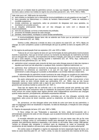 tendo cada um a metade ideal do patrimônio comum, ou seja, sua meação. Por isso a administração
dos bens cabe a ambos nos moldes do regime da comunhão parcial (CC. arts. 1670, 1663 a 1666).
Vale notar que o art. 1668 exclui da comunhão:
a) bens doados ou herdados com a cláusula de incomunicabilidade e os sub-rogados em seu lugar102
;
b) bens gravados de fideicomisso e o direito do herdeiro fideicomissário103
, antes de realizada a
condição suspensiva;
c) dívidas anteriores ao casamento, salvo se provierem de despesas com seus aprestos, ou
reverterem em proveito comum;
d) as doações antenupciais feitas por um dos cônjuges ao outro com a cláusula de
incomunicabilidade;
e) bens de uso pessoal, os livros e instrumentos de profissão;
f) proventos do trabalho pessoal de cada cônjuge;
g) pensões, meios-soldos, montepios e outras rendas semelhantes.
A incomunicabilidade desses bens não se estende aos frutos que se percebam ou vençam
durante o casamento (CC. art. 1669).
Extinta a união, efetua-se a divisão do ativo e do passivo do casal (CC. art. 1671). Morto um
cônjuge, ao outro competirá a posse e administração até que se partilhe os bens do espólio (CPC art.
985).
III. Do regime da participação final nos aqüestos: (CC. arts 1672 a 1686)
Trata-se de um novo regime de bens em que há formação de bens particulares incomunicáveis
durante o casamento, mas que se tornam comuns no momento da dissolução do matrimônio de forma
que os cônjuges têm, somente, uma expectativa de direito à meação, pois cada um é credor da metade
do que o outro adquiriu, a título oneroso durante o matrimônio (CC. art. 1672). Aqui, verifica-se a
existência de dois patrimônios (CC. art. 1674):
a) patrimônio inicial: composto pelo conjunto de bens que cada cônjuge possuía à data das núpcias e
aqueles que foram por ele adquiridos, a qualquer título, durante a vigência matrimonial, e o
b) patrimônio, final: verificável no momento da dissolução do casamento excluindo-se da soma dos
patrimônios os anteriores ao casamento e os que em seu lugar se sub-rogaram; os que
sobrevieram a cada cônjuge por sucessão ou liberalidade; e as dívidas relativas a esses bens.
A administração do patrimônio inicial é exclusiva de cada cônjuge na constância do matrimônio
podendo, inclusive, aliená-los livremente tratando-se de bens móveis (CC. art. 1673, parágrafo único).
No pacto antenupcial que convencionar esse regime podem as partes convencionar a livre
disposição sobre os bens imóveis desde que particulares (CC. art. 1656), mas se não houver
disposição expressa nesse sentido vale a regra de que nenhum dos cônjuges poderá aliená-los ou
gravá-los sem anuência marital ou uxória (CC. art. 1647, I).
Esse tipo de regime não se confunde com o da comunhão parcial pois permite que cada
cônjuge administre bens exclusivos nada os impedindo de possuírem outros em comunhão. Regime
muito comum em outras nações esse regime permite certa independência econômica aos cônjuges
quando estes exercem, principalmente, atividades empresariais distintas.
Pelas dívidas posteriores ao casamento, contraídas por um dos cônjuges, somente este
responderá, salvo prova de terem revertido, parcial ou totalmente, em benefício do outro (CC. art.
1.677).
Se, porventura, um dos cônjuges solver uma dívida do outro com bens do seu patrimônio, o
valor do pagamento deve ser atualizado e imputado, na data da dissolução, à meação do outro cônjuge
(CC. art. 1.678)106
.
IV. Regime da separação de bens: (CC. arts. 1687 e 1688)
O Novo código diz que "Estipulada a separação de bens, estes permanecerão sob a
administração exclusiva de cada um dos cônjuges, que os poderá livremente alienar ou gravar de ônus
real" (CC. art. 1687)
A inovação relevante que aqui introduz o legislador é a de que nesse caso não se faz mais
necessária a outorga uxória ou concordância marital para alienação de bens imóveis. Existem, na
verdade, dois patrimônios distintos e separados: o do marido e o da mulher. Mas o artigo 1688 alertas:
"ambos os cônjuges são obrigados a contribuir para as despesas do casal na proporção dos
rendimentos de seu trabalho e de seus bens, salvo estipulação em contrário no pacto antenupcial".
Em certos casos é obrigatório o regime de separação de bens (separação legal de bens), em
todos os casos descritos pelo CC. art. 1523 e, ainda, no caso do casamento dos maiores de 60 anos,
 