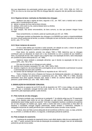 dos que dependerem de autorização judicial para casar (CC. arts. 1517, 1519, 1634, III, 1747, I e
1774), do viúvo ou da viúva que tiver filho do cônjuge falecido, enquanto não der partilha aos herdeiros
etc.
4.4.4. Regimes de bens: restrições às liberdades dos cônjuges
Qualquer que seja o regime de bens, segundo o CC., art. 1647, nem o marido nem a mulher
podem sem o consentimento do outro:
a) alienar ou gravar de ônus real os bens imóveis;
b) pleitear, como autor ou réu, acerca desses bens ou direitos;
c) prestar fiança ou aval;
d) fazer doação, não sendo remuneratória, de bens comuns, ou dos que possam integrar futura
meação.
Esse consentimento, no entanto, pode ser suprido pelo juiz (CC. art. 1648).
Restringem também as liberdades dos cônjuges a Lei 8009/90 que institui a impenhorabilidade
do único imóvel residencial da família, ou ainda a instituição do bem de família (voluntário) nos termos
do CC., arts. 1711 a 1722.
4.4.5. Dever recíproco de socorro
O novo codex define que incumbe a cada consorte, em relação ao outro, o dever de ajudá-lo
economicamente, abrangendo o sustento e a prestação de alimentos.
Esse dever, de sustento, previsto nos artigos 1565 e 1568, determina que os cônjuges
contribuam para as despesas do casal com o seu rendimento ou com o produto de seu trabalho e
bens, na proporção de seu valor, mesmo que o regime seja o da separação de bens, salvo estipulação
em contrário do pacto antenupcial (CC. art. 1688).
Insere-se nesse contexto a prestação alimentar, que é devida na separação de fato ou na
judicial (CPC., arts. 732 a 735).
Em caso de morte de um cônjuge ao outro caberá:
a) quinhão como herdeiro necessário: CC. arts. 1829, 1830 e 1845;
b) quando o regime é o da comunhão terá a prerrogativa de ser inventariante e permanecer na posse
e administração dos bens até a partilha;
c) terá direito real de habitação caso preencha os requisitos do art. 1831 do CC.
Tanto o Código Civil como o Estatuto da Criança e do Adolescente estipulam, em relação aos
filhos, o dever reciproco de alimentá-los e sustentá-los (CC. arts. 1634, 1566, IV e 1568), devendo
administrar seus bens quando menores mas, tendo o direito ao usufruto desses bens enquanto
perdurar o poder familiar (CC. arts. 1692, 1689 e 1693)
5. DISSOLUÇÃO DA SOCIEDADE CONJUGAL
Seguindo os passos da Lei 6.515 de 26 de dezembro de 1977 o novo código, em seu artigo
1571 diz que a sociedade conjugal termina pela morte de um dos cônjuges; pela anulação do
casamento; pela separação judicial, e pelo divórcio.
5.1. Pela morte de um dos cônjuges.
A primeira novidade, aqui, encontra-se no parágrafo 1° do referido artigo que diz "O casamento
válido só se dissolve pela morte de um dos cônjuges ou pelo divórcio, aplicando-se a presunção
estabelecida neste Código quanto ao ausente". Com isso o legislador resolveu o problema da ausência
de um dos cônjuges na medida que, agora, tanto a morte real como a presumida ou ficta além de
dissolver a sociedade conjugal (regime patrimonial), desfaz também o matrimônio (relações e
obrigações recíprocas do casal) permitindo que o sobrevivente possa convolar novas núpcias.
Todavia, deve ser feita a prova adequada de tal ocorrência conforme o caso, ou seja, juntando-
se, no primeiro, a certidão de óbito e, no segundo, a declaração judicial da ausência.
5.2. Pela anulação do casamento.
A sentença de anulação do casamento torna-o sem efeito desde a data de sua celebração (CC.
art. 1563, 1a
parte), portanto não se trata de dissolução da sociedade conjugal, mas sim da declaração
judicial de que ela nunca existiu
 
