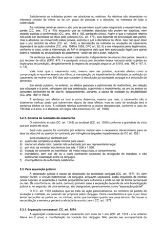Sabidamente as nulidades podem ser absolutas ou relativas. As relativas são decretadas no
interesse privado da vítima ou de um grupo de pessoas e a absoluta, no interesse de toda a
coletividade.
As nulidades relativas assim o são pois se permitem suprir pelo magistrado a requerimento das
partes (CC. arts. 172 a 175), enquanto que as nulidades absolutas não podem ser supridas, nem
estarão sujeitas a confirmação (CC. arts. 168 e 169, parágrafo único). Assim é que a nulidade relativa
não pode ser decretada de oficio pelo judiciário (CC. art. 177), pois depende de provocação das partes,
mas a absoluta, se convencido pelas provas, autoriza o juiz a decretá-la de oficio. Isso não quer dizer
que o juiz decidirá de oficio (CC. art. 1549), a decretação da nulidade ou anulação do casamento
dependerá de ação ordinária (CC. arts. 1549 e 1559, CPC art. 92, II) a ser interposta pelos legitimados,
conforme o caso, onde a intervenção do MP é obrigatória visto que tem autorização legal para opinar
sobre a nulidade ou anulabilidade do casamento - pode ser ele o autor, inclusive.
Da sentença que decreta ou anula o casamento, independente de recurso das partes, deverá o
juiz recorrer de oficio (CPC. 475, I e parágrafo único) pois decisões dessa natureza estão sujeitas ao
duplo grau de jurisdição, obrigatoriamente (o registro da anulação segue a Lei 6.015, arts. 100 e 167, II,
n. 14).
Vale notar que o casamento nulo, mesmo sem ser putativo, acarreta efeitos como a
comprovação e reconhecimento dos filhos; a manutenção do impedimento da afinidade; a proibição do
casamento da mulher nos 300 dias que sucedem à dissolução da sociedade conjugal e a atribuição de
alimentos.
Em sendo putativo, no entanto, os efeitos pessoais e patrimoniais do matrimônio, em relação
aos cônjuges e à prole, retroagem até sua celebração, suprimindo o impedimento, se um ou ambos os
consortes contraíram-no de boa-fé, desaparecendo, portanto, a causa de nulidade ou anulabilidade
(CC. arts. 1561 e 1563).
A sentença tem efeitos ex tunc e como dissemos, mesmo que nulo, o casamento não é
totalmente ineficaz posto que sobrevivem alguns de seus efeitos, mas no caso de anulação terá a
sentença efeitos ex nunc. A nulidade relativa submete-se a prazos decadenciais, conforme o caso de
180 dias a 4 anos, e a absoluta, em regra, não prescreve (CC. art. 1560).
5.2.1. Sistema de nulidades do casamento
O matrimônio é nulo (CC. art. 1548) ou anulável (CC. art. 1550) conforme a gravidade do vício
que por sobre ele recai.
Será nulo quando for contraído por enfermo mental sem o necessário discernimento para os
atos da vida civil ou quando for contraído por infringência daqueles impedimentos do CC art. 1521.
Será anulável se contraído por:
a) quem não completou a idade mínima para casar;
b) menor em idade núbil, quando não autorizado por seu representante legal;
c) por vício da vontade, nos termos dos arts. 1.556 a 1.558;
d) incapaz de consentir ou manifestar, de modo inequívoco, o consentimento;
e) mandatário, sem que ele ou o outro contraente soubesse da revogação do mandato, e não
sobrevindo coabitação entre os cônjuges;
f) incompetência da autoridade celebrante.
5.3. Pela separação judicial.
A separação judicial é causa de dissolução da sociedade conjugal (CC. art. 1571, Ill), sem
romper porém, o vínculo matrimonial. Os cônjuges, enquanto separados, estão impedidos de contrair
novas núpcias. A separação é medida preparatória para o divórcio e pode se dar de forma consensual
ou não. De uma forma ou de outra, como no primeiro caso a separação depende de uma homologação
judicial e, no segundo, de uma sentença, são designadas, genericamente, como "separação judicial".
O C.C. art. 1576 esclarece que se trata de ação personalíssima, ao contrário do pedido de
anulação e nulidade, só podendo ser proposta pelos cônjuges. Outra característica é que o juiz deve
tentar reconciliar as partes ou, no mínimo, tentar que transijam quanto aos seus termos. Se houver a
reconciliação a sentença perderá a eficácia de acordo com o CC. art. 1577.
5.3.1. Separação consensual: CC. art. 1574.
A separação consensual requer casamento com mais de 1 ano (CC. art. 1574 - a lei anterior
falava em 2 anos) e manifestação da vontade dos cônjuges. Não precisa ser acompanhada de
 