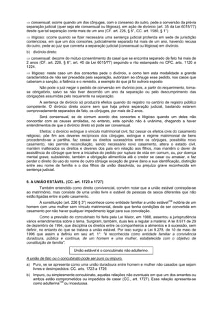 ⇒ consensual: ocorre quando um dos cônjuges, com o consenso do outro, pede a conversão da prévia
separação judicial (quer seja ele consensual ou litigiosa), em ação de divórcio (art. 35 da Lei 6015/77)
desde que tal separação conte mais de um ano (CF. art. 226, § 6°, CC. art. 1580, § 1°)
⇒ litigioso: ocorre quando se fizer necessária uma sentença judicial proferida em sede de jurisdição
contenciosa, em que um dos consortes, judicialmente separado há mais de um ano, havendo recusa
do outro, pede ao juiz que converta a separação judicial (consensual ou litigiosa) em divórcio.
b) divórcio direto:
⇒ consensual: decorre do mútuo consentimento do casal que se encontra separado de fato há mais de
2 anos (CF. art. 226, § 6°, art. 40 da Lei 6015/77) seguindo o rito estampado no CPC. arts. 1120 a
1224.
⇒ litigioso: neste caso um dos consortes pede o divórcio, e como tem esta modalidade a grande
característica de não ser precedida pela separação, autorizam ao cônjuge esse pedido, nos casos que
caberiam a sanção, a falência e o remédio, a exemplo do que já foi outrora exposto
Não pode o juiz negar o pedido de conversão em divórcio pois, a partir do requerimento, torna-
se obrigatório, salvo se não tiver decorrido um ano da separação ou pelo descumprimento das
obrigações assumidas pelo requerente na separação.
A sentença de divórcio só produzirá efeitos quando do registro no cartório de registro público
competente. O divórcio direto ocorre sem que haja prévia separação judicial, bastando estarem
comprovadamente separados de fato, os cônjuges, por mais de 2 anos.
Será consensual, se de comum acordo dos consortes e litigioso quando um deles não
concordar com as causas arroladas, no entanto, esta opinião não é unânime, chegando a haver
entendimentos de que o divórcio direto só pode ser consensual.
Efeitos: o divórcio extingue o vínculo matrimonial civil, faz cessar os efeitos civis do casamento
religioso, põe fim aos deveres recíprocos dos cônjuges, extingue o regime matrimonial de bens
procedendo-se a partilha, faz cessar os direitos sucessórios entre os cônjuges, possibilita novo
casamento, não permite reconciliação, sendo necessário novo casamento, altera o estado civil,
mantém inalterados os direitos e deveres dos pais em relação aos filhos, mas mantém o dever de
assistência do cônjuge que teve a iniciativa do pedido por ruptura de vida em comum, ou, por doença
mental grave, subsistindo, também a obrigação alimentícia até o credor se casar ou amasiar, e faz
perder o direito do uso do nome do outro cônjuge exceção de grave dano a sua identificação, distinção
entre seu nome de família e o dos filhos da união dissolvida, ou prejuízo grave reconhecida em
sentença judicial.
6. A UNIÃO ESTÁVEL. (CC. art. 1723 a 1727)
Também entendido como direito convivencial, convém notar que a união estável contrapõe-se
ao matrimônio, mas consiste de uma união livre e estável de pessoas de sexos diferentes que não
estão ligadas entre si pelo casamento.
A constituição (art. 226 § 3°) reconhece como entidade familiar a união estável108
notória de um
homem com uma mulher sem vínculo matrimonial, desde que tenha condições de ser convertida em
casamento por não haver qualquer impedimento legal para sua convolação.
Como a previsão do concubinato foi feita pela Lei Maior, em 1988, assentou a jurisprudência
vários entendimentos sobre o tema. Surgiram, também, duas leis a regular a matéria: A lei 8.971 de 29
de dezembro de 1994, que disciplina os direitos entre os companheiros a alimentos e à sucessão, sem
definir, no entanto do que se tratava a união estável. Por isso surgiu a Lei 9.278, de 10 de maio de
1996 que assim a definiu em seu art. 1°: "é reconhecida como entidade familiar a convivência
duradoura, pública e contínua, de um homem e uma mulher, estabelecida com o objetivo de
constituição de família".
União estável é o concubinato não adulterino.
A união de fato ou o concubinato pode ser puro ou impuro.
a) Puro, se se apresenta como uma união duradoura entre homem e mulher não casados que sejam
livres e desimpedidos: CC. arts. 1723 a 1726
b) Impuro, ou simplesmente concubinato, aquelas relações não eventuais em que um dos amantes ou
ambos estão comprometidos ou impedidos de casar (CC., art. 1727). Essa relação apresenta-se
como adulterina109
ou incestuosa.
 