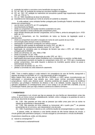 c) proibição de instituir o concubino como beneficiário de seguro de vida;
d) CC. art. 1801, III: proibição de nomear-se concubino herdeiro ou legatário;
e) CC. art. 1521, VII: vedação do matrimônio de concubinos quando haja impedimento matrimonial
(CC. art. 1723, § 1°);
f) CC. art. 1694: inexistência do dever de alimentos;
g) inexistência de indenização por morte do amante em acidente ou desastre;
A união estável, como entidade familiar protegida pela Constituição Federal, reconhece vários
direitos aos companheiros:
• uso do nome: Lei 6015/73, art. 57 e parágrafos;
• reconhecimento da filiação;
• direito ao companheiro de receber benefício acidentário do outro;
• direito a perceber a renda auferida pelo companheiro preso;
• exigir pensão deixada pelo servidor congressista, civil ou militar e, ainda do advogado (Lei n. 4103-
A/62, art. 5°)
• tornar o companheiro, em fim, beneficiário de todos os favores da legislação social e
previdenciária;
• direito ao companheiro de auferir a locação em nome do outro quando de sua morte;
• remuneração pelos serviços rurais ou domésticos;
• participação no patrimônio conseguido com esforço comum;
• utilização da ação cautelar de separação de corpos: CPC. art. 888, VI;
• possibilidade de companheiros adotarem menor: CC. art. 1622;
• legitimação da concubina para os embargos de terceiro que aduz o CPC. art. 1046 quando
protegido pela lei 8009/90;
• direito aos alimentos: CC. arts. 1694 e 1798
• direito à sucessão: CC art. 1790;
• foro privilegiado da mulher na dissolução da união: CPC. art. 100, I;
• legitimidade ativa para propor ações imobiliárias com o companheiro ou sozinho, na falta deste;
• ser administrador provisório do espólio do companheiro morto (CC. art. 1797) até o inventariante
prestar compromisso, mas pode requerer a abertura do inventário quando estiver na posse e
administração dos bens;
• constituir bem de família: CC. art. 1711;
• pleitear a conversão da união estável em casamento.
OBS.: Toda a matéria relativa à união estável é de competência da vara de família, assegurado o
segredo de justiça (Lei 9278/96, art. 9°), cuja intervenção do MP é obrigatória.
Maria Helena Diniz afirma que as Leis 8971/94 e 9278/96 e o NCC seriam inconstitucionais por
estimularem o concubinato, mas adverte que, como essas normas encontram respaldo na
jurisprudência - tendo, pois, eficácia social - devemos aceitá-las em respeito à teoria da incidência
normativa, que privilegia o fenômeno da eficácia e não o da validade. Correto, segundo ela, é o
aplicador estabelecer um entrelaçamento entre o novo código e as Leis 8971/94 e 9278/96, à luz da
Constituição Federal, para que haja unidade e coerência do sistema normativo.
7. PARENTESCO
O parentesco é um vínculo que liga as pessoas de uma família por descenderem umas das
outras ou de um tronco comum se estabelecendo, também, entre o cônjuge e os parentes do outro e
por vínculo decorrente de adoção.
Art. 1.591. São parentes em linha reta as pessoas que estão umas para com as outras na
relação de ascendentes e descendentes.
Art. 1.592. São parentes em linha colateral ou transversal, até o quarto grau116
, as pessoas
provenientes de um só tronco, sem descenderem uma da outra.
Art. 1.593. O parentesco é natural ou civil, conforme resulte de consangüinidade ou outra origem.
A pessoa, então, se relaciona a uma família através de três formas básicas de vínculo, o
vínculo gerado pelo parentesco (sangue), o vínculo conjugal ou convivencial e o vínculo da afinidade.
O parentesco classifica-se, então, em três planos:
a) natural ou consangüíneo117
:
⇒ matrimonial ou extramatrimonial
 