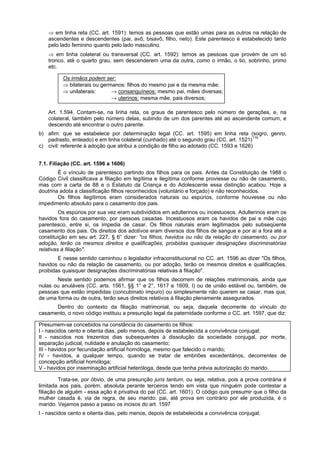⇒ em linha reta (CC. art. 1591): temos as pessoas que estão umas para as outros na relação de
ascendentes e descendentes (pai, avô, bisavô, filho, neto). Este parentesco é estabelecido tanto
pelo lado feminino quanto pelo lado masculino.
⇒ em linha colateral ou transversal (CC. art. 1592): temos as pessoas que provém de um só
tronco, até o quarto grau, sem descenderem uma da outra, como o irmão, o tio, sobrinho, primo
etc.
Os irmãos podem ser:
⇒ bilaterais ou germanos: filhos do mesmo pai e da mesma mãe;
⇒ unilaterais: → consanguíneos: mesmo pai, mães diversas;
→ uterinos: mesma mãe, pais diversos;
Art. 1.594. Contam-se, na linha reta, os graus de parentesco pelo número de gerações, e, na
colateral, também pelo número delas, subindo de um dos parentes até ao ascendente comum, e
descendo até encontrar o outro parente.
b) afim: que se estabelece por determinação legal (CC. art. 1595) em linha reta (sogro, genro,
padrasto, enteado) e em linha colateral (cunhado) até o segundo grau (CC. art. 1521)119
c) civil: referente à adoção que atribui a condição de filho ao adotado (CC. 1593 e 1626)
7.1. Filiação (CC. art. 1596 a 1606)
É o vínculo de parentesco partindo dos filhos para os pais. Antes da Constituição de 1988 o
Código Civil classificava a filiação em legítima e ilegítima conforme proviesse ou não de casamento,
mas com a carta de 88 e o Estatuto da Criança e do Adolescente essa distinção acabou. Hoje a
doutrina adota a classificação filhos reconhecidos (voluntário e forçado) e não reconhecidos.
Os filhos ilegítimos eram considerados naturais ou espúrios, conforme houvesse ou não
impedimento absoluto para o casamento dos pais.
Os espúrios por sua vez eram subdivididos em adulterinos ou incestuosos. Adulterinos eram os
havidos fora do casamento, por pessoas casadas. Incestuosos eram os havidos de pai e mãe cujo
parentesco, entre si, os impedia de casar. Os filhos naturais eram legitimados pelo subseqüente
casamento dos pais. Os direitos dos adotivos eram diversos dos filhos de sangue e por aí a fora até a
constituição em seu art. 227, § 6° dizer: "os filhos, havidos ou não da relação do casamento, ou por
adoção, terão os mesmos direitos e qualificações, proibidas quaisquer designações discriminatórias
relativas à filiação".
E nesse sentido caminhou o legislador infraconstitucional no CC. art. 1596 ao dizer "Os filhos,
havidos ou não da relação de casamento, ou por adoção, terão os mesmos direitos e qualificações,
proibidas quaisquer designações discriminatórias relativas à filiação".
Neste sentido podemos afirmar que os filhos decorrem de relações matrimoniais, ainda que
nulas ou anuláveis (CC. arts. 1561, §§ 1° e 2°, 1617 e 1609, I) ou de união estável ou, também, de
pessoas que estão impedidas (concubinato impuro) ou simplesmente não querem se casar, mas que,
de uma forma ou de outra, terão seus direitos relativos à filiação plenamente assegurados.
Dentro do contexto da filiação matrimonial, ou seja, daquela decorrente do vínculo do
casamento, o novo código instituiu a presunção legal da paternidade conforme o CC. art. 1597, que diz:
Presumem-se concebidos na constância do casamento os filhos:
I - nascidos cento e oitenta dias, pelo menos, depois de estabelecida a convivência conjugal;
II - nascidos nos trezentos dias subsequentes à dissolução da sociedade conjugal, por morte,
separação judicial, nulidade e anulação do casamento;
III - havidos por fecundação artificial homóloga, mesmo que falecido o marido;
IV - havidos, a qualquer tempo, quando se tratar de embriões excedentários, decorrentes de
concepção artificial homóloga;
V - havidos por inseminação artificial heteróloga, desde que tenha prévia autorização do marido.
Trata-se, por óbvio, de uma presunção juris tantum, ou seja, relativa, pois a prova contrária é
limitada aos pais, porém, absoluta perante terceiros tendo em vista que ninguém pode contestar a
filiação de alguém - essa ação é privativa do pai (CC. art. 1601). O código quis presumir que o filho da
mulher casada é, via de regra, de seu marido: pai, até prova em contrário por ele produzida, é o
marido. Vejamos passo a passo os incisos do art. 1597
I - nascidos cento e oitenta dias, pelo menos, depois de estabelecida a convivência conjugal;
 