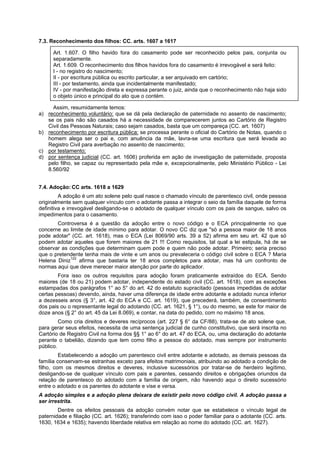 7.3. Reconhecimento dos filhos: CC. arts. 1607 a 1617
Art. 1.607. O filho havido fora do casamento pode ser reconhecido pelos pais, conjunta ou
separadamente.
Art. 1.609. O reconhecimento dos filhos havidos fora do casamento é irrevogável e será feito:
I - no registro do nascimento;
II - por escritura pública ou escrito particular, a ser arquivado em cartório;
III - por testamento, ainda que incidentalmente manifestado;
IV - por manifestação direta e expressa perante o juiz, ainda que o reconhecimento não haja sido
o objeto único e principal do ato que o contém.
Assim, resumidamente temos:
a) reconhecimento voluntário: que se dá pela declaração de paternidade no assento de nascimento;
se os pais não são casados há a necessidade de comparecerem juntos ao Cartório de Registro
Civil das Pessoas Naturais; caso sejam casados, basta que um compareça (CC. art. 1607)
b) reconhecimento por escritura pública: se processa perante o oficial do Cartório de Notas, quando o
homem alega ser o pai e, com anuência da mãe, lavra-se uma escritura que será levada ao
Registro Civil para averbação no assento de nascimento;
c) por testamento;
d) por sentença judicial (CC. art. 1606) proferida em ação de investigação de paternidade, proposta
pelo filho, se capaz ou representado pela mãe e, excepcionalmente, pelo Ministério Público - Lei
8.560/92
7.4. Adoção: CC arts. 1618 a 1629
A adoção é um ato solene pelo qual nasce o chamado vínculo de parentesco civil, onde pessoa
originalmente sem qualquer vínculo com o adotante passa a integrar o seio da família daquele de forma
definitiva e irrevogável desligando-se o adotado de qualquer vínculo com os pais de sangue, salvo os
impedimentos para o casamento.
Controversa é a questão da adoção entre o novo código e o ECA principalmente no que
concerne ao limite de idade mínimo para adotar. O novo CC diz que "só a pessoa maior de 18 anos
pode adotar" (CC. art. 1618), mas o ECA (Lei 8069/90 arts. 39 a 52) afirma em seu art. 42 que só
podem adotar aqueles que forem maiores de 21 !!! Como requisitos, tal qual a lei estipula, há de se
observar as condições que determinam quem pode e quem não pode adotar. Primeiro; seria preciso
que o pretendente tenha mais de vinte e um anos ou prevaleceria o código civil sobre o ECA ? Maria
Helena Diniz122
afirma que bastaria ter 18 anos completos para adotar, mas há um confronto de
normas aqui que deve merecer maior atenção por parte do aplicador.
Fora isso os outros requisitos para adoção foram praticamente extraídos do ECA. Sendo
maiores (de 18 ou 21) podem adotar, independente do estado civil (CC. art. 1618), com as exceções
estampadas dos parágrafos 1° ao 5° do art. 42 do estatuto supracitado (pessoas impedidas de adotar
certas pessoas) devendo, ainda, haver uma diferença de idade entre adotante e adotado nunca inferior
a dezesseis anos (§ 3°, art. 42 do ECA e CC. art. 1619), que precederá, também, de consentimento
dos pais ou o representante legal do adotando (CC. art. 1621, § 1°), ou do mesmo, se este for maior de
doze anos (§ 2° do art. 45 da Lei 8.069), e contar, na data do pedido, com no máximo 18 anos.
Como cria direitos e deveres recíprocos (art. 227 § 6° da CF/88), trata-se de ato solene que,
para gerar seus efeitos, necessita de uma sentença judicial de cunho constitutivo, que será inscrita no
Cartório de Registro Civil na forma dos §§ 1° ao 6° do art. 47 do ECA, ou, uma declaração do adotante
perante o tabelião, dizendo que tem como filho a pessoa do adotado, mas sempre por instrumento
público.
Estabelecendo a adoção um parentesco civil entre adotante e adotado, as demais pessoas da
família conservam-se estranhas exceto para efeitos matrimoniais, atribuindo ao adotado a condição de
filho, com os mesmos direitos e deveres, inclusive sucessórios por tratar-se de herdeiro legítimo,
desligando-se de qualquer vínculo com pais e parentes, cessando direitos e obrigações oriundos da
relação de parentesco do adotado com a família de origem, não havendo aqui o direito sucessório
entre o adotado e os parentes do adotante e vise e versa.
A adoção simples e a adoção plena deixara de existir pelo novo código civil. A adoção passa a
ser irrestrita.
Dentre os efeitos pessoais da adoção convém notar que se estabelece o vínculo legal de
paternidade e filiação (CC. art. 1626); transferindo com isso o poder familiar para o adotante (CC. arts.
1630, 1634 e 1635); havendo liberdade relativa em relação ao nome do adotado (CC. art. 1627).
 