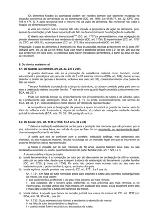 Os alimentos fixados ou acordados podem ser revistos sempre que sobrevier mudança na
situação econômica do alimentado ou do alimentante (CC. art. 1699, Lei 6515/77, art. 22, CPC. arts.
108 e 471, I). A ação revisional terá o mesmo rito da ação de alimentos. Na revisional não cabe a
fixação de alimentos provisórios.
A vida em comum sob o mesmo teto não impede a propositura da ação de alimentos, pois,
apesar de coabitação, pode haver separação de fato ou descumprimento da obrigação de sustentar.
O direito aos alimentos é irrenunciável124
(CC. art. 1707) e personalíssimo, mas obrigação de
prestar alimentos transmite-se aos herdeiros do devedor (CC. art. 1700). É impenhorável (CC. art. 1707
c/c CPC, art. 649, III), incompensável (CC. art. 373, II) e intransacionável (CC. art. 841).
Prescrição: a ação de alimentos é imprescritível. Mas as parcelas devidas prescrevem em 5 anos (RT
388/206 conf. art. 23 da Lei 5478/68). Mas vale notar o problema gerado pelo § 2° do art. 206 que diz
que prescreve em dois anos, a pretensão para haver prestações alimentares, a partir da data em que
se vencerem.
9. Do direito assistencial.
9.1. Da Guarda (Lei 8069/90, art. 28, 33, 237 e 249).
A guarda destina-se não só á prestação de assistência material como, também, moral,
educacional e psicológica sob pena de multa de 3 a 20 salários mínimos (ECA, art. 249), dando ao seu
detentor o direito de opor-se a terceiros, inclusive aos pais (art. 33), consubstanciando uma posse de
fato do menor.
Tem por finalidade a proteção da criança do abandono, do abuso cometido pelos pais com ou
sem a destituição destes do poder familiar. Trata-se de uma guarda legal concedida judicialmente (ver.
ECA, art. 237).
Pode ser deferida liminar ou incidentalmente nos procedimentos de tutela e de adoção, salvo
se o pretendente seja estrangeiro (ECA, art. 33, § 1°), ou ainda, excepcionalmente, nos termos do
ECA, art. 33, § 2°, onde receberá o nome técnico de "direito de representação".
A competência para a designação da pessoa a quem incumbirá a guarda do menor será da
Vara da Infância e da Juventude e, depois de conferida, só poderá ser revogada mediante decisão
judicial fundamentada (ECA, arts, 30, 35, 169, parágrafo único)
9.2. Da tutela: (CC. art. 1728 a 1766; ECA arts. 36 a 38)
Tutela é a instituição estabelecida por lei para a proteção dos menores que não possam, por si
sós, administrar os seus bens, em virtude do que se lhes dá um assistente, ou representante legal,
chamado especificamente de tutor.
A tutela que não se confunde com a curatela, instituição análoga, mas apropriada aos
interditos, ou aos incapazes maiores, resulta na outorga de um mandato legal, em que se inscrevem os
poderes limitativos dessa representação.
A tutela é imposta por lei aos menores de 18 anos, quando falecem seus pais, ou são
declarados ausentes, ou ainda, quando decaírem do poder familiar (CC. art. 1728, I e I).
A doutrina define 4 tipos de tutela:
a) tutela testamentária: é a nomeação de tutor por ato decorrente de declaração de última vontade,
pelo pai ou pela mãe, desde que exerçam à época da elaboração do testamento o poder familiar
(CC. art. 1729, § único c/c 1730). Os avós não podem mais nomear tutor ao seu neto em
testamento pois o poder familiar é, agora, exclusivo dos pais.
b) tutela legítima: aquela prevista nos casos do CC. art. 1731, I e II que diz:
Art. 1.731. Em falta de tutor nomeado pelos pais incumbe a tutela aos parentes consangüíneos
do menor, por esta ordem:
I - aos ascendentes, preferindo o de grau mais próximo ao mais remoto;
II - aos colaterais até o terceiro grau, preferindo os mais próximos aos mais remotos, e, no
mesmo grau, os mais velhos aos mais moços; em qualquer dos casos, o juiz escolherá entre eles
o mais apto a exercer a tutela em benefício do menor.
c) tutela dativa: é aquela que deriva de decisão judicial nos casos do incisos do CC. art. 1732 (c/c
ECA, arts. 34, 90 a 94), que diz:
Art. 1.732. O juiz nomeará tutor idôneo e residente no domicílio do menor:
I - na falta de tutor testamentário ou legítimo;
II - quando estes forem excluídos ou escusados da tutela;
 