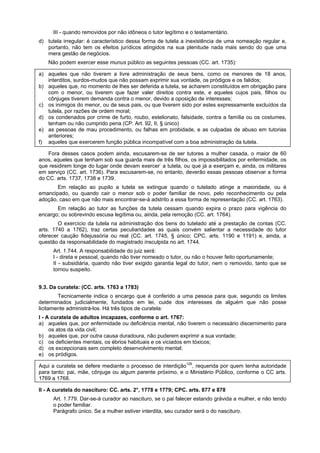 III - quando removidos por não idôneos o tutor legítimo e o testamentário.
d) tutela irregular: é característico dessa forma de tutela a inexistência de uma nomeação regular e,
portanto, não tem os efeitos jurídicos atingidos na sua plenitude nada mais sendo do que uma
mera gestão de negócios.
Não podem exercer esse munus público as seguintes pessoas (CC. art. 1735):
a) aqueles que não tiverem a livre administração de seus bens, como os menores de 18 anos,
interditos, surdos-mudos que não possam exprimir sua vontade, os pródigos e os falidos;
b) aqueles que, no momento de lhes ser deferida a tutela, se acharem constituídos em obrigação para
com o menor, ou tiverem que fazer valer direitos contra este, e aqueles cujos pais, filhos ou
cônjuges tiverem demanda contra o menor, devido a oposição de interesses;
c) os inimigos do menor, ou de seus pais, ou que tiverem sido por estes expressamente excluídos da
tutela, por razões de ordem moral;
d) os condenados por crime de furto, roubo, estelionato, falsidade, contra a família ou os costumes,
tenham ou não cumprido pena (CP. Art. 92, II, § único)
e) as pessoas de mau procedimento, ou falhas em probidade, e as culpadas de abuso em tutorias
anteriores;
f) aqueles que exercerem função pública incompatível com a boa administração da tutela.
Fora desses casos podem ainda, escusarem-se de ser tutores a mulher casada, o maior de 60
anos, aqueles que tenham sob sua guarda mais de três filhos, os impossibilitados por enfermidade, os
que residirem longe do lugar onde devam exercer-
a tutela, ou que já a exerçam e, ainda, os militares
em serviço (CC. art. 1736). Para escusarem-se, no entanto, deverão essas pessoas observar a forma
do CC. arts. 1737, 1738 e 1739.
Em relação ao pupilo a tutela se extingue quando o tutelado atinge a maioridade, ou é
emancipado, ou quando cair o menor sob o poder familiar de novo, pelo reconhecimento ou pela
adoção, caso em que não mais encontrar-se-á adstrito a essa forma de representação (CC. art. 1763).
Em relação ao tutor as funções da tutela cessam quando expira o prazo para vigência do
encargo; ou sobrevindo escusa legítima ou, ainda, pela remoção (CC. art. 1764).
O exercício da tutela na administração dos bens do tutelado até a prestação de contas (CC.
arts. 1740 a 1762), traz certas peculiaridades as quais convém salientar a necessidade do tutor
oferecer caução fidejussória ou real (CC. art. 1745, § único; CPC. arts. 1190 e 1191) e, ainda, a
questão da responsabilidade do magistrado insculpida no art. 1744.
Art. 1.744. A responsabilidade do juiz será:
I - direta e pessoal, quando não tiver nomeado o tutor, ou não o houver feito oportunamente;
II - subsidiária, quando não tiver exigido garantia legal do tutor, nem o removido, tanto que se
tornou suspeito.
9.3. Da curatela: (CC. arts. 1763 a 1783)
Tecnicamente indica o encargo que é conferido a uma pessoa para que, segundo os limites
determinados judicialmente, fundados em lei, cuide dos interesses de alguém que não posse
licitamente administrá-los. Há três tipos de curatela:
I - A curatela de adultos incapazes, conforme o art. 1767:
a) aqueles que, por enfermidade ou deficiência mental, não tiverem o necessário discernimento para
os atos da vida civil;
b) aqueles que, por outra causa duradoura, não puderem exprimir a sua vontade;
c) os deficientes mentais, os ébrios habituais e os viciados em tóxicos;
d) os excepcionais sem completo desenvolvimento mental;
e) os pródigos.
Aqui a curatela se defere mediante o processo de interdição126
, requerida por quem tenha autoridade
para tanto: pai, mãe, cônjuge ou algum parente próximo, e o Ministério Público, conforme o CC arts.
1769 a 1768.
II - A curatela do nascituro: CC. arts. 2°, 1778 e 1779; CPC. arts. 877 e 878
Art. 1.779. Dar-se-á curador ao nascituro, se o pai falecer estando grávida a mulher, e não tendo
o poder familiar.
Parágrafo único. Se a mulher estiver interdita, seu curador será o do nascituro.
 