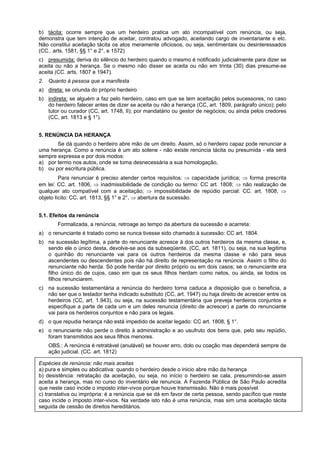 b) tácita: ocorre sempre que um herdeiro pratica um ato incompatível com renúncia, ou seja,
demonstra que tem intenção de aceitar, contratou advogado, aceitando cargo de inventariante e etc.
Não constitui aceitação tácita os atos meramente oficiosos, ou seja, sentimentais ou desinteressados
(CC.. arts. 1581, §§ 1° e 2°, e 1572)
c) presumida: deriva do silêncio do herdeiro quando o mesmo é notificado judicialmente para dizer se
aceita ou não a herança. Se o mesmo não disser se aceita ou não em trinta (30) dias presume-se
aceita (CC. arts. 1807 e 1947).
2. Quanto à pessoa que a manifesta
a) direta: se oriunda do próprio herdeiro
b) indireta: se alguém a faz pelo herdeiro, caso em que se tem aceitação pelos sucessores, no caso
do herdeiro falecer antes de dizer se aceita ou não a herança (CC, art. 1809, parágrafo único); pelo
tutor ou curador (CC, art. 1748, II); por mandatário ou gestor de negócios; ou ainda pelos credores
(CC, art. 1813 e § 1°).
5. RENÚNCIA DA HERANÇA
Se dá quando o herdeiro abre mão de um direito. Assim, só o herdeiro capaz pode renunciar a
uma herança. Como a renúncia é um ato solene - não existe renúncia tácita ou presumida - ela será
sempre expressa e por dois modos:
a) por termo nos autos, onde se toma desnecessária a sua homologação,
b) ou por escritura pública.
Para renunciar é preciso atender certos requisitos: ⇒ capacidade jurídica; ⇒ forma prescrita
em lei: CC. art. 1806, ⇒ inadmissibilidade de condição ou termo: CC art. 1808; ⇒ não realização de
qualquer ato compatível com a aceitação; ⇒ impossibilidade de repúdio parcial: CC. art. 1808, ⇒
objeto lícito: CC. art. 1813, §§ 1° e 2°, ⇒ abertura da sucessão.
5.1. Efeitos da renúncia
Formalizada, a renúncia, retroage ao tempo da abertura da sucessão e acarreta:
a) o renunciante é tratado como se nunca tivesse sido chamado á sucessão: CC art. 1804.
b) na sucessão legítima, a parte do renunciante acresce à dos outros herdeiros da mesma classe, e,
sendo ele o único desta, devolve-se aos da subseqüente. (CC, art. 1811), ou seja, na sua legitima
o quinhão do renunciante vai para os outros herdeiros da mesma classe e não para seus
ascendentes ou descendentes pois não há direito de representação na renúncia. Assim o filho do
renunciante não herda. Só pode herdar por direito próprio ou em dois casos; se o renunciante era
filho único do de cujos, caso em que os seus filhos herdam como netos, ou ainda, se todos os
filhos renunciarem.
c) na sucessão testamentária a renúncia do herdeiro torna caduca a disposição que o beneficia, a
não ser que o testador tenha indicado substituto (CC, art. 1947) ou haja direito de acrescer entre os
herdeiros (CC, art. 1.943), ou seja, na sucessão testamentária que preveja herdeiros conjuntos e
especifique a parte de cada um e um deles renuncia (direito de acrescer) a parte do renunciante
vai para os herdeiros conjuntos e não para os legais.
d) o que repudia herança não está impedido de aceitar legado: CC art. 1808, § 1°.
e) o renunciante não perde o direito à administração e ao usufruto dos bens que, pelo seu repúdio,
foram transmitidos aos seus filhos menores.
OBS.: A renúncia é retratável (anulável) se houver erro, dolo ou coação mas dependerá sempre de
ação judicial. (CC. art. 1812)
Espécies de renúncia: não mais aceitas
a) pura e simples ou abdicativa: quando o herdeiro desde o inicio abre mão da herança
b) desistência: retratação da aceitação, ou seja, no início o herdeiro se cala, presumindo-se assim
aceita a herança, mas no curso do inventário ele renuncia. A Fazenda Pública de São Paulo acredita
que neste caso incide o imposto inter-vivos porque houve transmissão. Não é mais possível.
c) translativa ou imprópria: é a renúncia que se dá em favor de certa pessoa, sendo pacífico que neste
caso incide o imposto inter-vivos. Na verdade isto não é uma renúncia, mas sim uma aceitação tácita
seguida de cessão de direitos hereditários.
 