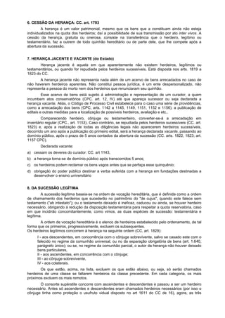 6. CESSÃO DA HERANÇA: CC. art. 1793
A herança é um valor patrimonial, mesmo que os bens que a constituam ainda não esteja
individualizados na quota dos herdeiros; daí a possibilidade de sua transmissão por ato inter vivos. A
cessão da herança, gratuita ou onerosa, consiste na transferência que o herdeiro, legítimo ou
testamentário, faz a outrem de todo quinhão hereditário ou de parte dele, que lhe compete após a
abertura da sucessão.
7. HERANÇA JACENTE E VACANTE (do Estado)
Herança jacente é aquela em que aparentemente não existem herdeiros, legítimos ou
testamentários, ou quando for repudiada pelos herdeiros sucessíveis. Está disposta nos arts. 1819 a
1823 do CC.
A herança jacente não representa nada além de um acervo de bens arrecadados no caso de
não haverem herdeiros aparentes. Não constitui pessoa jurídica, é um ente despersonalizado, não
representa a pessoa do morto nem dos herdeiros que renunciaram seu quinhão.
Esse acervo de bens está sujeito á administração e representação de um curador, a quem
incumbem atos conservatórios (CPC. art. 12, IV) até que apareça sucessor ou seja declarada a
herança vacante. Aliás, o Código de Processo Civil estabelece para o caso uma série de providências,
como a arrecadação dos bens (CPC, arts. 1142 a 1145, 1149, 1151, 1152 e 1156), a publicação de
editais e outras medidas para a localização de possíveis herdeiros, avaliação e etc..
Comparecendo herdeiro, cônjuge ou testamenteiro, converter-se-á a arrecadação em
inventário regular (CPC., art. 1153). Caso contrário, se repudiada pelos herdeiros sucessíveis (CC. art.
1823) e, após a realização de todas as diligências legais não aparecerem herdeiros sucessíveis,
decorrido um ano após a publicação do primeiro edital, será a herança declarada vacante, passando ao
domínio público, após o prazo de 5 anos contados da abertura da sucessão (CC. arts. 1822, 1823; art.
1157 CPC).
Declarada vacante:
a) cessam os deveres do curador: CC. art 1143,
b) a herança torna-se de domínio público após transcorridos 5 anos;
c) os herdeiros podem reclamar os bens vagos antes que se perfaça esse quinquênio;
d) obrigação do poder público destinar a verba auferida com a herança em fundações destinadas a
desenvolver o ensino universitário
8. DA SUCESSÃO LEGÍTIMA
A sucessão legítima baseia-se na ordem de vocação hereditária, que é definida como a ordem
de chamamento dos herdeiros que sucederão no patrimônio do "de cujus", quando este falece sem
testamento ("ab intestato"); ou o testamento deixado é ineficaz, caducou ou ainda, se houver herdeiro
necessário, obrigando á redução da disposição testamentária para respeitar a quota reservatória, caso
em que incidirão concomitantemente, como vimos, as duas espécies de sucessão: testamentária e
legítima.
A ordem de vocação hereditária é o elenco de herdeiros estabelecido pelo ordenamento, de tal
forma que os primeiros, progressivamente, excluem os subsequentes.
Os herdeiros legítimos concorrem à herança na seguinte ordem (CC, art. 1829):
I - aos descendentes, em concorrência com o cônjuge sobrevivente, salvo se casado este com o
falecido no regime da comunhão universal, ou no da separação obrigatória de bens (art. 1.640,
parágrafo único); ou se, no regime da comunhão parcial, o autor da herança não houver deixado
bens particulares,
II - aos ascendentes, em concorrência com o cônjuge;
III - ao cônjuge sobrevivente,
IV - aos colaterais.
Os que estão, acima, na lista, excluem os que estão abaixo, ou seja, só serão chamados
herdeiros de uma classe se faltarem herdeiros da classe precedente. Em cada categoria, os mais
próximos excluem os mais remotos.
O consorte supérstite concorre com ascendentes e descendentes e passou a ser um herdeiro
necessário. Antes só ascendentes e descendentes eram chamados herdeiros necessários (por isso o
cônjuge tinha como proteção o usufruto vidual disposto no art 1611 do CC de 16), agora, as três
 