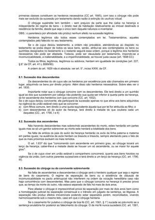 primeiras classes constituem os herdeiros necessários (CC art. 1845), com isso o cônjuge não pode
mais ser excluído da sucessão por testamento dando razão à extinção do usufruto vidual.
O cônjuge supérstite tem também - sem prejuízo da parte que lhe caiba na herança e
independente do regime de bens - o direito real de habitação relativamente ao imóvel destinado à
residência da família, desde que seja o único bem daquela natureza a inventariar.
OBS.: o parentesco por afinidade não produz nenhum efeito na sucessão legitima.
Herdeiros legítimos são todos esses contemplados em lei. Testamentários, aqueles
contemplados pelo falecido no seu testamento.
Se o de cujus deixou testamento, a ordem não prevalece, atendendo-se ao disposto no
testamento se podia dispor de todos os seus bens, senão, atribui-se aos contemplados os bens ou
quinhões designados no testamento e o restante seguirá essa ordem, porque a legítima dos herdeiros
necessários não pode ser afastada. Todavia, pode ser clausulada por testamento, impondo-se a
incomunicabilidade, a inalienabilidade, e a impenhorabilidade, se houver justa causa (art. 1848 CC).
Todos os filhos, legítimos, ilegítimos ou adotivos, herdam em igualdade de condições (art. 227,
§ 6° da CF; art. 41 L 8069/90).
A ordem do art. 1829 não é absoluta: ver art. 5°, inciso XXXI, da CF.
8.1. Sucessão dos descendentes
Os descendentes do de cujus são os herdeiros por excelência pois são chamados em primeiro
lugar, adquirindo os bens por direito próprio. Além disso são herdeiros necessários. Sobre eles ver o
art. 1835.
Importante notar que o cônjuge concorre com os descendentes. Ele terá direito a um quinhão
igual ao dos que sucederem por cabeça não podendo sua quota ser inferior à quarta parte da herança,
se for ascendente dos herdeiros com que concorre (CC. art. 1832).
Se o de cujus deixou convivente, ele participará da sucessão apenas no que atina aos bens adquiridos
na vigência da união estável visto que se concorrer:
a) com filhos comuns, tem direito a uma quota equivalente àquela que por lei for atribuída as filho; e
b) com descendentes só do autor da herança, terá direito à metade do que coubera cada um
daqueles (CC., art. 1790, I e II)
8.2. Sucessão dos ascendentes
Não havendo descendentes mas sobrevindo ascendentes do morto, estes herdarão em partes
iguais mas se só um genitor sobreviver ao morto este herdará a totalidade dos bens.
Na falta de ambos os pais do autor da herança herdarão os avós da linha paterna e materna
em partes iguais; na ausência de avós herdam os bisavós e trisavós, sempre atentando para o fato de
que os mais próximos excluem os mais remotos.
O art. 1.837 diz que "concorrendo com ascendente em primeiro grau, ao cônjuge tocará um
terço da herança; caber-lhe-á a metade desta se houver um só ascendente, ou se maior for aquele
grau".
Se o de cujus viver em união estável o companheiro concorrerá, quanto aos bens havidos na
vigência da união, com outros parentes sucessíveis e terá direito a um terço da herança (CC. art. 1790,
III).
8.3. Sucessão do cônjuge ou do convivente sobrevivente
Na falta de ascendentes e descendentes o cônjuge será o herdeiro qualquer que seja o regime
de bens do casamento. O regime de separação de bens ou a existência de cláusula de
incomunicabilidade no pacto antenupcial não interferem na ordem da vocação hereditária caso não
haja concorrência com descendentes. Mas para que o cônjuge concorra na herança é preciso prova
que, ao tempo da morte do outro, não estava separado de fato há mais de dois anos.
Para afastar o cônjuge é imprescindível prova da separação por mais de dois anos bem como
a homologação judicial da separação consensual e o trânsito em julgado da sentença, se litigiosa. A
separação não produz efeitos irreversíveis podendo estar separados porém, reconciliados, vivendo
harmoniosamente sob o mesmo teto, caso em que o cônjuge herdaria.
Se o casamento for putativo o cônjuge de boa fé (CC. art. 1561, § 1°) sucede ao pré-morto se a
sentença anulatória for posterior ao falecimento do cônjuge. O de má fé nunca sucederá (CC. art. 1561,
 