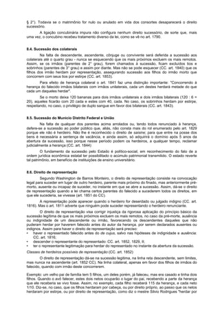 § 2°). Todavia se o matrimônio for nulo ou anulado em vida dos consortes desaparecerá o direito
sucessório.
A ligação concubinária impura não configura nenhum direito sucessório, de sorte que, mais
uma vez, o concubino recebeu tratamento diverso da lei, como se vê no art. 1790.
8.4. Sucessão dos colaterais
Na falta de descendente, ascendente, cônjuge ou convivente será deferida a sucessão aos
colaterais até o quarto grau - nunca se esquecendo que os mais próximos excluem os mais remotos.
Assim, se os irmãos (parentes de 2° grau), forem chamados à sucessão, ficam excluídos tios e
sobrinhos (parentes de 3° grau) e assim por diante. Mas não se pode esquecer (CC. art. 1840) que os
filhos dos irmão herdam por representação, assegurando sucessão aos filhos do irmão morto que
concorrem com seus tios por estirpe (CC. art. 1853).
Para efeito de herança colateral o art. 1841 faz uma distinção importante: "Concorrendo à
herança do falecido irmãos bilaterais com irmãos unilaterais, cada um destes herdará metade do que
cada um daqueles herdar".
Se o morto deixa 120 bananas para dois irmãos unilaterais e dois irmãos bilaterais (120 : 6 =
20), aqueles ficarão com 20 cada e estes com 40, cada. No caso, os sobrinhos herdam por estirpe,
respeitando, no caso, o privilégio de duplo sangue em favor dos bilaterais (CC. art. 1843).
8.5. Sucessão do Municio Distrito Federal e União
Na falta de qualquer dos parentes acima arrolados ou, tendo todos renunciado à herança,
defere-se a sucessão ao poder público que, aliás, não consta mais do rol enumerado pelo art. 1829
porque ele não é herdeiro. Não lhe é reconhecido o direito de saisine; para que entre na posse dos
bens é necessária a sentença de vacância, e ainda assim, só adquirirá o domínio após 5 anos da
abertura da sucessão, isso porque nesse período podem os herdeiros, a qualquer tempo, reclamar
judicialmente a herança (CC. art. 1844)
O fundamento da sucessão pelo Estado é político-social, em reconhecimento do fato de a
ordem jurídica econômica estatal ter possibilitado o acúmulo patrimonial transmitido. O estado reverte
tal patrimônio, em benefício de instituições de ensino universitário.
8.6. Direito de representação
Segundo Washington de Barros Monteiro, o direito de representação consiste na convocação
legal para suceder em lugar de outro herdeiro, parente mais próximo do finado, mas anteriormente pré-
morto, ausente ou incapaz de suceder, no instante em que se abre a sucessão. Assim, dá-se o direito
de representação quando a lei chama certos parentes do falecido a sucederem todos os direitos, em
que ele sucederia, se vivesse (art. 1851 do CC).
A representação pode aparecer quando o herdeiro for deserdado ou julgado indigno (CC. art.
1816). Mas o art. 1811 adverte que ninguém pode suceder representando o herdeiro renunciante.
O direito de representação visa corrigir injustiça da rigorosa aplicação do princípio básico da
sucessão legítima de que os mais próximos excluem os mais remotos, no caso da pré-morte, ausência
ou indignidade de um descendente ou irmão, favorecendo os descendentes daqueles que não
puderam herdar por haverem falecido antes do autor da herança. por serem declarados ausentes ou
indignos. Assim para haver o direito de representação será preciso:
• haver o representado falecido antes do de cujus, salvo nas hipóteses de indignidade e ausência:
CC. art. 1816;
• descender o representante do representado: CC. art. 1852, 1829, II;
• ter o representante legitimação para herdar do representado no instante da abertura da sucessão.
Classes de herdeiros possíveis de representação (CC. art. 1852)
O direito de representação dá-se na sucessão legitima, na linha reta descendente, sem limites,
mas nunca na ascendente (art. 1852 CC). Na linha colateral, apenas em favor dos filhos de irmãos do
falecido, quando com irmão deste concorrerem.
Exemplo: um velho pai de família tem 5 filhos, um deles porém, já faleceu, mas era casado e tinha dois
filhos. Quando o avô falecer, estes dois netos ocuparão o lugar do pai, recebendo a parte da herança
que ele receberia se vivo fosse. Assim, no exemplo, cada filho receberá 115 da herança, e cada neto
1/10. Diz-se, no caso, que os filhos herdaram por cabeça, ou por direito próprio, ao passo que os netos
herdaram por estirpe, ou por direito de representação, como diz o mestre Silvio Rodrigues "herdar por
 