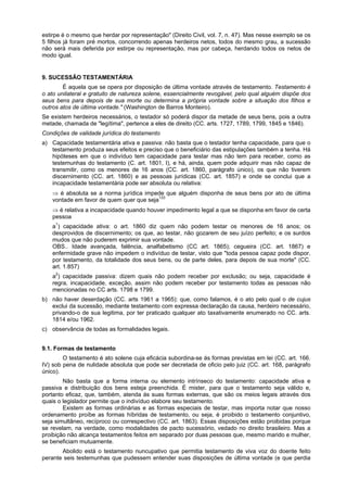 estirpe é o mesmo que herdar por representação" (Direito Civil, vol. 7, n. 47). Mas nesse exemplo se os
5 filhos já foram pré mortos, concorrendo apenas herdeiros netos, todos do mesmo grau, a sucessão
não será mais deferida por estirpe ou representação, mas por cabeça, herdando todos os netos de
modo igual.
9. SUCESSÃO TESTAMENTÁRIA
É aquela que se opera por disposição de última vontade através de testamento. Testamento é
o ato unilateral e gratuito de natureza solene, essencialmente revogável, pelo qual alguém dispõe dos
seus bens para depois de sua morte ou determina a própria vontade sobre a situação dos filhos e
outros atos de última vontade." (Washington de Barros Monteiro).
Se existem herdeiros necessários, o testador só poderá dispor da metade de seus bens, pois a outra
metade, chamada de "legítima", pertence a eles de direito (CC. arts. 1727, 1789, 1799, 1845 e 1846).
Condições de validade jurídica do testamento
a) Capacidade testamentária ativa e passiva: não basta que o testador tenha capacidade, para que o
testamento produza seus efeitos e preciso que o beneficiário das estipulações também a tenha. Há
hipóteses em que o indivíduo tem capacidade para testar mas não tem para receber, como as
testemunhas do testamento (C. art. 1801, I), e há, ainda, quem pode adquirir mas não capaz de
transmitir, como os menores de 16 anos (CC. art. 1860, parágrafo único), os que não tiverem
discernimento (CC. art. 1860) e as pessoas jurídicas (CC. art. 1857) e onde se conclui que a
incapacidade testamentária pode ser absoluta ou relativa:
⇒ é absoluta se a norma jurídica impede que alguém disponha de seus bens por ato de última
vontade em favor de quem quer que seja133
⇒ é relativa a incapacidade quando houver impedimento legal a que se disponha em favor de certa
pessoa
a1
) capacidade ativa: o art. 1860 diz quem não podem testar os menores de 16 anos; os
desprovidos de discernimento; os que, ao testar, não gozarem de seu juízo perfeito; e os surdos
mudos que não puderem exprimir sua vontade.
OBS.. Idade avançada, falência, analfabetismo (CC art. 1865); cegueira (CC. art. 1867) e
enfermidade grave não impedem o indivíduo de testar, visto que "toda pessoa capaz pode dispor,
por testamento, da totalidade dos seus bens, ou de parte deles, para depois de sua morte" (CC.
art. 1.857)
a2
) capacidade passiva: dizem quais não podem receber por exclusão; ou seja, capacidade é
regra, incapacidade, exceção, assim não podem receber por testamento todas as pessoas não
mencionadas no CC arts. 1798 e 1799.
b) não haver deserdação (CC. arts 1961 a 1965): que, como falamos, é o ato pelo qual o de cujus
exclui da sucessão, mediante testamento com expressa declaração da causa, herdeiro necessário,
privando-o de sua legitima, por ter praticado qualquer ato taxativamente enumerado no CC. arts.
1814 e/ou 1962.
c) observância de todas as formalidades legais.
9.1. Formas de testamento
O testamento é ato solene cuja eficácia subordina-se ás formas previstas em lei (CC. art. 166.
IV) sob pena de nulidade absoluta que pode ser decretada de oficio pelo juiz (CC. art. 168, parágrafo
único).
Não basta que a forma interna ou elemento intrínseco do testamento: capacidade ativa e
passiva e distribuição dos bens esteja preenchida. É mister, para que o testamento seja válido e,
portanto eficaz, que, também, atenda ás suas formas externas, que são os meios legais através dos
quais o legislador permite que o indivíduo elabore seu testamento.
Existem as formas ordinárias e as formas especiais de testar, mas importa notar que nosso
ordenamento proíbe as formas híbridas de testamento, ou seja, é proibido o testamento conjuntivo,
seja simultâneo, recíproco ou correspectivo (CC. art. 1863). Essas disposições estão proibidas porque
se revelam, na verdade, como modalidades de pacto sucessório, vedado no direito brasileiro. Mas a
proibição não alcança testamentos feitos em separado por duas pessoas que, mesmo marido e mulher,
se beneficiam mutuamente.
Abolido está o testamento nuncupativo que permitia testamento de viva voz do doente feito
perante seis testemunhas que pudessem entender suas disposições de última vontade (e que perdia
 