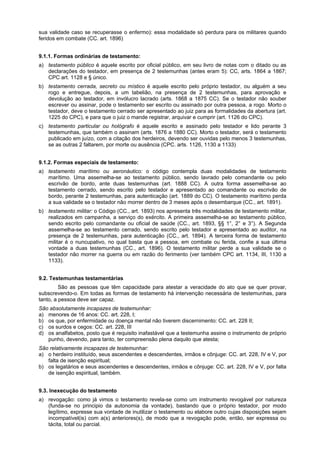 sua validade caso se recuperasse o enfermo): essa modalidade só perdura para os militares quando
feridos em combate (CC. art. 1896)
9.1.1. Formas ordinárias de testamento:
a) testamento público é aquele escrito por oficial público, em seu livro de notas com o ditado ou as
declarações do testador, em presença de 2 testemunhas (antes eram 5): CC, arts. 1864 a 1867;
CPC art. 1128 e § único.
b) testamento cerrada, secreto ou místico é aquele escrito pelo próprio testador, ou alguém a seu
rogo e entregue, depois, a um tabelião, na presença de 2 testemunhas, para aprovação e
devolução ao testador, em invólucro lacrado (arts. 1868 a 1875 CC). Se o testador não souber
escrever ou assinar, pode o testamento ser escrito ou assinado por outra pessoa, a rogo. Morto o
testador, deve o testamento cerrado ser apresentado ao juiz para as formalidades da abertura (art.
1225 do CPC), e para que o juiz o mande registrar, arquivar e cumprir (art. 1126 do CPC).
c) testamento particular ou hológrafo é aquele escrito e assinado pelo testador e lido perante 3
testemunhas, que também o assinam (arts. 1876 a 1880 CC). Morto o testador, será o testamento
publicado em juízo, com a citação dos herdeiros, devendo ser ouvidas pelo menos 3 testemunhas,
se as outras 2 faltarem, por morte ou ausência (CPC. arts. 1126, 1130 a 1133)
9.1.2. Formas especiais de testamento:
a) testamento marítimo ou aeronáutico: o código contempla duas modalidades de testamento
marítimo. Uma assemelha-se ao testamento público, sendo lavrado pelo comandante ou pelo
escrivão de bordo, ante duas testemunhas (art. 1888 CC). A outra forma assemelha-se ao
testamento cerrado, sendo escrito pelo testador e apresentado ao comandante ou escrivão de
bordo, perante 2 testemunhas, para autenticação (art. 1889 do CC). O testamento marítimo perda
a sua validade se o testador não morrer dentro de 3 meses após o desembarque (CC., art. 1891).
b) testamento militar: o Código (CC., art. 1893) nos apresenta três modalidades de testamento militar,
realizados em campanha, a serviço do exército. A primeira assemelha-se ao testamento público,
sendo escrito pelo comandante ou oficial de saúde (CC., art. 1893, §§ 1°, 2° e 3°). A Segunda
assemelha-se ao testamento cerrado, sendo escrito pelo testador e apresentado ao auditor, na
presença de 2 testemunhas, para autenticação (CC., art. 1894). A terceira forma de testamento
militar é o nuncupativo, no qual basta que a pessoa, em combate ou ferida, confie a sua última
vontade a duas testemunhas (CC., art. 1896). O testamento militar perde a sua validade se o
testador não morrer na guerra ou em razão do ferimento (ver também CPC art. 1134, III, 1130 a
1133).
9.2. Testemunhas testamentárias
São as pessoas que têm capacidade para atestar a veracidade do ato que se quer provar,
subscrevendo-o. Em todas as formas de testamento há intervenção necessária de testemunhas, para
tanto, a pessoa deve ser capaz.
São absolutamente incapazes de testemunhar:
a) menores de 16 anos: CC. art. 228, I;
b) os que, por enfermidade ou doença mental não tiverem discernimento: CC. art. 228 II;
c) os surdos e cegos: CC. art. 228, III
d) os analfabetos, posto que é requisito inafastável que a testemunha assine o instrumento de próprio
punho, devendo, para tanto, ter compreensão plena daquilo que atesta;
São relativamente incapazes de testemunhar:
a) o herdeiro instituído, seus ascendentes e descendentes, irmãos e cônjuge: CC. art. 228, IV e V, por
falta de isenção espiritual;
b) os legatários e seus ascendentes e descendentes, irmãos e cônjuge: CC. art. 228, IV e V, por falta
de isenção espiritual, também.
9.3. Inexecução do testamento
a) revogação: como já vimos o testamento revela-se como um instrumento revogável por natureza
(funda-se no principio da autonomia da vontade), bastando que o próprio testador, por modo
legítimo, expresse sua vontade de inutilizar o testamento ou elabore outro cujas disposições sejam
incompatível(is) com a(s) anteriores(s), de modo que a revogação pode, então, ser expressa ou
tácita, total ou parcial.
 