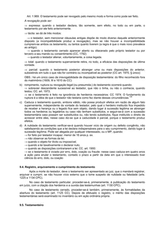 Art. 1.969. O testamento pode ser revogado pelo mesmo modo e forma como pode ser feito.
A revogação pode ser:
⇒ expressa: quando o testador declara, tão somente, sem efeito, no todo ou em parte, o
testamento por ele feito anteriormente.
⇒ tácita: se dá de três modos:
→ o testador, sem mencionar cláusulas antigas dispõe de modo diverso daquele anteriormente
disposto (a incompatibilidade produz a revogação), mas se não houver a incompatibilidade
cumprem-se ambos os testamento, ou tantos quanto tiverem (a regra é que o mais novo prevalece
ao antigo).
→ quando o testamento cerrado aparecer aberto ou dilacerado pelo próprio testador ou por
terceiro a seu mando ou consentimento (CC, 1792)
→ quando o testador alienar, voluntariamente, a coisa legada.
⇒ total: quando o testamento superveniente retira, no todo, a eficácia das disposições de última
vontade.
⇒ parcial: quando o testamento posterior abranger uma ou mais disposições do anterior,
subsistindo em tudo o que não for contrário ou incompatível ao posterior (CC art. 1970, § único)
OBS.: há um único caso de irrevogabilidade de disposição testamentária: do filho reconhecido fora
do matrimônio (1609, III e 1610 do CC)
b) rompimento, ruptura ou revogação legal (ou presumida;) do testamento ocorrerá quando:
⇒ sobrevier descendente sucessível ao testador, que não o tinha, ou não o conhecia, quando
testou: CC. art. 1973;
⇒ se o testamento é feito na ignorância de herdeiros necessários: CC 1974. O fundamento da
ruptura é a idéia de que o testador não testaria como fez diante dessas circunstâncias.134
c) Caduca o testamento quando, embora válido, não possa produzir efeitos em razão de algum fato
superveniente, independente da vontade do testador, pelo qual o herdeiro instituído fica impedido
de receber a herança ou o legado fica sem objeto, dando lugar á sucessão legitima se abranger
todos os herdeiros ou legatários ou caso não tenham substitutos, e seguir-se-á com a sucessão
testamentária caso possam ser substituídos ou, não tendo substitutos, fique instituído o direito de
acrescer entre eles, nesse caso diz-se que a caducidade é parcial, porque o testamento produz
efeitos.
d) A nulidade do testamento verificar-se-á quando houver vicio de origem ou defeito congênito, não
satisfazendo as condições que a lei declara indispensáveis para o seu cumprimento, dando lugar à
sucessão legítima. Pode ser alegada por qualquer interessado, ou o MP, quando:
→ for feito por testador incapaz: menor de 16 anos p. ex.
→ não observar as formas da lei;
→ quando o objeto for ilícito ou impossível;
→ quando a lei taxativamente o declarar nulo;
→ quando as disposições contrariarem a lei: CC. art. 1900:
→ se o testamento é viciado por erro, dolo, coação ou fraude: nesse caso caduca em quatro anos
a ação para anular o testamento, contado o prazo a partir da data em que o interessado tiver
ciência do erro, dolo, ou coação
9.4. Registro, arquivamento e cumprimento do testamento
Após a morte do testador, deve o testamento ser apresentado ao juiz, que o mandará registrar,
arquivar e cumprir, se não houver vício externo que o tome suspeito de nulidade ou falsidade (arts.
1225 a 1134 CPC).
No caso de testamento particular, proceder-se-á, primeiramente, á publicação do testamento
em juízo, com a citação dos herdeiros e a ouvida das testemunhas (art. 1130 CPC).
No caso de testamento cerrado, proceder-se-á também, primeiramente, às formalidades da
abertura do testamento (art. 1125 CC). Depois de efetuado o registro, o mérito das disposições
testamentárias será examinado no inventário ou em ação ordinária própria.
9.5. Testamenteiro
 