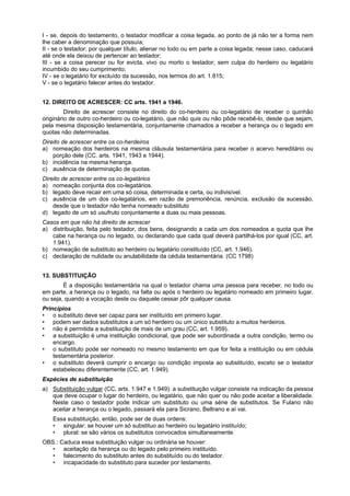 I - se, depois do testamento, o testador modificar a coisa legada, ao ponto de já não ter a forma nem
lhe caber a denominação que possuía;
II - se o testador; por qualquer título, alienar no todo ou em parte a coisa legada; nesse caso, caducará
até onde ela deixou de pertencer ao testador;
III - se a coisa perecer ou for evicta, vivo ou morto o testador; sem culpa do herdeiro ou legatário
incumbido do seu cumprimento;
IV - se o legatário for excluído da sucessão, nos termos do art. 1.815;
V - se o legatário falecer antes do testador.
12. DIREITO DE ACRESCER: CC arts. 1941 a 1946.
Direito de acrescer consiste no direito do co-herdeiro ou co-legatário de receber o quinhão
originário de outro co-herdeiro ou co-legatário, que não quis ou não pôde recebê-lo, desde que sejam,
pela mesma disposição testamentária, conjuntamente chamados a receber a herança ou o legado em
quotas não determinadas.
Direito de acrescer entre os co-herdeiros
a) nomeação dos herdeiros na mesma cláusula testamentária para receber o acervo hereditário ou
porção dele (CC. arts. 1941, 1943 e 1944).
b) incidência na mesma herança.
c) ausência de determinação de quotas.
Direito de acrescer entre os co-legatários
a) nomeação conjunta dos co-legatários.
b) legado deve recair em uma só coisa, determinada e certa, ou indivisível.
c) ausência de um dos co-legatários, em razão de premoriência, renúncia, exclusão da sucessão,
desde que o testador não tenha nomeado substituto
d) legado de um só usufruto conjuntamente a duas ou mais pessoas.
Casos em que não há direito de acrescer
a) distribuição, feita pelo testador, dos bens, designando a cada um dos nomeados a quota que lhe
cabe na herança ou no legado, ou declarando que cada qual deverá partilhá-los por igual (CC, art.
1.941).
b) nomeação de substituto ao herdeiro ou legatário constituído (CC, art. 1.946).
c) declaração de nulidade ou anulabilidade da cédula testamentária. (CC 1798)
13. SUBSTITUIÇÃO
É a disposição testamentária na qual o testador chama uma pessoa para receber, no todo ou
em parte, a herança ou o legado, na falta ou após o herdeiro ou legatário nomeado em primeiro lugar,
ou seja, quando a vocação deste ou daquele cessar pôr qualquer causa.
Princípios
• o substituto deve ser capaz para ser instituído em primeiro lugar.
• podem ser dados substitutos a um só herdeiro ou um único substituto a muitos herdeiros.
• não é permitida a substituição de mais de um grau (CC, art. 1.959).
• a substituição é uma instituição condicional, que pode ser subordinada a outra condição, termo ou
encargo.
• o substituto pode ser nomeado no mesmo testamento em que for feita a instituição ou em cédula
testamentária posterior.
• o substituto deverá cumprir o encargo ou condição imposta ao substituído, exceto se o testador
estabeleceu diferentemente (CC, art. 1.949).
Espécies de substituição
a) Substituição vulgar (CC, arts. 1.947 e 1.949): a substituição vulgar consiste na indicação da pessoa
que deve ocupar o lugar do herdeiro, ou legatário, que não quer ou não pode aceitar a liberalidade.
Neste caso o testador pode indicar um substituto ou uma série de substitutos. Se Fulano não
aceitar a herança ou o legado, passará ela para Sicrano, Beltrano e aí vai.
Essa substituição, então, pode ser de duas ordens:
• singular: se houver um só substituo ao herdeiro ou legatário instituído;
• plural: se são vários os substitutos convocados simultaneamente.
OBS.: Caduca essa substituição vulgar ou ordinária se houver:
• aceitação da herança ou do legado pelo primeiro instituído.
• falecimento do substituto antes do substituído ou do testador.
• incapacidade do substituto para suceder por testamento.
 