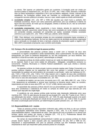 ou sócios. Têm apenas um patrimônio gerido por curadores. A fundação pode ser criada por
escritura pública ou testamento (CC., art. 62 ss. c/c CPC., arts. 1199 a 1204), devendo o instituidor
doar os meios necessários e especificar o fim a que se destina: religiosos, morais, culturais ou de
assistência. As fundações podem ainda ser mantidas ou constituídas pelo poder público
conjugando recursos públicos e privados, mas se o caso, estará sujeita ao direito administrativo.
c) sociedades simples: (CC., arts. 997 a 1038) são aquelas que visam lucro e, portanto, têm
finalidade econômica. Atuam com certa autonomia patrimonial, pois sua existência é distinta da
figura dos seus sócios, de modo que as obrigações, direitos e deveres de um, não se confundem
com a pessoa do outro.
d) sociedades empresariais: visam, igualmente, o lucro, todavia, através do exercício de uma
atividade mercantil, assumindo várias formas, tais como sociedade em nome coletivo, sociedade
em comandita simples; sociedade em comandita por ações; sociedade limitada; sociedade
anônima ou por ações (CC., arts. 1039 a 1092) que, adiante, serão tratadas.
OBS.: Para distinguir uma sociedade simples de uma sociedade empresária basta considerar a
natureza das operações habituais. Se tiver por objeto exercício de atividade econômica organizada
para a produção ou circulação de bens e serviços, próprias de empresário sujeito a registro (CC.
982 e 967) é sociedade empresarial, caso contrário será simples.
6.2. Começo e fim da existência legal da pessoa jurídica
A personalidade das pessoas jurídicas passa a existir com a inscrição de seus atos
constitutivos no registro competente e serão representadas, ativa e passivamente, nos atos judiciais e
extrajudiciais, por quem os estatutos designarem ou, em não consignando, por seus diretores. Seu
domicílio é o local de sua sede, seu governo, administração ou direção.
As pessoas jurídicas de direito público iniciam-se em razão de determinação constitucional ou
de lei especial. Assim é que numa cadeia de atribuições - delegação, competência exclusiva ou
concorrente - Estados, Municípios e o Distrito Federal estabelecem, cada qual, direitos e deveres
espaço temporais.
As pessoas jurídicas de direito privado (outrora somente regidas pelo Código Comercial) e os
partidos políticos (regidos por lei específica) têm como fato gerador a vontade humana sem a
necessidade de qualquer ato administrativo de concessão ou permissão - salvo nas hipóteses do CC.,
arts. 1123 a 1125, e CC., arts. 1128 a 1141. Elas nascem com o registro de seus atos constitutivos
podendo ser unilateral inter vivos ou causa mortis no caso das fundações, ou por ato jurídico bilateral
inter vivos no caso das associações e sociedades (CC., art. 104).
A ausência do registro, por seu turno, de acordo com o CC., arts. 986 a 990, CC., arts. 1132 e
1136, desautoriza as sociedades a. acionar seus membros ou terceiros sendo, estes, ao contrário,
responsáveis por todos os seus atos (CPC. art. 12, § 2° e 596), dentre outros efeitos.
A capacidade das pessoas jurídicas decorre de sua personalidade que vem com o registro de
seus atos constitutivos e estende-se em todos os campos do direito quer seja exercida por uma
diretoria quer seja pelo seu órgão legal.
A existência de uma pessoa jurídica pode terminar pela dissolução deliberada entre seus
membros (CC., 1033, II), pelo decurso do prazo de sua duração (CC., arts. 69, 1ª parte c/c art. 1033, I),
por deliberação dos sócios - maioria absoluta (CC., art. 1033, III), pela dissolução quando a lei assim
determinar, ou ainda pela dissolução em virtude de ato do governo (CC., art. 1125 e 1033, V), quando
lhe casse a autorização para funcionar, por determinação do poder judiciário (CC., art. 1034, I e II)
6.3. Responsabilidade civil - noções
Todas as pessoas jurídicas respondem civilmente pela. prática de ilícito ou ato que contrarie
suas estipulações estatutárias como também, segundo o CDC., arts. 12 a 25, trazem consigo a
responsabilidade objetiva - independente de culpa - caso decorra de vício no produto ou no serviço que
forneça, danos que podem ser morais e materiais (CF., 173, § 5°). Profissionais liberais têm
responsabilidade subjetiva (CDC art. 14, §§ 1° ao 4°).
No campo da responsabilidade extracontratual é sabido que as pessoas jurídicas de direito
privado devem reparar o dano causado pelo seu representante. Os arts. 931 e 1009 do CC,
estipularam a responsabilidade civil para as pessoas jurídicas que têm finalidade lucrativa ou
empresarial ao dizer que respondem pelos produtos postos em circulação.
 