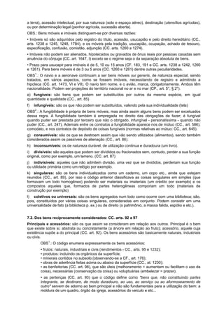 a terra), acessão intelectual, por sua natureza (solo e espaço aéreo), destinação (utensílios agrícolas),
ou por determinação legal (penhor agrícola, sucessão aberta).
OBS.: Bens móveis e imóveis distinguem-se por diversas razões:
• Imóveis só são adquiridos pelo registro do título, acessão, usucapião e pelo direito hereditário (CC.,
arts. 1238 a 1245, 1248, 1784), e os móveis pela tradição, usucapião, ocupação, achado de tesouro,
especificação, confusão, comistão, adjunção (CC. arts. 1260 a 1274).
• Imóveis não podem ser alienados, hipotecados ou gravados de ônus reais por pessoas casadas sem
anuência do cônjuge (CC. art. 1647, I) exceto se o regime seja o da separação absoluta de bens.
• Prazo para usucapir para imóveis é de 5, 10 ou 15 anos (CF. 183, 191 e CC. arts. 1238 a 1242, 1260
e 1261). Para bens móveis é de 3 ou 5 anos (CC. 1260 e 1261) dentre outras peculiaridades.
OBS1
.: O navio e a aeronave continuam a ser bens móveis sui generis, de natureza especial, sendo
tratados, em vários aspectos, como se fossem imóveis, necessitando de registro e admitindo a
hipoteca (CC. art. 1473, VI e VII). O navio tem nome, e o avião, marca, obrigatoriamente. Ambos têm
nacionalidade. Podem ser projeções do território nacional no ar e no mar (CP., art. 5°, § 2°).
e) fungíveis: são bens que podem ser substituídos por outros da mesma espécie, em igual
quantidade e qualidade (CC., art. 85)
f) infungíveis: são os que não podem ser substituídos, valendo pela sua individualidade (tela)
OBS2
.: A fungibilidade é própria de bens móveis, mas ainda assim alguns bens podem ser excetuados
dessa regra. A fungibilidade também é empregada no direito das obrigações de fazer; é fungível
quando puder ser prestada por terceiro que não o obrigado, infungível - personalíssima - quando não
puder (CC., art. 247). Ademais entre os contratos a fungibilidade aparece nos de mútuo (CC., art. 586),
comodato, e nos contratos de depósito de coisas fungíveis (normas relativas ao mútuo: CC., art. 645).
g) consumíveis: são os que se destroem assim que vão sendo utilizados (alimentos), sendo também
considerados assim os passíveis de alienação (CC., art. 86).
h) inconsumíveis: os de natureza durável, de utilização continua e duradoura (um livro).
i) divisíveis: são aqueles que podem ser divididos ou fracionados sem, contudo, perder a sua função
original, como por exemplo, um terreno. (CC. art. 87)
j) indivisíveis: aqueles que não admitem divisão, uma vez que se divididos, perderiam sua função
ou utilidade primária como um relógio por exemplo.
k) singulares: são os bens individualizados como um caderno, um copo etc., ainda que estejam
reunidos (CC., art. 89), por isso o código anterior classificava as coisas singulares em simples (que
formavam um todo homogêneo) podendo ser materiais ou imateriais (um crédito por exemplo) e os
compostos aqueles que, formados de partes heterogêneas comporiam um todo (materiais de
construção por exemplo)
l) coletivos ou universais: são os bens agregados num todo como ocorre com uma biblioteca; são,
pois, constituídos por várias coisas singulares, consideradas em conjunto. Podem consistir em uma
universalidade de fato (a biblioteca p. ex.) ou de direito (o patrimônio, a massa falida, espólio e etc.).
7.2. Dos bens reciprocamente considerados: CC. arts. 92 a 97
Principais e acessórios: são os que assim se consideram em relação aos outros. Principal é o bem
que existe sobre si, abstrata ou concretamente (a árvore em relação ao fruto); acessório, aquele cuja
existência supõe a do principal (CC. art. 92). Os bens acessórios são basicamente naturais, industriais
ou civis.
OBS1
.: O código enumera expressamente os bens acessórios:
• frutos: naturais, industriais e civis (rendimentos - CC., arts. 95 e 1232);
• produtos: incluindo os orgânicos da superfície;
• minerais contidos no subsolo (observando-se a CF., art. 176);
• obras de aderência feitas acima ou abaixo da superfície (CC., at. 1230);
• as benfeitorias (CC. art. 96), que são úteis (melhoramento = aumentam ou facilitam o uso da
coisa), necessárias (conservação da coisa) ou voluptuárias (embelezar = prazer).
• as pertenças (CC. art. 93) que o código define como "bens que, não constituindo partes
integrante, se destinam, de modo duradouro, ao uso, ao serviço ou ao aformoseamento de
outro" servem de adorno ao bem principal e não são fundamentais para a utilização do bem: a
moldura de um quadro, órgão da igreja, acessórios do veiculo e etc...
 