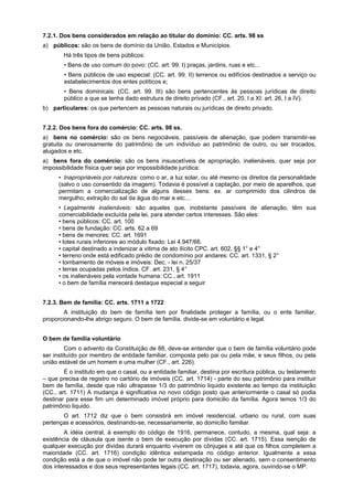 7.2.1. Dos bens considerados em relação ao titular do domínio: CC. arts. 98 ss
a) públicos: são os bens de domínio da União, Estados e Municípios.
Há três tipos de bens públicos:
• Bens de uso comum do povo: (CC. art. 99. I) praças, jardins, ruas e etc...
• Bens públicos de uso especial: (CC. art. 99. II) terrenos ou edifícios destinados a serviço ou
estabelecimentos dos entes políticos e;
• Bens dominicais: (CC. art. 99. III) são bens pertencentes às pessoas jurídicas de direito
público a que se tenha dado estrutura de direito privado (CF., art. 20, I a XI: art. 26, I a IV).
b) particulares: os que pertencem as pessoas naturais ou jurídicas de direito privado.
7.2.2. Dos bens fora do comércio: CC. arts. 98 ss.
a) bens no comércio: são os bens negociáveis, passíveis de alienação, que podem transmitir-se
gratuita ou onerosamente do patrimônio de um indivíduo ao patrimônio de outro, ou ser trocados,
alugados e etc.
a) bens fora do comércio: são os bens insuscetíveis de apropriação, inalienáveis, quer seja por
impossibilidade física quer seja por impossibilidade jurídica:
• Inapropriáveis por natureza: como o ar, a luz solar, ou até mesmo os direitos da personalidade
(salvo o uso consentido da imagem). Todavia é possível a captação, por meio de aparelhos, que
permitam a comercialização de alguns desses bens: ex. ar comprimido dos cilindros de
mergulho; extração do sal da água do mar e etc....
• Legalmente inalienáveis: são aqueles que, inobstante passíveis de alienação, têm sua
comerciabilidade excluída pela lei, para atender certos interesses. São eles:
• bens públicos: CC. art. 100
• bens de fundação: CC. arts. 62 a 69
• bens de menores: CC. art. 1691
• lotes rurais inferiores ao módulo fixado: Lei 4.947/66.
• capital destinado a indenizar a vitima de ato ilícito CPC. art. 602, §§ 1° e 4°
• terreno onde está edificado prédio de condomínio por andares: CC. art. 1331, § 2°
• tombamento de móveis e imóveis: Dec. - lei n. 25/37
• terras ocupadas pelos índios. CF. art. 231, § 4°
• os inalienáveis pela vontade humana: CC., art. 1911
• o bem de família merecerá destaque especial a seguir
7.2.3. Bem de família: CC. arts. 1711 a 1722
A instituição do bem de família tem por finalidade proteger a família, ou o ente familiar,
proporcionando-lhe abrigo seguro. O bem de família. divide-se em voluntário e legal.
O bem de família voluntário
Com o advento da Constituição de 88, deve-se entender que o bem de família voluntário pode
ser instituído por membro de entidade familiar, composta pelo pai ou pela mãe, e seus filhos, ou pela
união estável de um homem e uma mulher (CF., art. 226).
É o instituto em que o casal, ou a entidade familiar, destina por escritura pública, ou testamento
– que precisa de registro no cartório de imóveis (CC. art. 1714) - parte do seu patrimônio para instituir
bem de família, desde que não ultrapasse 1/3 do patrimônio liquido existente ao tempo da instituição
(CC., art. 1711) A mudança é significativa no novo código posto que anteriormente o casal só podia
destinar para esse fim um determinado imóvel próprio para domicilio da família. Agora temos 1/3 do
patrimônio liquido.
O art. 1712 diz que o bem consistirá em imóvel residencial, urbano ou rural, com suas
pertenças e acessórios, destinando-se, necessariamente, ao domicílio familiar.
A idéia central, à exemplo do código de 1916, permanece, contudo, a mesma, qual seja: a
existência de cláusula que isente o bem de execução por dívidas (CC. art. 1715). Essa isenção de
qualquer execução por dividas durará enquanto viverem os cônjuges e até que os filhos completem a
maioridade (CC. art. 1716) condição idêntica estampada no código anterior. Igualmente a essa
condição está a de que o imóvel não pode ter outra destinação ou ser alienado, sem o consentimento
dos interessados e dos seus representantes legais (CC. art. 1717), todavia, agora, ouvindo-se o MP.
 