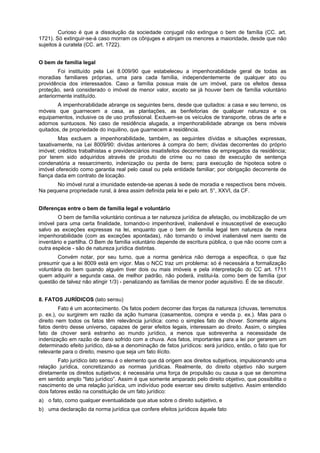 Curioso é que a dissolução da sociedade conjugal não extingue o bem de família (CC. art.
1721). Só extinguir-se-á caso morram os cônjuges e atinjam os menores a maioridade, desde que não
sujeitos à curatela (CC. art. 1722).
O bem de família legal
Foi instituído pela Lei 8.009/90 que estabeleceu a impenhorabilidade geral de todas as
moradias familiares próprias, uma para cada família, independentemente de qualquer ato ou
providência dos interessados. Caso a família possua mais de um imóvel, para os efeitos dessa
proteção, será considerado o imóvel de menor valor, exceto se já houver bem de família voluntário
anteriormente instituído.
A impenhorabilidade abrange os seguintes bens, desde que quitados: a casa e seu terreno, os
móveis que guarnecem a casa, as plantações, as benfeitorias de qualquer natureza e os
equipamentos, inclusive os de uso profissional. Excluem-se os veículos de transporte, obras de arte e
adornos suntuosos. No caso de residência alugada, a impenhorabilidade abrange os bens móveis
quitados, de propriedade do inquilino, que guarnecem a residência.
Mas excluem a impenhorabilidade, também, as seguintes dívidas e situações expressas,
taxativamente, na Lei 8009/90: dividas anteriores à compra do bem; dívidas decorrentes do próprio
imóvel; créditos trabalhistas e previdenciários insatisfeitos decorrentes de empregados da residência;
por terem sido adquiridos através de produto de crime ou no caso de execução de sentença
condenatória a ressarcimento, indenização ou perda de bens; para execução de hipoteca sobre o
imóvel oferecido como garantia real pelo casal ou pela entidade familiar; por obrigação decorrente de
fiança dada em contrato de locação.
No imóvel rural a imunidade estende-se apenas à sede de moradia e respectivos bens móveis.
Na pequena propriedade rural, à área assim definida pela lei e pelo art. 5°, XXVI, da CF.
Diferenças entre o bem de família legal e voluntário
O bem de família voluntário continua a ter natureza jurídica de afetação, ou imobilização de um
imóvel para uma certa finalidade, tomando-o impenhorável, inalienável e insusceptível de execução
salvo as exceções expressas na lei, enquanto que o bem de família legal tem natureza de mera
impenhorabilidade (com as exceções apontadas), não tornando o imóvel inalienável nem isento de
inventário e partilha. O Bem de família voluntário depende de escritura pública, o que não ocorre com a
outra espécie - são de natureza jurídica distintas.
Convém notar, por seu turno, que a norma genérica não derroga a especifica, o que faz
presumir que a lei 8009 está em vigor. Mas o NCC traz um problema: só é necessária a formalização
voluntária do bem quando alguém tiver dois ou mais imóveis e pela interpretação do CC art. 1711
quem adquirir a segunda casa, de melhor padrão, não poderá, institui-la. como bem de família (por
questão de talvez não atingir 1/3) - penalizando as famílias de menor poder aquisitivo. É de se discutir.
8. FATOS JURÍDICOS (lato sensu)
Fato é um acontecimento. Os fatos podem decorrer das forças da natureza (chuvas, terremotos
p. ex.), ou surgirem em razão da ação humana (casamentos, compra e venda p. ex.). Mas para o
direito nem todos os fatos têm relevância jurídica: como o simples fato de chover. Somente alguns
fatos dentro desse universo, capazes de gerar efeitos legais, interessam ao direito. Assim, o simples
fato de chover será estranho ao mundo jurídico, a menos que sobrevenha a necessidade de
indenização em razão de dano sofrido com a chuva. Aos fatos, importantes para a lei por gerarem um
determinado efeito jurídico, dá-se a denominação de fatos jurídicos: será jurídico, então, o fato que for
relevante para o direito, mesmo que seja um fato ilícito.
Fato jurídico lato sensu é o elemento que dá origem aos direitos subjetivos, impulsionando uma
relação jurídica, concretizando as normas jurídicas. Realmente, do direito objetivo não surgem
diretamente os direitos subjetivos; é necessária uma força de propulsão ou causa a que se denomina
em sentido amplo "fato jurídico”. Assim é que somente amparado pelo direito objetivo, que possibilita o
nascimento de uma relação jurídica, um indivíduo pode exercer seu direito subjetivo. Assim entendido
dois fatores estão na constituição de um fato jurídico:
a) o fato, como qualquer eventualidade que atue sobre o direito subjetivo, e
b) uma declaração da norma jurídica que confere efeitos jurídicos àquele fato
 