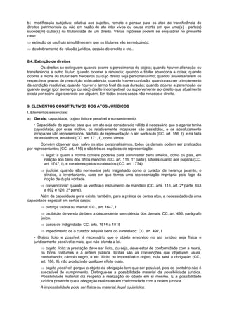 b) modificação subjetiva: relativa aos sujeitos, remete o pensar para os atos de transferência de
direitos patrimoniais ou não em razão de ato inter vivos ou causa mortis em que uma(s) - parte(s)
sucede(m) outra(s) na titularidade de um direito. Várias hipótese podem se enquadrar no presente
caso:
⇒ extinção de usufruto simultâneo em que os titulares vão se reduzindo;
⇒ desdobramento de relação jurídica, cessão de crédito e etc...
8.4. Extinção de direitos
Os direitos se extinguem quando ocorre o perecimento do objeto; quando houver alienação ou
transferência a outro titular; quando ocorrer a renúncia; quando o titular abandona a coisa; quando
ocorrer a morte do titular sem herdeiros ou cujo direito seja personalíssimo; quando aniversariarem os
respectivos prazos de prescrição e decadência; quando houver confusão; quando ocorrer o implemento
da condição resolutiva; quando houver o termo final de sua duração; quando ocorrer a perempção ou
quando surgir (por sentença ou não) direito incompatível ou superveniente ao direito que atualmente
exista por sobre algo exercido por alguém. Em todos esses casos não renasce o direito.
9. ELEMENTOS CONSTITUTIVOS DOS ATOS JURÍDICOS
I. Elementos essenciais:
a) Gerais: capacidade, objeto lícito e possível e consentimento.
• Capacidade do agente: para que um ato seja considerado válido é necessário que o agente tenha
capacidade; por esse motivo, os relativamente incapazes são assistidos, e os absolutamente
incapazes são representados. Na falta de representação o ato será nulo (CC. art. 166, I), e na falta
de assistência, anulável (CC. art. 171, I), como vimos.
Convém observar que, salvo os atos personalíssimos, todos os demais podem ser praticados
por representantes (CC. art. 116) e são três as espécies de representação:
⇒ legal: a quem a norma confere poderes para administrar bens alheios, como os pais, em
relação aos bens dos filhos menores (CC. art. 115, 1ª parte), tutores quanto aos pupilos (CC.
art. 1747, I), e curadores pelos curatelados (CC. art. 1774)
⇒ judicial: quando são nomeados pelo magistrado como o curador de herança jacente, o
síndico, o inventariante, caso em que temos uma representação imprópria pois foge da
noção de dupla vontade.
⇒ convencional: quando se verifica o instrumento de mandato (CC. arts. 115, art. 2ª parte, 653
a 692 e 120, 2ª parte).
Além da capacidade geral existe, também, para a prática de certos atos, a necessidade de uma
capacidade especial em certos casos:
⇒ outorga uxória ou marital: CC., art. 1647, I
⇒ proibição de venda de bem a descendente sem ciência dos demais: CC. art. 496, parágrafo
único.
⇒ casos de indignidade: CC. arts. 1814 a 1818
⇒ impedimento de o curador adquirir bens do curatelado: CC. art. 497, I
• Objeto lícito e possível: é necessário que o objeto envolvido no ato jurídico seja física e
juridicamente possível e mais, que não ofenda a lei.
⇒ objeto lícito: a prestação deve ser lícita, ou seja, deve estar de conformidade com a moral,
os bons costumes e à ordem pública. Ilícitas são as convenções que objetivem usura,
contrabando, câmbio negro, e etc. Ilícito ou impossível o objeto, nula será a obrigação (CC.,
art. 166, II), não produzindo qualquer efeito o ato.
⇒ objeto possível: porque o objeto da obrigação tem que ser possível, pois do contrário não é
suscetível de cumprimento. Distingue-se a possibilidade material da possibilidade jurídica.
Possibilidade material diz respeito a realização do objeto em si mesmo. E a possibilidade
jurídica pretende que a obrigação realize-se em conformidade com a ordem jurídica.
A impossibilidade pode ser física ou material, legal ou jurídica:
 