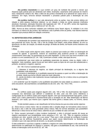 Ato jurídico inexistente é o que contém um grau de nulidade tão grande e visível, que
dispensa ação judicial para ser declarado sem efeito. Exemplos: casamento entre pessoas do mesmo
sexo; testamento verbal e etc. Mas a idéia de ato jurídico inexistente só é aplicável em casos raros e
extremos. Em regra, torna-se sempre necessário o processo judicial para a declaração de uma
nulidade.
Ato jurídico ineficaz é o que vale plenamente entre as partes, mas não produz efeitos em
relação a certa pessoa (ineficácia relativa), ou em relação a todas as outras pessoas (ineficácia
absoluta). Exemplos: alienação fiduciária não registrada (art. 129 , 5° da LRP); venda não registrada;
bens alienados pelo falido após a falência (LF art. 40), etc.
OBS.: Nunca se deve confundir nulidade com ineficácia como fazem alguns. A nulidade é um vício
intrínseco ou interno do ato jurídico. Na ineficácia o ato é perfeito entre as partes, mas fatores externos
impedem que produza efeito em relação a terceiros.
10. DEFEITOS DOS ATOS JURÍDICOS
A declaração da vontade é ato essencial do ato ou negócio jurídico e, para que seja válido tem
que prescindir de vícios. Os arts. 138 a 144 do Código Civil tratam, entre esses defeitos, do erro ou
ignorância, do dolo, da coação, do estado de perigo, da lesão de direito, da fraude contra credores e da
simulação.
I. Erro:
É a falsa noção sobre alguma coisa, objeto ou pessoa que acaba por influir na declaração de
vontade do agente. A ignorância, embora se caracterize pela ausência parcial ou completa de
conhecimento sobre algo, foi equiparada ao erro pelo legislador. O único erro que torna anulável o ato
jurídico é o erro substancial (CC. art. 138). Continuam a existir, então, dois tipos de erro:
⇒ erro substancial: que recai sobre as qualidades essenciais da pessoa, coisa ou objeto; onde o
legislador, mais cauteloso, agora houve por bem definir quais os tipos de erro que são substanciais e,
portanto, anulariam o negócio, vejamos:
Art. 139. O erro é substancial quando:
I - interessa à natureza do negócio, ao objeto principal da declaração, ou a alguma das
qualidades a ele essenciais;
II - concerne à identidade ou à qualidade essencial da pessoa a quem se refira a declaração de
vontade, desde que tenha influído nesta de modo relevante;
III - sendo de direito e não implicando recusa à aplicação da lei, for o motivo único ou principal do
negócio jurídico.
⇒ erro acidental: que diz respeito a uma qualidade secundária da coisa objeto ou pessoa e, portanto,
seria escusável, não acarretando a anulabilidade do ato (CC. arts. 142, 143 e 144).
II. Dolo:
É o artificio usado para enganar alguém (CC. arts. 145 a 149). Os doutrinadores não trazem
consenso nos elementos que definem a existência do dolo, pois uns têm como referência a
configuração de um artifício usado para enganar alguém, sem que necessariamente haja ganho, outros
crêem que o dano patrimonial é imprescindível para a anulação do ato. Mas Washington de Barros
assevera, com razão, que mesmo que o agente não tenha ganho o lesado sofre, no mínimo, danos
morais.
O dolo também passou a ser classificado de forma diversa da que era antes senão vejamos:
a) Dolus bonus e dolus malus: não se considera dolo o simples elogio da mercadoria (dolus bonus).
Só anula o ato o dolo de certa gravidade (dolus malus). Não há normas absolutas que possibilitem
diferenciar o dolus bonus do dolus malus, cabendo ao juiz a análise do caso concreto.
b) Dolus causam (principal) e dolus incidens (acidental): o dolo é principal quando dá causa ao
negócio acarretando sua anulabilidade como preceitua o CC., art. 145: "São os negócios jurídicos
anuláveis por dolo, quando este for a sua causa." Para que o dolo principal se configure é preciso
intenção; uso de artifícios fraudulentos graves que sejam causa determinante na declaração da
vontade e que o ato seja advindo de terceiro, ou da parte contratante.
O dolo acidental é o que leva o agente a celebrar o negócio em certa desvantagem e não sendo causa
determinante na celebração do negócio e, portanto, não gera a anulabilidade do ato, mas somente da
direito à indenização como se vê do CC. art. 146.
 