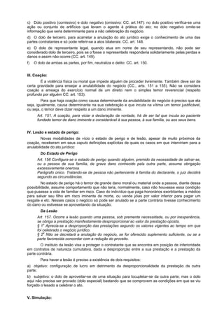 c) Dolo positivo (comissivo) e dolo negativo (omissivo: CC. art.147): no dolo positivo verifica-se uma
ação ou conjunto de artifícios que levam o agente à prática do ato; no dolo negativo omite-se
informação que seria determinante para a não celebração do negócio.
d) O dolo de terceiro, para acarretar a anulação do ato jurídico exige o conhecimento de uma das
partes contratantes e só pode referir-se a atos bilaterais: CC. art. 148.
e) O dolo de representante legal, quando atua em nome de seu representando, não pode ser
considerado dolo de terceiro, pois se o fosse o representado responderia solidariamente pelas perdas e
danos e assim não ocorre (CC. art. 149).
f) O dolo de ambas as partes, por fim, neutraliza o delito: CC. art. 150.
III. Coação:
É a violência física ou moral que impede alguém de proceder livremente. Também deve ser de
certa gravidade para ensejar a anulabilidade do negócio (CC., arts. 151 a 155). Não se considera
coação a ameaça do exercício normal de um direito nem o simples temor reverencial (respeito
profundo por alguém CC. art. 153).
Para que haja coação como causa determinante da anulabilidade do negócio é preciso que ela
seja, igualmente, causa determinante na sua celebração e que incuta na vítima um temor justificável,
ou seja, o temor deve dizer respeito a um dano iminente.
Art. 151. A coação, para viciar a declaração da vontade, há de ser tal que incuta ao paciente
fundado temor de dano iminente e considerável à sua pessoa, à sua família, ou aos seus bens.
IV. Lesão e estado de perigo:
Novas modalidades de vício o estado de perigo e de lesão, apesar de muito próximos da
coação, receberam em seus caputs definições explícitas de quais os casos em que interviriam para a
anulabilidade do ato jurídico:
Do Estado de Perigo
Art. 156 Configura-se o estado de perigo quando alguém, premido da necessidade de salvar-se,
ou a pessoa de sua família, de grave dano conhecido pela outra parte, assume obrigação
excessivamente onerosa.
Parágrafo único. Tratando-se de pessoa não pertencente à família do declarante, o juiz decidirá
segundo as circunstâncias.
No estado de perigo há o temor de grande dano moral ou material onde a pessoa, diante dessa
possibilidade, assume comportamento que não teria, normalmente, caso não houvesse essa condição
que pusesse a vida de familiar em risco. Caso do indivíduo que paga honorários exorbitantes a médico
para salvar seu filho em risco iminente de morte, ou vende jóias por valor inferior para pagar um
resgate e etc. Nesses casos o negócio só pode ser anulado se a parte contrária tivesse conhecimento
do dano ou estivesse se aproveitando da situação.
Da Lesão
Art. 157. Ocorre a lesão quando uma pessoa, sob premente necessidade, ou por inexperiência,
se obriga a prestação manifestamente desproporcional ao valor da prestação oposta.
§ 1o
Aprecia-se a desproporção das prestações segundo os valores vigentes ao tempo em que
foi celebrado o negócio jurídico.
§ 2o
Não se decretará a anulação do negócio, se for oferecido suplemento suficiente, ou se a
parte favorecida concordar com a redução do proveito.
O instituto da lesão visa a proteger o contratante que se encontra em posição de inferioridade
em contratos de natureza cumutativa, dada a desproporção entre a sua prestação e a prestação da
parte contrária.
Para haver a lesão é preciso a existência de dois requisitos:
a) objetivo: configuração de lucro em detrimento da desproporcionalidade da prestação da outra
parte;
b) subjetivo: o dolo de aproveitar-se de uma situação para locupletar-se da outra parte; mas o dolo
aqui não precisa ser provado (dolo especial) bastando que se comprovem as condições em que se viu
forçado o lesado a celebrar o ato.
V. Simulação:
 