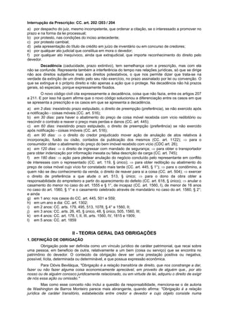 Interrupção da Prescrição: CC. art. 202 /203 / 204
a) por despacho do juiz, mesmo incompetente, que ordenar a citação, se o interessado a promover no
prazo e na forma da lei processual;
b) por protesto, nas condições do inciso antecedente;
c) por protesto cambial;
d) pela apresentação do título de crédito em juízo de inventário ou em concurso de credores;
e) por qualquer ato judicial que constitua em mora o devedor;
f) por qualquer ato inequívoco, ainda que extrajudicial, que importe reconhecimento do direito pelo
devedor.
Decadência (caducidade, prazo extintivo), tem semelhança com a prescrição, mas com ela
não se confunde. Representa também a interferência do tempo nas relações jurídicas, só que se dirige
não aos direitos subjetivos mas aos direitos potestativos, o que nos permite dizer que trata-se na
verdade da extinção de um direito pelo seu não exercício, no prazo assinalado por lei ou convenção. O
que se extingue é o próprio direito e não apenas a ação que o protege. Na decadência não há prazos
gerais, só especiais, porque expressamente fixados.
O novo código civil cita expressamente a decadência, coisa que não fazia, entre os artigos 207
a 211. E por isso há quem afirme que o novo código solucionou a diferenciação entre os casos em que
se apresenta a prescrição e os casos em que se apresenta a decadência.
a) em 3 dias: inexistindo prazo estipulado, o direito de preempção (preferência), se não exercido após
a notificação - coisas móveis (CC. art. 516);
b) em 30 dias: para haver o abatimento do preço de coisa móvel recebida com vício redibitório ou
rescindir o contrato e reaver o preço mais perdas e danos (CC. art. 445);
c) em 60 dias: inexistindo prazo estipulado, o direito de preempção (preferência) se não exercido
após notificação - coisas imóveis (CC. art. 516);
d) em 90 dias: ⇒ o direito do credor prejudicado mover ação de anulação de atos relativos à
incorporação, fusão ou cisão, contados da publicação dos mesmos (CC. art. 1122); ⇒ para o
consumidor obter o abatimento do preço do bem imóvel recebido com vício (CDC art. 26);
e) em 120 dias: ⇒ o direito de ingressar com mandado de segurança; ⇒ para obter o transportador
para obter indenização por informação inexata ou falsa descrição da carga (CC. art. 745);
f) em 180 dias: ⇒ ação para pleitear anulação do negócio concluído pelo representante em conflito
de interesses com o representado (CC. art. 119, § único); ⇒ para obter redibição ou abatimento do
preço de coisa móvel cujo vício for constatado mais tarde (CC. art. 445, § 1°); ⇒ para o condômino, a
quem não se deu conhecimento da venda, o direito de reaver para si a coisa (CC. art. 504); ⇒ exercer
o direito de preferência a que alude o art. 513, § único; ⇒ para o dono da obra obter a
responsabilidade do empreiteiro a partir do aparecimento do defeito (CC. art. 618, § único); ⇒ anular o
casamento do menor no caso do art. 1555 e § 1°, de incapaz (CC. art. 1560, I), de menor de 16 anos
no caso do art. 1560, § 1° e o casamento celebrado através de mandatário no caso do art. 1560, § 2°;
e ainda
g) em 1 ano: nos casos do CC. art. 445, 501 e 559;
h) em um ano e dia: CC. art. 1302;
i) em 2 anos: CC. arts. 179, 495, 513, 1078, § 4° e 1560, II;
j) em 3 anos: CC. arts. 26, 45, § único, 48, § único, 505, 1560, III;
k) em 4 anos: CC. art. 178, I, II, III, arts. 1560, IV, 1815 e 1909;
l) em 5 anos: CC. art. 1859
II - TEORIA GERAL DAS OBRIGAÇÕES
1. DEFINIÇÃO DE OBRIGAÇÃO
Obrigação pode ser definida como um vínculo jurídico de caráter patrimonial, que recai sobre
uma pessoa, em beneficio de outra, relativamente a um bem (coisa ou serviço) que se encontra no
patrimônio do devedor. O conteúdo da obrigação deve ser uma prestação positiva ou negativa,
possível, lícita, determinada ou determinável, e que possua expressão econômica.
Para Clóvis Beviláqua, "Obrigação é a relação transitória de direito, que nos constrange a dar,
fazer ou não fazer alguma coisa economicamente apreciável, em proveito de alguém que., por ato
nosso ou de alguém conosco juridicamente relacionado, ou em virtude de lei, adquiriu o direito de exigir
de nós essa ação ou omissão."
Mas como esse conceito não inclui a questão da responsabilidade, menciona-se o de autoria
de Washington de Barros Monteiro parece mais abrangente, quando afirma: "Obrigação é a relação
jurídica de caráter transitório, estabelecida entre credor e devedor e cujo objeto consiste numa
 
