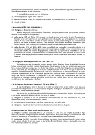 prestação pessoal econômica., positiva ou negativa., devida pelo primeiro ao segundo, garantindo-lhe o
adimplemento através de seu patrimônio."
A obrigação é composta por três elementos:
a) elemento pessoal: sujeito ativo e passivo
b) elemento material: objeto da obrigação que consiste na prestação (lícita e possível), e o
c) vínculo jurídico.
2. CLASSIFICAÇÃO DAS OBRIGAÇÕES
2.1. Obrigações de dar (positivas):
Nestas obrigações compromete-se o devedor a entregar alguma coisa, que pode ser, todavia,
certa ou incerta, específica ou genérica.
a) coisa certa: (CC. art. 233 a 242) consiste no vínculo jurídico pelo qual o devedor fica adstrito a
fornecer ao credor determinado bem, perfeitamente individuado, que tanto pode ser móvel como
imóvel. A coisa certa há de constar de objeto preciso, que se possa distinguir, por características
próprias, de outros da mesma espécie, a ser entregue pelo devedor ao credor, no tempo e pelo
motivo devidos. Essa obrigação só confere ao credor simples direito pessoal e não real.
b) coisa incerta: (CC. art. 243 a 246) nessa modalidade de obrigação o respectivo objeto ou o
conteúdo da prestação, indicado genericamente no começo da relação, vem a ser determinado por
um ato de escolha, no instante do pagamento. Então aqui o pagamento é precedido de um ato
preparatório de escolha, que individualizará ou determinará a coisa a ser entregue ao credor. Feita
a escolha esta obrigação transforma-se em obrigação de dar coisa certa (vinte sacas de café, 10
cavalos).
2.2. Obrigações de fazer (positivas): CC. arts. 247 a 249
Consistem num ato do devedor ou num serviço deste. Qualquer forma de atividade humana
lícita e possível pode constituir o objeto da obrigação. As obrigações de dar são também, por vezes, de
fazer, todavia, distinguem-se porque nas de dar a prestação consiste na entrega de uma coisa certa ou
incerta, enquanto que nas obrigações de fazer, o objeto consiste num ato ou serviço do devedor. A
diferença está exatamente em se verificar se o dar ou o entregar são ou não conseqüência do fazer.
Assim se o devedor tem de dar ou entregar alguma coisa sem que para o cumprimento da prestação
tenha que fazê-la previamente, a obrigação é de dar; todavia, se primeiramente ele tem de
confeccionar a coisa para depois entregá-la, se ele tem que realizar algum ato, do qual será mero
corolário o de dar, a obrigação é de fazer.
2.3. Obrigações de não fazer (negativas): CC. arts. 250 e 251
É aquela obrigação através da qual o devedor se compromete a não praticar certo ato, que
poderia livremente praticar, se não houvesse se obrigado. A obrigação de não fazer é muito comum e
confunde-se com a matéria de servidão.
As obrigações de não fazer são mais freqüentes nos contratos onde o devedor se compromete
a não obstar o exercício de algum direito por parte do credor:
a) obriga-se o primeiro a não se estabelecer comercialmente em uma determinada rua, num
determinado bairro, ou numa determinada cidade;
b) compromete-se o negociante a não fazer concorrência a um outro sócio
c) obriga-se o inquilino a não trazer animais domésticos para o cômodo alugado;
Ainda quanto ao seu objeto as obrigações podem ser:
a) simples: quando a prestação abrange um único ato, ou uma coisa só, singular ou coletiva. Aqui
libera-se o devedor entregando precisamente o objeto devido. Não pode entregar outro ainda que mais
valioso. A substituição da prestação só é possível, havendo expressa anuência do credor.
b) conjuntas: (também chamadas de cumulativas, complexas ou compostas) quando recaem sobre
muitas coisas e todas devem ser pagas ou cumpridas. Em sendo este o caso, a obrigação comportas
três modalidades diferentes, a saber:
 