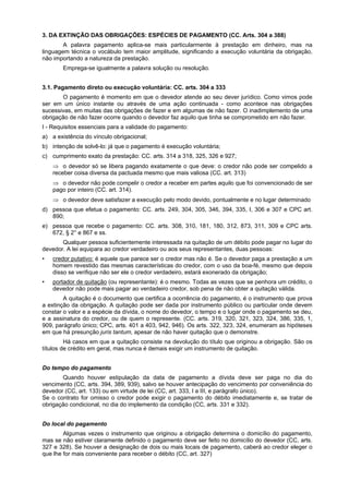 3. DA EXTINÇÃO DAS OBRIGAÇÕES: ESPÉCIES DE PAGAMENTO (CC. Arts. 304 a 388)
A palavra pagamento aplica-se mais particularmente à prestação em dinheiro, mas na
linguagem técnica o vocábulo tem maior amplitude, significando a execução voluntária da obrigação,
não importando a natureza da prestação.
Emprega-se igualmente a palavra solução ou resolução.
3.1. Pagamento direto ou execução voluntária: CC. arts. 304 a 333
O pagamento é momento em que o devedor atende ao seu dever jurídico. Como vimos pode
ser em um único instante ou através de uma ação continuada - como acontece nas obrigações
sucessivas, em muitas das obrigações de fazer e em algumas de não fazer. O inadimplemento de uma
obrigação de não fazer ocorre quando o devedor faz aquilo que tinha se comprometido em não fazer.
I - Requisitos essenciais para a validade do pagamento:
a) a existência do vínculo obrigacional;
b) intenção de solvê-lo: já que o pagamento é execução voluntária;
c) cumprimento exato da prestação: CC. arts. 314 a 318, 325, 326 e 927;
⇒ o devedor só se libera pagando exatamente o que deve: o credor não pode ser compelido a
receber coisa diversa da pactuada mesmo que mais valiosa (CC. art. 313)
⇒ o devedor não pode compelir o credor a receber em partes aquilo que foi convencionado de ser
pago por inteiro (CC. art. 314).
⇒ o devedor deve satisfazer a execução pelo modo devido, pontualmente e no lugar determinado
d) pessoa que efetua o pagamento: CC. arts. 249, 304, 305, 346, 394, 335, I, 306 e 307 e CPC art.
890;
e) pessoa que recebe o pagamento: CC. arts. 308, 310, 181, 180, 312, 873, 311, 309 e CPC arts.
672, § 2° e 867 e ss.
Qualquer pessoa suficientemente interessada na quitação de um débito pode pagar no lugar do
devedor. A lei equipara ao credor verdadeiro ou aos seus representantes, duas pessoas:
• credor putativo: é aquele que parece ser o credor mas não é. Se o devedor paga a prestação a um
homem revestido das mesmas características do credor, com o uso da boa-fé, mesmo que depois
disso se verifique não ser ele o credor verdadeiro, estará exonerado da obrigação;
• portador de quitação (ou representante): é o mesmo. Todas as vezes que se penhora um crédito, o
devedor não pode mais pagar ao verdadeiro credor, sob pena de não obter a quitação válida.
A quitação é o documento que certifica a ocorrência do pagamento, é o instrumento que prova
a extinção da obrigação. A quitação pode ser dada por instrumento público ou particular onde devem
constar o valor e a espécie da dívida, o nome do devedor, o tempo e o lugar onde o pagamento se deu,
e a assinatura do credor, ou de quem o represente. (CC. arts. 319, 320, 321, 323, 324, 386, 335, 1,
909, parágrafo único; CPC, arts. 401 a 403, 942, 946). Os arts. 322, 323, 324, enumeram as hipóteses
em que há presunção juris tantum, apesar de não haver quitação que o demonstre.
Há casos em que a quitação consiste na devolução do título que originou a obrigação. São os
títulos de crédito em geral, mas nunca é demais exigir um instrumento de quitação.
Do tempo do pagamento
Quando houver estipulação da data de pagamento a dívida deve ser paga no dia do
vencimento (CC, arts. 394, 389, 939), salvo se houver antecipação do vencimento por conveniência do
devedor (CC, art. 133) ou em virtude de lei (CC, art. 333, I a III, e parágrafo único).
Se o contrato for omisso o credor pode exigir o pagamento do débito imediatamente e, se tratar de
obrigação condicional, no dia do implemento da condição (CC, arts. 331 e 332).
Do local do pagamento
Algumas vezes o instrumento que originou a obrigação determina o domicílio do pagamento,
mas se não estiver claramente definido o pagamento deve ser feito no domicílio do devedor (CC, arts.
327 e 328). Se houver a designação de dois ou mais locais de pagamento, caberá ao credor eleger o
que lhe for mais conveniente para receber o débito (CC, art. 327)
 