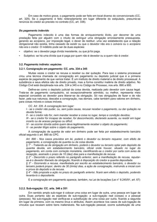 Em caso de motivo grave, o pagamento pode ser feito em local diverso do convencionado (CC,
art. 329). Se o pagamento é feito reiteradamente em lugar diferente do estipulado, presume-se
renúncia do credor ao previsto no contrato (CC, art. 338).
Do pagamento indevido
Pagamento indevido é uma das formas de enriquecimento ilícito, por decorrer de uma
prestação feita por alguém com o intuito de extinguir uma obrigação erroneamente pressuposta,
gerando ao accipiens, por imposição legal, o dever de restituir, uma vez estabelecido que a relação
obrigacional não existia, tinha cessado de existir ou que o devedor não era o solvens ou o accipiens
não era o credor. O indébito pode ser de duas espécies:
• objetivo: se o devedor paga dívida inexistente, ou que já foi paga.
• Subjetivo: se há uma dívida que é paga por quem não é devedor ou a quem não é credor.
3.2. Pagamento indireto: espécies
3.2.1. Consignação em pagamento: CC. arts. 334 a 345
Muitas vezes o credor se recusa a receber ou dar quitação. Para isso o sistema processual
criou uma técnica chamada de consignação em pagamento ou depósito judicial que é a primeira
espécie de pagamento de que vamos tratar. É um instituto de direito material e de direito processual. A
substância e seus efeitos são de direito privado, mas a forma constitui matéria de direito adjetivo. No
Código Civil está disciplinada nos arts. 334 a 345 e no Código de Processo, nos arts. 890 a 900.
Define-se como o depósito judicial da coisa devida, realizada pelo devedor com causa legal.
Trata-se de pagamento compulsório, só excepcionalmente admitido, ou melhor, representa meio
especial concedido ao devedor para liberar-se da obrigação. Só nas obrigações de fazer e de não
fazer, pela sua natureza, descabe a consignação, nas demais, cabe também para valores em dinheiro,
para coisas móveis e coisas imóveis.
CC. Art. 335. A consignação tem lugar:
I - se o credor não puder, ou, sem justa causa, recusar receber o pagamento, ou dar quitação na
devida forma;
II - se o credor não for, nem mandar receber a coisa no lugar, tempo e condição devidos;
III - se o credor for incapaz de receber, for desconhecido, declarado ausente, ou residir em lugar
incerto ou de acesso perigoso ou difícil;
IV - se ocorrer dúvida sobre quem deva legitimamente receber o objeto do pagamento;
V - se pender litígio sobre o objeto do pagamento.
A consignação de quantia de valor em dinheiro pode ser feita por estabelecimento bancário
oficial segundo o art. 890 do CPC.
Art. 890 - Nos casos previstos em lei, poderá o devedor ou terceiro requerer, com efeito de
pagamento, a consignação da quantia ou da coisa devida.
§ 1° - Tratando-se de obrigação em dinheiro, poderá o devedor ou terceiro optar pelo depósito da
quantia devida, em estabelecimento bancário, oficial onde houver, situado no lugar do
pagamento, em conta com correção monetária, cientificando-se o credor por carta com aviso de
recepção, assinado o prazo de 10 (dez) dias para a manifestação de recusa.
§ 2° - Decorrido o prazo referido no parágrafo anterior, sem a manifestação de recusa, reputar-
se-á o devedor liberado da obrigação, ficando à disposição do credor a quantia depositada.
§ 3° - Ocorrendo a recusa, manifestada por escrito ao estabelecimento bancário, o devedor ou
terceiro poderá propor, dentro de 30 (trinta) dias, a ação de consignação, instruindo a inicial com
a prova do depósito e da recusa.
§ 4° - Não proposta a ação no prazo do parágrafo anterior, ficará sem efeito o depósito, podendo
levanta-lo o depositante.
E a consignação em pagamento aparece, também, na Lei de locações (Lei n° 8.245/91, art. 67)
3.2.2. Sub-rogação: CC. arts. 346 a 351
Em sentido amplo sub-rogar é colocar uma coisa em lugar de outra, uma pessoa em lugar de
outra. Duas portanto são as espécies de sub-rogação: a sub-rogação real (coisas) e a pessoal
(pessoas). Na sub-rogação real verifica-se a substituição de uma coisa por outra, ficando a segunda
em lugar da primeira, com os mesmo ônus e atributos. Assim acontece nos casos de sub-rogação de
vínculos que recaiam sobre bens inalienáveis. Na sub-rogação pessoal, ocorre substituição de uma
 