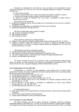 Novação é a substituição de uma dívida por outra, ocorrendo a mera substituição e não a
extinção da obrigação. È um ato que cria uma nova obrigação destinada a extinguir a precedente,
substituindo-a.
Art. 360. Dá-se a novação:
I - quando o devedor contrai com o credor nova dívida para extinguir e substituir a anterior;
II - quando novo devedor sucede ao antigo, ficando este quite com o credor;
III - quando, em virtude de obrigação nova, outro credor é substituído ao antigo, ficando o
devedor quite com este.
Para que ela ocorra será preciso:
a) existência de obrigação anterior, que se extingue com a constituição de nova, que vem a substituí-
la (obligatio novanda);
b) criação dessa nova obrigação, em substituição à anterior, que se extingue;
c) capacidade, legitimação e intenção de novar;
São três os modos pelos quais se opera a novação:
a) pela mudança de objeto da prestação;
b) pela mudança do devedor;
c) pela mudança do credor.
Assim, podemos concluir que a novação pode ser:
a) objetiva ou real: quando há mutação do objeto devido entre as mesmas partes (CC., art. 360, I)
b) subjetiva ou pessoal: quando há mutação de um ou ambos os sujeitos da obrigação: novação
subjetiva ativa (CC., art. 360, III) e novação subjetiva passiva por delegação (CC., art. 360, II) ou
por expromissão (CC., art. 362).
Vale mencionar que não se caracteriza novação:
a) quando for feita simples redução do montante da dívida;
b) mera tolerância do credor não importa manifestação da vontade de novar;
c) não ocorre novação quando o credor tolera que o devedor lhe pague parceladamente;
d) quando há modificação da taxa de juros
Em resumo, intenção de novar não se presume. Deve ser expressamente declarada pelas
partes, ou resultar, de modo inequívoco, da natureza das obrigações, inconciliáveis entre si. Não
havendo ânimo de novar, a segunda obrigação confirma simplesmente a primeira.
3.2.6. Compensação: CC. arts. 368 a 380
Compensação é a extinção de duas obrigações, cujos credores são ao mesmo tempo
devedores um do outro. Ou ainda, o simples desconto que reciprocamente se faz no que duas pessoas
devem uma à outra. Seus requisitos são:
a) reciprocidade das dívidas: CC., arts. 368, 376 e 377;
b) que elas sejam líquidas (CC., art. 369) e vencidas;
c) que sejam homogêneas, isto é, da mesma natureza: CC., art. 370
d) que não haja renúncia prévia de um dos devedores ou cláusula expressa excluindo essa
possibilidade: CC., art. 375
e) que se observe a norma relativa a imputação do pagamento se houver vários débitos
compensáveis: CC., arts. 352, 355 e 379;
f) que não traga prejuízos a terceiros: CC., art 380
A compensação pode ser:
a) legal: quando emana da lei, independente da vontade das partes e opera ainda que alguma delas
se oponha;
b) convencional: quando resulta de acordo das partes;
c) judicial: quando realizada em juízo (sub-espécie de legal)
3.2.7. Transação: CC. arts: 840 a 850
Ato jurídico bilateral, pelo qual as partes, fazendo-se concessões recíprocas, extinguem
obrigações litigiosas ou duvidosas (CC., art. 840). Só as pessoas maiores e capazes podem transigir,
mas a algumas a lei proíbe a transação visto importar sempre renúncia de direitos. Assim a transação
 