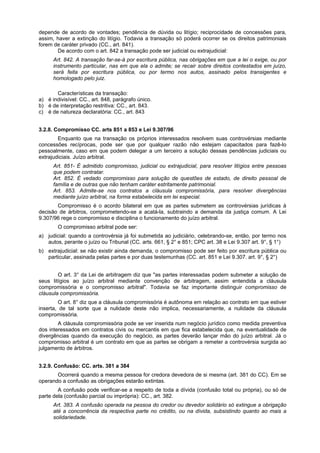 depende de acordo de vontades; pendência de dúvida ou litígio; reciprocidade de concessões para,
assim, haver a extinção do litígio. Todavia a transação só poderá ocorrer se os direitos patrimoniais
forem de caráter privado (CC., art. 841).
De acordo com o art. 842 a transação pode ser judicial ou extrajudicial:
Art. 842. A transação far-se-á por escritura pública, nas obrigações em que a lei o exige, ou por
instrumento particular, nas em que ela o admite; se recair sobre direitos contestados em juízo,
será feita por escritura pública, ou por termo nos autos, assinado pelos transigentes e
homologado pelo juiz.
Características da transação:
a) é indivisível: CC., art. 848, parágrafo único.
b) é de interpretação restritiva: CC., art. 843.
c) é de natureza declaratória: CC., art. 843
3.2.8. Compromisso CC. arts 851 a 853 e Lei 9.307/96
Enquanto que na transação os próprios interessados resolvem suas controvérsias mediante
concessões recíprocas, pode ser que por qualquer razão não estejam capacitados para fazê-lo
pessoalmente, caso em que podem delegar a um terceiro a solução dessas pendências judiciais ou
extrajudiciais. Juízo arbitral.
Art. 851- É admitido compromisso, judicial ou extrajudicial, para resolver litígios entre pessoas
que podem contratar.
Art. 852. É vedado compromisso para solução de questões de estado, de direito pessoal de
família e de outras que não tenham caráter estritamente patrimonial.
Art. 853. Admite-se nos contratos a cláusula compromissória, para resolver divergências
mediante juízo arbitral, na forma estabelecida em lei especial.
Compromisso é o acordo bilateral em que as partes submetem as controvérsias jurídicas à
decisão de árbitros, comprometendo-se a acatá-la, subtraindo a demanda da justiça comum. A Lei
9.307/96 rege o compromisso e disciplina o funcionamento do juízo arbitral.
O compromisso arbitral pode ser:
a) judicial: quando a controvérsia já foi submetida ao judiciário, celebrando-se, então, por termo nos
autos, perante o juízo ou Tribunal (CC. arts. 661, § 2° e 851; CPC art. 38 e Lei 9.307 art. 9°, § 1°)
b) extrajudicial: se não existir ainda demanda, o compromisso pode ser feito por escritura pública ou
particular, assinada pelas partes e por duas testemunhas (CC. art. 851 e Lei 9.307. art. 9°, § 2°)
O art. 3° da Lei de arbitragem diz que "as partes interessadas podem submeter a solução de
seus litígios ao juízo arbitral mediante convenção de arbitragem, assim entendida a cláusula
compromissória e o compromisso arbitral". Todavia se faz importante distinguir compromisso de
cláusula compromissória.
O art. 8° diz que a cláusula compromissória é autônoma em relação ao contrato em que estiver
inserta, de tal sorte que a nulidade deste não implica, necessariamente, a nulidade da cláusula
compromissória.
A cláusula compromissória pode se ver inserida num negócio jurídico como medida preventiva
dos interessados em contratos civis ou mercantis em que fica estabelecida que, na eventualidade de
divergências quando da execução do negócio, as partes deverão lançar mão do juízo arbitral. Já o
compromisso arbitral é um contrato em que as partes se obrigam a remeter a controvérsia surgida ao
julgamento de árbitros.
3.2.9. Confusão: CC. arts. 381 a 384
Ocorrerá quando a mesma pessoa for credora devedora de si mesma (art. 381 do CC). Em se
operando a confusão as obrigações estarão extintas.
A confusão pode verificar-se a respeito de toda a dívida (confusão total ou própria), ou só de
parte dela (confusão parcial ou imprópria): CC., art. 382.
Art. 383. A confusão operada na pessoa do credor ou devedor solidário só extingue a obrigação
até a concorrência da respectiva parte no crédito, ou na dívida, subsistindo quanto ao mais a
solidariedade.
 