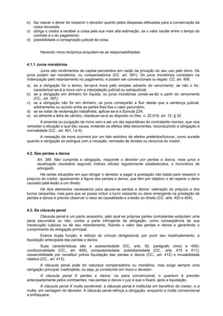 b) faz nascer o dever de ressarcir o devedor quanto pelas despesas efetuadas para a conservação da
coisa recusada;
c) obriga o credor a receber a coisa pela sua mais alta estimação, se o valor oscilar entre o tempo do
contrato e o do pagamento;
d) possibilidade a consignação judicial da coisa.
Havendo mora recíproca aniquilam-se as responsabilidades.
4.1.1 Juros moratórios
Juros são rendimentos de capital percebidos em razão da privação do seu uso pelo dono. Os
juros podem ser moratórios, ou compensatórios (CC. art. 591). Os juros moratórios consistem na
indenização pelo retardamento no pagamento; e podem ser convencionais ou legais: CC. art. 406.
a) se a obrigação for a termo, ter-se-á mora pelo simples advento do vencimento; se não o for,
caracterizar-se-á a mora com a interpelação judicial ou extrajudicial;
b) se a obrigação em dinheiro for líquida, os juros moratórias contar-se-ão a partir do vencimento
(CC., art. 397);
c) se a obrigação não for em dinheiro, os juros começarão a fluir desde que a sentença judicial,
arbitramento ou acordo entre as partes lhes fixe o valor pecuniário;
d) se se tratar de reclamação trabalhista, aplicar-se-á a Súmula 224;
e) se atinente a letra de câmbio, obedecer-se-á ao disposto no Dec. n. 22.616, art. 12, § 32.
A emenda ou purgação da mora vem a ser um ato espontâneo do contratante moroso, que visa
remediar a situação a que deu causa, evitando os efeitos dela decorrentes, reconduzindo a obrigação à
normalidade (CC., art. 401, I e II).
A cessação da mora ocorrerá por um fato extintivo de efeitos pretéritos/futuros, como sucede
quando a obrigação se extingue com a novação, remissão de dívidas ou renúncia do credor.
4.2. Das perdas e danos
Art. 389. Não cumprida a obrigação, responde o devedor por perdas e danos, mais juros e
atualização monetária segundo índices oficiais regularmente estabelecidos, e honorários de
advogado.
Há certas situações em que obrigar o devedor a pagar a prestação não basta para ressarcir o
prejuízo do credor, aparecendo a figura das perdas e danos, que têm por objetivo o de reparar o dano
causado pela lesão a um direito.
Há dois elementos necessários para apurar-se perdas e danos: valoração do prejuízo e dos
lucros cessantes, mas para que se possa incluir o lucro cessante ou dano emergente na prestação de
perdas e danos é preciso observar o nexo de causalidade e a lesão ao direito (CC. arts. 403 e 404).
4.3. Da cláusula penal
Cláusula penal é um pacto acessório, pelo qual as próprias partes contratantes estipulam uma
pena pecuniária ou não, contra a parte infringente da obrigação, como conseqüência de sua
inexecução culposa ou de seu retardamento, fixando o valor das perdas e danos e garantindo o
cumprimento da obrigação principal.
Exerce dupla função: é reforço do vínculo obrigacional, por punir seu inadimplemento, e
liquidação antecipada das perdas e danos.
Suas características são a acessoriedade (CC, arts. 92, parágrafo único e 409);
condicionalidade (CC., art. 408); compulsoriedade; subsidiariedade (CC., arts. 410 e 411);
ressarcibilidade por constituir prévia liquidação das perdas e danos (CC., art. 412) e imutabilidade
relativa (CC., art. 413).
A cláusula penal pode ter natureza compensatória ou moratória, mas exige sempre uma
obrigação principal; inadimplida, ou seja, já constituído em mora o devedor.
A cláusula penal X perdas e danos: na pena convencional, o quantum é previsto
antecipadamente pelos contraentes; nas perdas e danos o juiz é que o fixará, após a liquidação.
A cláusula penal X multa penitential: a cláusula penal é instituída em beneficio do credor, e a
multa, em vantagem do devedor. A cláusula penal reforça a obrigação, enquanto a multa convencional
a enfraquece.
 
