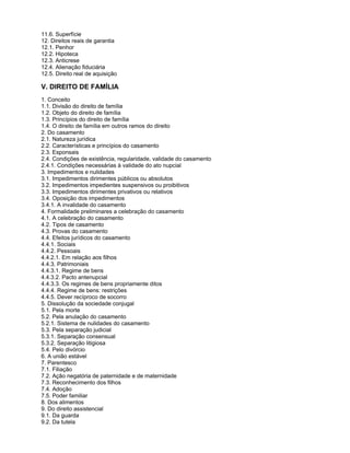 11.6. Superfície
12. Direitos reais de garantia
12.1. Penhor
12.2. Hipoteca
12.3. Anticrese
12.4. Alienação fiduciária
12.5. Direito real de aquisição
V. DIREITO DE FAMÍLIA
1. Conceito
1.1. Divisão do direito de família
1.2. Objeto do direito de família
1.3. Princípios do direito de família
1.4. O direito de família em outros ramos do direito
2. Do casamento
2.1. Natureza jurídica
2.2. Características e princípios do casamento
2.3. Esponsais
2.4. Condições de existência, regularidade, validade do casamento
2.4.1. Condições necessárias à validade do ato nupcial
3. Impedimentos e nulidades
3.1. Impedimentos dirimentes públicos ou absolutos
3.2. Impedimentos impedientes suspensivos ou proibitivos
3.3. Impedimentos dirimentes privativos ou relativos
3.4. Oposição dos impedimentos
3.4.1. A invalidade do casamento
4. Formalidade preliminares a celebração do casamento
4.1. A celebração do casamento
4.2. Tipos de casamento
4.3. Provas do casamento
4.4. Efeitos jurídicos do casamento
4.4.1. Sociais
4.4.2. Pessoais
4.4.2.1. Em relação aos filhos
4.4.3. Patrimoniais
4.4.3.1. Regime de bens
4.4.3.2. Pacto antenupcial
4.4.3.3. Os regimes de bens propriamente ditos
4.4.4. Regime de bens: restrições
4.4.5. Dever recíproco de socorro
5. Dissolução da sociedade conjugal
5.1. Pela morte
5.2. Pela anulação do casamento
5.2.1. Sistema de nulidades do casamento
5.3. Pela separação judicial
5.3.1. Separação consensual
5.3.2. Separação litigiosa
5.4. Pelo divórcio
6. A união estável
7. Parentesco
7.1. Filiação
7.2. Ação negatória de paternidade e de maternidade
7.3. Reconhecimento dos filhos
7.4. Adoção
7.5. Poder familiar
8. Dos alimentos
9. Do direito assistencial
9.1. Da guarda
9.2. Da tutela
 