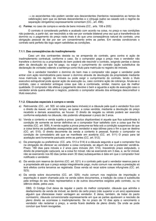 → os ascendentes não podem vender aos descendentes (herdeiros necessários ao tempo da
celebração) sem que os demais descendentes e o cônjuge (salvo se casado sob o regime da
separação obrigatória) expressamente consintam (CC., art. 496).
d) Forma: no caso de compra e venda de bens imóveis (CC., arts. 108 e 205)
O contrato é considerado perfeito e acabado com acordo na coisa, no preço e nas condições
não podendo, a partir daí, ser rescindido a não ser por vontade bilateral uma vez que a transferência do
domínio ou o pagamento do preço nada mais é do que uma conseqüência natural do contrato, uma
obrigação pessoal de dar por ser um consentimento entre as partes. Em vendas condicionais o
contrato será perfeito tão logo sejam satisfeitas as condições.
7.1.1. Das conseqüências do inadimplemento
Caso um dos contraentes desista ou se arrependa do contrato, gera contra si ação de
inadimplemento contratual, conforme o caso. Se o comprador paga o preço mas o vendedor não
transfere o domínio ou a propriedade do bem poderá ele rescindir o contrato, exigindo perdas e danos
além da devolução do que foi pago, ou exigir o cumprimento do contrato (ação substitutiva da
declaração de vontade) valendo a sentença como título para matrícula no registro de imóveis.
Se o vendedor transferir o domínio do bem mas o comprador não pagar o vendedor pode
entrar com ação reivindicatória para reaver o domínio através de devolução da propriedade mediante
nova matrícula no registro de imóveis ou pode exigir o cumprimento do contrato, tendo o título
executivo extrajudicial pode ajuizar ação de execução ou, caso contrário ação de cobrança. Anula-se o
contrato, caso o vendedor entregue coisa que não a combinada, similar, mesmo que de melhor
qualidade. O comprador não efetua o pagamento devolve o bem e aguarda a ação de execução caso o
vendedor ainda queira efetuar o negócio, podendo o comprador através dos embargos desconstituir o
título executivo.
7.1.2. Cláusulas especiais à compra e venda
a) Retrovenda: (CC., art. 505: só cabe para bens imóveis) é a cláusula pela qual o vendedor fica com
o direito de reaver, em certo tempo, se quiser, a coisa vendida, mediante a devolução do preço
recebido e demais acessórios, se houver. O direito de resgate ou retrato poderá ser exercido
conforme estipulado na cláusula, não podendo ultrapassar o prazo de 3 anos.
b) Venda a contento e venda sujeita a prova: (pactus displicentiae) é aquela que fica subordinada à
condição de somente se tornar definitiva se o comprador ficar satisfeito com a coisa que lhe foi
vendida (CC. art. 509). A venda sujeita a prova presume-se feita sob a condição suspensiva de que
a coisa tenha as qualidades asseguradas pelo vendedor e seja idônea para o fim a que se destina
(CC. art. 510). O direito decorrente da venda a contento é pessoal, ficando o comprador na
condição de comodatário até que se manifeste em aceitá-la (CC. art. 511) O prazo para tal
aceitação será livremente pactuado entre as partes (CC. art. 512).
c) Da preempção ou preferência: (CC. arts. 513 e 514) é a cláusula segundo a qual o comprador fica
na obrigação de oferecer ao vendedor a coisa comprada, se algum dia vier a pretender vendê-la.
Prazo: 180 dias para móveis e 2 anos para imóveis (Art. 514). Inexistindo prazo estipulado, o
direito de preempção caducará, se a coisa for móvel, não se exercendo em 3 dias, e, se for imóvel,
não se exercendo nos 60 dias (antes eram 30 dias) subsequentes à data em que o comprador tiver
notificado o vendedor.
d) Da venda com reserva de domínio (CC. art. 521): é o contrato pelo qual o vendedor reserva para si
a propriedade até que o preço esteja integralmente pago, muito comum nas vendas a prestação só
terá efeitos contra terceiros se registrada. Essa venda só recai sobre coisas infungíveis (CC. art.
523).
e) Da venda sobre documentos (CC. art. 529): muito comum nos negócios de importação e
exportação é assim chamada pois na venda sobre documentos, a tradição da coisa é substituída
pela entrega do seu título representativo e de outros documentos exigidos pelo contrato, ou no
silêncio deste, pelos usos.
OBS. O Código Civil deixa de regular o pacto do melhor comprador, cláusula que admitia o
desfazimento da venda de imóvel, se dentro de certo prazo (não superior a um ano) aparecesse
alguém que oferecesse maior vantagem ao vendedor. E deixa, também, de tratar do pacto
comissório, cláusula convencionada expressamente em que as partes ajustavam a rescisão de
pleno direito se ocorresse o inadimplemento. Se no prazo de 10 dias após o vencimento o
vendedor não reclamar o preço, a venda ficará desfeita de pleno direito. Da onde se pode
concluir que foram revogadas.
 