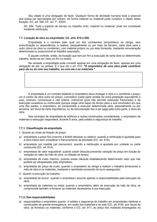 Seu objeto é uma obrigação de fazer. Qualquer forma de atividade humana lícita e possível
que possa ser aproveitada por outrem, de forma material ou imaterial pode constituir o objeto desta
locação: CC, art. 594; CF, art. 7°, XXXII.
Art. 594. Toda a espécie de serviço ou trabalho lícito, material ou imaterial, pode ser contratada
mediante retribuição.
7.7. Locação de obra ou empreitada: CC. arts. 610 a 626.
Empreitada é o contrato pelo qual um dos contraentes (empreiteiro) se obriga, sem
subordinação ou dependência, a realizar, pessoalmente ou por meio de terceiro, certa obra para o
outro (dono da obra ou comitente), com material próprio ou por este fornecido, mediante remuneração
determinada ou proporcional ao trabalho executado.
É aquele contrato, então, de locação que tem por fim a execução de certa obra ou determinado
trabalho, tendo-se em vista um fim ou direito.
Na verdade a empreitada pode consistir apenas em uma obrigação de fazer, apenas em uma
obrigação de dar, ou ambas. É o que diz o art. 610: "O empreiteiro de uma obra pode contribuir
para ela ou só com seu trabalho, ou com ele e os materiais."
Diferença entre a empreitada e a locação. Na primeira o empreiteiro recebe remuneração pela
obra realizada, na segunda, aluguel. Na empreitada a remuneração se dá em razão da obra
realizada e não pelo tempo gasto em sua efetivação. Na locação de serviços, a remuneração é
feita em vista do tempo gasto na elaboração do trabalho.
A empreitada é um contrato bilateral (o empreiteiro deve entregar a obra e o comitente o preço;
um é credor da obra outro do preço), comutativo (cada parte recebe da outra prestação equivalente à
sua), oneroso, consensual e não solene, indivisível (pois não permite execução fracionada) e de
execução sucessiva ou continuada (porque exige certo lapso de tempo para a sua conclusão) em que
uma das partes, o empreiteiro, se compromete a executar determinada obra, pessoalmente ou por
terceiros, em troca de certa importância, ou de remuneração fixa a ser paga pela outra parte, o dono da
obra.
Nos contratos de empreitada de edifícios e outras construções consideráveis, o empreiteiro de
materiais e execução responderá, durante 5 anos, pela solidez e segurança do trabalho.
7.7.1. Classificação da empreitada
I - Quanto ao modo de fixação do preço:
a) empreitada a preço fixo (marche à forfait) absoluto ou relativo: quando a retribuição é ajustada para
a obra inteira sem considerar o fracionamento da atividade (CC. art. 619);
b) empreitada por medida (ad mensuram): quando a retribuição é ajustada por unidade ou parte
construída (CC. art. 614);
c) empreitada de valor reajustável: quando existir cláusula prevendo variação de preço em função da
variação do valor da mão de obra, ou dilação de tempo;
d) empreitada de custo máximo: quando existe cláusula estabelecendo determinado valor que não
poderá ser ultrapassado pelo empreiteiro;
c) empreitada de preço de custo: quando o empreiteiro se obriga a realizar o trabalho fornecendo a
mão de obra e os materiais, mediante o reembolso acrescido do lucro assegurado;
II - Quanto à execução do trabalho:
a) empreitada de louvor: quando o empreiteiro assume apenas a responsabilidade pela execução da
obra;
b) empreitada de materiais ou mista: quando o empreiteiro, além da execução da mão de obra, se
compromete também a fornecer os materiais necessários à sua execução.
7.7.2. Das responsabilidades
a) responsabiliza o empreiteiro quanto: à solidez e segurança do trabalho em empreitadas relativas a
construções de grande envergadura, em razão dos materiais e do solo (CC, art. 618); aos riscos da
obra, se forneceu os materiais, conforme o CC, art. 611; ao preço dos materiais empregados na
 