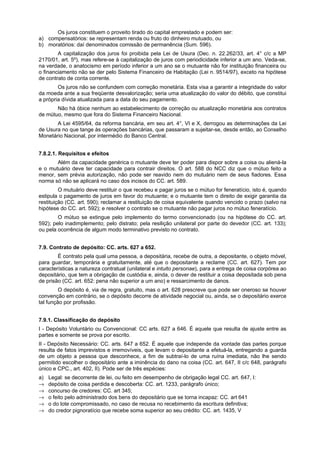 Os juros constituem o proveito tirado do capital emprestado e podem ser:
a) compensatórios: se representam renda ou fruto do dinheiro mutuado, ou
b) moratórios: daí denominados comissão de permanência (Sum. 596).
A capitalização dos juros foi proibida pela Lei de Usura (Dec. n. 22.262/33, art. 4° c/c a MP
2170/01, art. 5º), mas refere-se à capitalização de juros com periodicidade inferior a um ano. Veda-se,
na verdade, o anatocismo em período inferior a um ano se o mutuante não for instituição financeira ou
o financiamento não se der pelo Sistema Financeiro de Habitação (Lei n. 9514/97), exceto na hipótese
de contrato de conta corrente.
Os juros não se confundem com correção monetária. Esta visa a garantir a integridade do valor
da moeda ante a sua freqüente desvalorização; seria uma atualização do valor do débito, que constitui
a própria dívida atualizada para a data do seu pagamento.
Não há óbice nenhum ao estabelecimento de correção ou atualização monetária aos contratos
de mútuo, mesmo que fora do Sistema Financeiro Nacional.
A Lei 4595/64, da reforma bancária, em seu art. 4°, VI e X, derrogou as determinações da Lei
de Usura no que tange às operações bancárias, que passaram a sujeitar-se, desde então, ao Conselho
Monetário Nacional, por intermédio do Banco Central.
7.8.2.1. Requisitos e efeitos
Além da capacidade genérica o mutuante deve ter poder para dispor sobre a coisa ou aliená-la
e o mutuário deve ter capacidade para contrair direitos. O art. 588 do NCC diz que o mútuo feito a
menor, sem prévia autorização, não pode ser reavido nem do mutuário nem de seus fiadores. Essa
norma só não se aplicará no caso dos incisos do CC. art. 589.
O mutuário deve restituir o que recebeu e pagar juros se o mútuo for feneratício, isto é, quando
estipula o pagamento de juros em favor do mutuante; e o mutuante tem o direito de exigir garantia da
restituição (CC. art. 590); reclamar a restituição de coisa equivalente quando vencido o prazo (salvo na
hipótese do CC. art. 592); e resolver o contrato se o mutuante não pagar juros no mútuo feneratício.
O mútuo se extingue pelo implemento do termo convencionado (ou na hipótese do CC. art.
592); pelo inadimplemento; pelo distrato; pela resilição unilateral por parte do devedor (CC. art. 133);
ou pela ocorrência de algum modo terminativo previsto no contrato.
7.9. Contrato de depósito: CC. arts. 627 a 652.
É contrato pela qual uma pessoa, a depositária, recebe de outra, a depositante, o objeto móvel,
para guardar, temporária e gratuitamente, até que o depositante a reclame (CC. art. 627). Tem por
características a natureza contratual (unilateral e intuito personae), para a entrega de coisa corpórea ao
depositário, que tem a obrigação de custódia e, ainda, o dever de restituir a coisa depositada sob pena
de prisão (CC. art. 652: pena não superior a um ano) e ressarcimento de danos.
O depósito é, via de regra, gratuito, mas o art. 628 prescreve que pode ser oneroso se houver
convenção em contrário, se o depósito decorre de atividade negocial ou, ainda, se o depositário exerce
tal função por profissão.
7.9.1. Classificação do depósito
I - Depósito Voluntário ou Convencional: CC arts. 627 a 646. É aquele que resulta de ajuste entre as
partes e somente se prova por escrito.
II - Depósito Necessário: CC. arts. 647 a 652. É aquele que independe da vontade das partes porque
resulta de fatos imprevistos e irremovíveis, que levam o depositante a efetuá-la, entregando a guarda
de um objeto a pessoa que desconhece, a fim de subtraí-lo de uma ruína imediata, não lhe sendo
permitido escolher o depositário ante a iminência do dano na coisa (CC. art. 647, II c/c 648, parágrafo
único e CPC., art. 402, II). Pode ser de três espécies:
a) Legal: se decorrente de lei, ou feito em desempenho de obrigação legal CC. art. 647, I:
→ depósito de coisa perdida e descoberta: CC. art. 1233, parágrafo único;
→ concurso de credores: CC. art 345;
→ o feito pelo administrado dos bens do depositário que se torna incapaz: CC. art 641
→ o do lote compromissado, no caso de recusa no recebimento da escritura definitiva;
→ do credor pignoratício que recebe soma superior ao seu crédito: CC. art. 1435, V
 